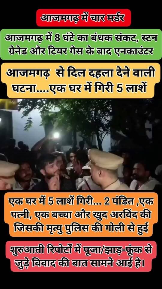 आजमगढ़ से दिल दहला देने वाली घटना....एक घर में गिरी 5 लाशें
आपको बता दे आरोपी अरविंद सिंह घर में पूजा कराने आए पंडितों से आधार कार्ड मांगा जिसके बाद विवाद हो गई फिर उसने बंदूक निकाला और वहीं दोनों पंडितों और पत्नी को गोली मार दिया....
मौके पर पुलिस आई तो घर में खुद को बच्चों के साथ बंद कर लिया और पुलिस के समझाने पर की बाहर आ जाओ उसने अपने एक बच्चे को गोली मार दिया जिसके बाद पुलिस ने अपनी आत्मरक्षा में गोली चलाई जिससे आरोपी की भी मृत्यु हो गई ।
एक घर में 5 लाशें गिरी... 2 पंडित ,एक पत्नी, एक बच्चा और एक खुद अरविंद सिंह की जिसकी मृत्यु पुलिस की गोली से हु