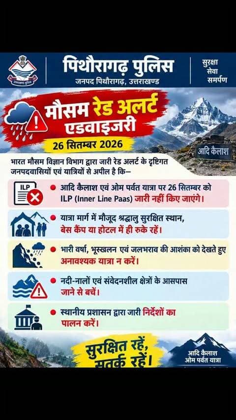 #मौसम_रेड_अलर्ट_एडवाइजरी
दिनांक 26 सितम्बर 2026 को भारत मौसम विज्ञान विभाग द्वारा जारी रेड अलर्ट के दृष्टिगत जनपदवासियों एवं यात्रियों से अपील है कि—
🔴 आदि कैलाश एवं ओम पर्वत यात्रा पर 26 सितम्बर को ILP (Inner Line Paas) जारी नहीं किए जाएंगे।
🔴 यात्रा मार्ग में मौजूद श्रद्धालु सुरक्षित स्थान, बेस कैंप या होटल में ही रुके रहें।
🔴 भारी वर्षा, भूस्खलन एवं जलभराव की आशंका को देखते हुए अनावश्यक यात्रा न करें।
🔴 नदी-नालों एवं संवेदनशील क्षेत्रों के आसपास जाने से बचें।
🔴 स्थानीय प्रशासन द्वारा जारी निर्देशों का पालन करें।
सुरक्षित रहें, सतर्क रहें।