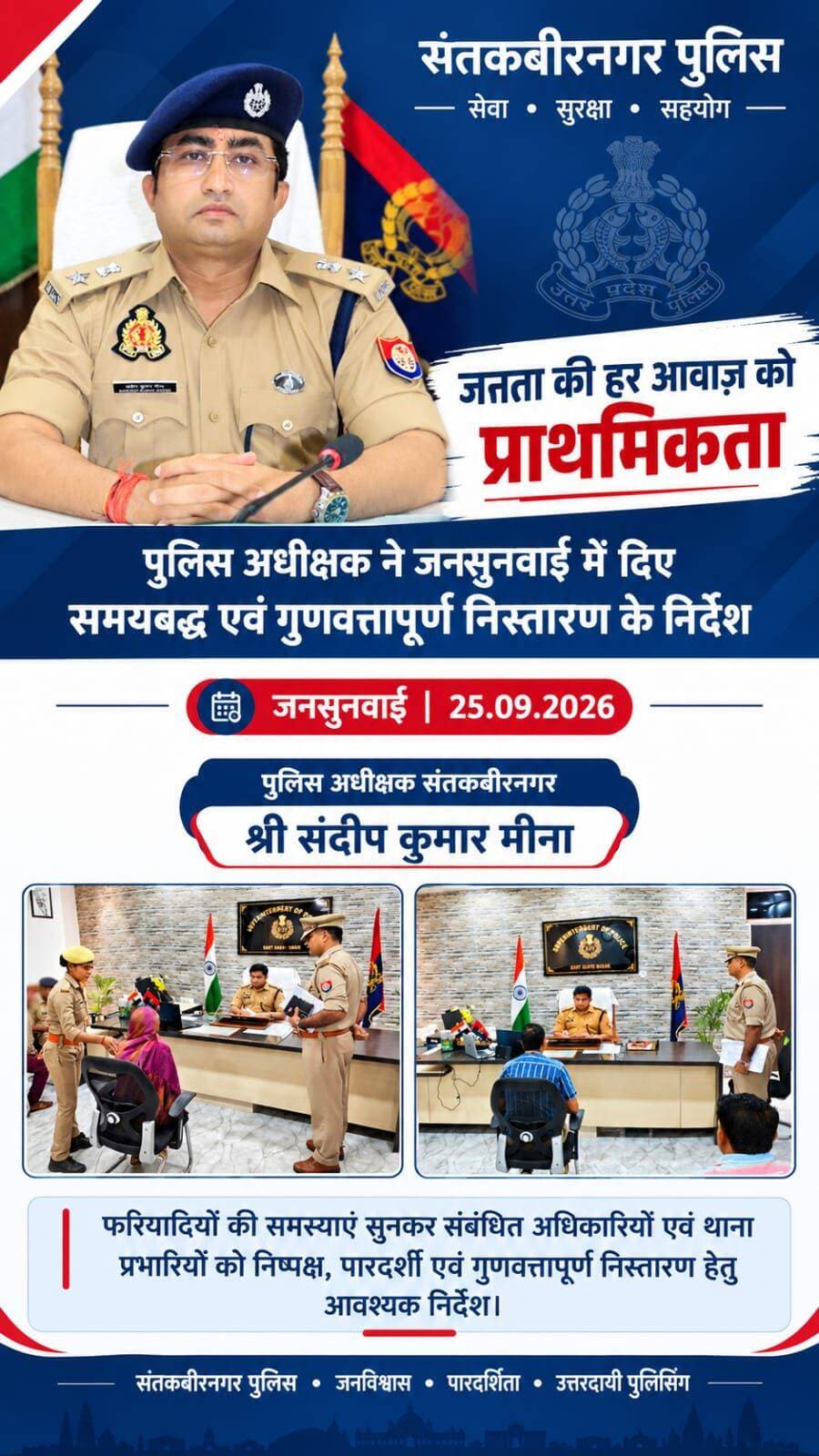 जनसुनवाई में एसपी का सख्त संदेश—हर फरियाद का समयबद्ध और गुणवत्तापूर्ण हो निस्तारण
संतकबीरनगर। आमजन की समस्याओं के त्वरित एवं निष्पक्ष समाधान को लेकर संतकबीरनगर पुलिस गंभीर है। शुक्रवार को पुलिस कार्यालय में आयोजित जनसुनवाई में पुलिस अधीक्षक संदीप कुमार मीना ने फरियादियों की समस्याएं गंभीरता से सुनीं और संबंधित अधिकारियों एवं थाना प्रभारियों को शिकायतों के समयबद्ध एवं गुणवत्तापूर्ण निस्तारण के निर्देश दिए।जनसुनवाई के दौरान पुलिस अधीक्षक ने प्राप्त प्रार्थना-पत्रों का स्वयं अवलोकन किया। उन्होंने अधिकारियों को स्पष्ट निर्देश दिया कि प्रत्येक शिकायत का तथ्यों के आधार पर निष्पक्ष एवं पारदर्शी तरीके से परीक्षण किया जाए तथा निर्धारित समय-सीमा के भीतर प्रभावी कार्रवाई सुनिश्चित की जाए।एसपी ने यह भी कहा कि शिकायतकर्ता को उसकी शिकायत पर की गई कार्रवाई की जानकारी समय से उपलब्ध कराई जाए, ताकि पुलिस और जनता के बीच विश्वास एवं संवाद और मजबूत हो सके।उन्होंने कहा कि जनसुनवाई महज शिकायत दर्ज करने की प्रक्रिया नहीं, बल्कि नागरिकों की समस्याओं के समाधान के प्रति पुलिस की जवाबदेही और संवेदनशीलता का महत्वपूर्ण माध्यम है। प्रत्येक फरियादी की समस्या को प्राथमिकता के आधार पर लेते हुए पीड़ित को त्वरित न्याय दिलाने की दिशा में प्रभावी कार्रवाई होनी चाहिए।संतकबीरनगर पुलिस ने दोहराया कि जनविश्वास, पारदर्शिता और उत्तरदायी पुलिसिंग के सिद्धांतों के तहत आमजन को बेहतर, संवेदनशील और समयबद्ध पुलिस सेवाएं उपलब्ध कराने के लिए पुलिस विभाग लगातार प्रयासरत है।