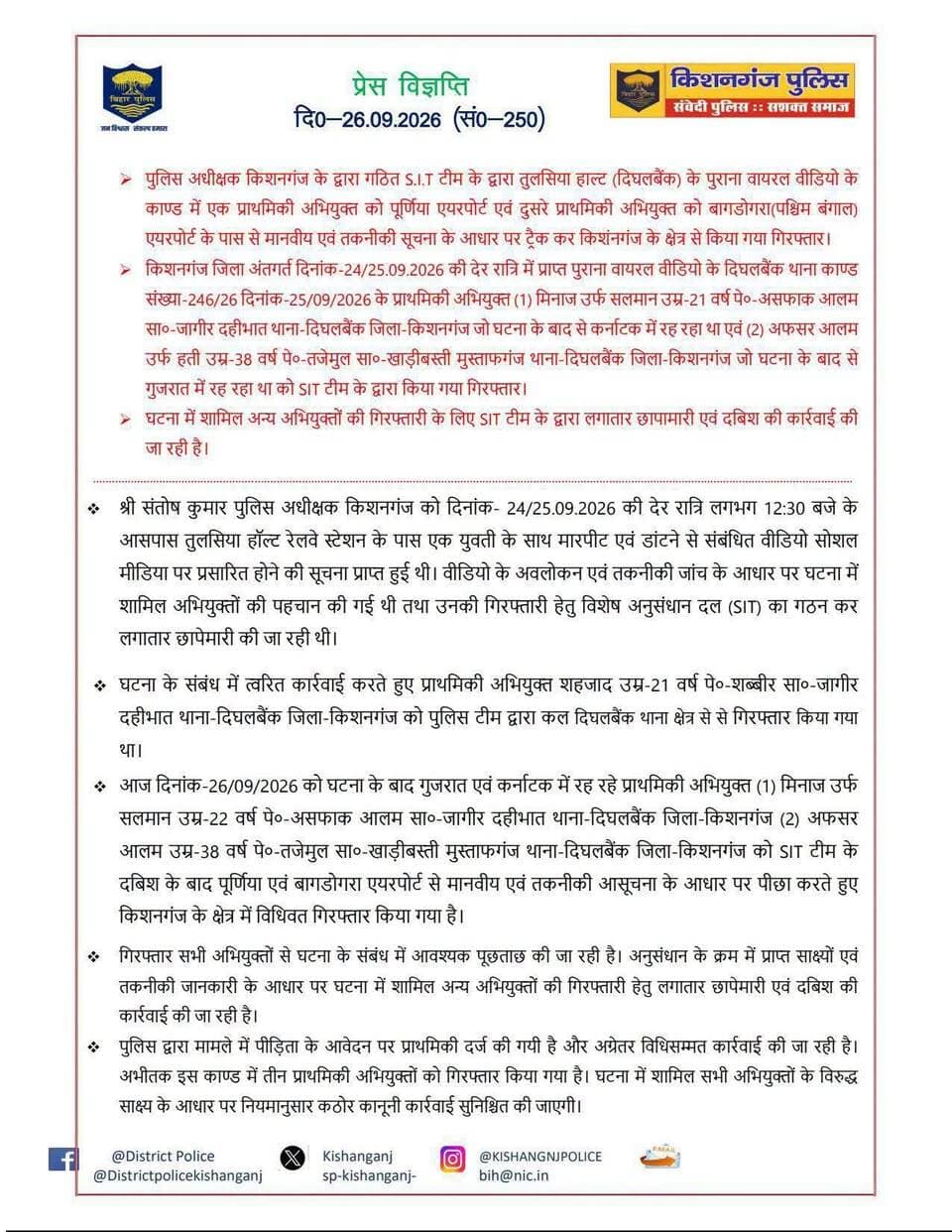 > पुलिस अधीक्षक किशनगंज के द्वारा गठित S.I.T टीम के द्वारा तुलसिया हाल्ट (दिघलबैंक) के पुराना वायरल वीडियो के काण्ड में एक प्राथमिकी अभियुक्त को पूर्णिया एयरपोर्ट एवं दुसरे प्राथमिकी अभियुक्त को बागडोगरा (पश्चिम बंगाल) एयरपोर्ट के पास से मानवीय एवं तकनीकी सूचना के आधार पर ट्रैक कर किशनगंज के क्षेत्र से किया गया गिरफ्तार।
> किशनगंज जिला अंतगर्त दिनांक-24/25.09.2026 की देर रात्रि में प्राप्त पुराना वायरल वीडियो के दिघलबैंक थाना काण्ड संख्या-246/26 दिनांक-25/09/2026 के प्राथमिकी अभियुक्त (1) मिनाज उर्फ सलमान उम्र-21 वर्ष पे०-असफाक आलम सा०-जागीर दहीभात थाना-दिघलबैंक जिला-किशनगंज जो घटना के बाद से कर्नाटक में रह रहा था एवं (2) अफसर आलम उर्फ हती उम्र-38 वर्ष पे०-तजेमुल सा०-खाड़ीबस्ती मुस्ताफगंज थाना-दिघलबैंक जिला-किशनगंज जो घटना के बाद से गुजरात में रह रहा था को SIT टीम के द्वारा किया गया गिरफ्तार।
घटना में शामिल अन्य अभियुक्तों की गिरफ्तारी के लिए SIT टीम के द्वारा लगातार छापामारी एवं दबिश की कार्रवाई की जा रही है।
