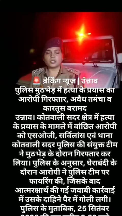🚨 ब्रेकिंग न्यूज़ | उन्नाव
पुलिस मुठभेड़ में हत्या के प्रयास का आरोपी गिरफ्तार, अवैध तमंचा व कारतूस बरामद
उन्नाव। कोतवाली सदर क्षेत्र में हत्या के प्रयास के मामले में वांछित आरोपी को एसओजी, सर्विलांस एवं थाना कोतवाली सदर पुलिस की संयुक्त टीम ने मुठभेड़ के दौरान गिरफ्तार कर लिया। पुलिस के अनुसार, घेराबंदी के दौरान आरोपी ने पुलिस टीम पर फायरिंग की, जिसके बाद आत्मरक्षार्थ की गई जवाबी कार्रवाई में उसके दाहिने पैर में गोली लगी।
पुलिस के मुताबिक, 25 सितंबर 2026 की रात करीब 9:30 बजे सिकन्दरपुर सिरोसी निवासी नरेश जायसवाल पर उनके घर के सामने रहने वाले शहबान पुत्र रहमान ने कथित तौर पर चाकू से हमला कर दिया था। हमले में नरेश के गले पर गंभीर चोट आई थी। उन्हें उपचार के लिए जिला अस्पताल ले जाया गया, जहां से बेहतर इलाज के लिए हैलेट अस्पताल, कानपुर नगर रेफर किया गया। पुलिस के अनुसार, उनकी स्थिति फिलहाल सामान्य है।
घटना के संबंध में थाना कोतवाली सदर में मु0अ0स�