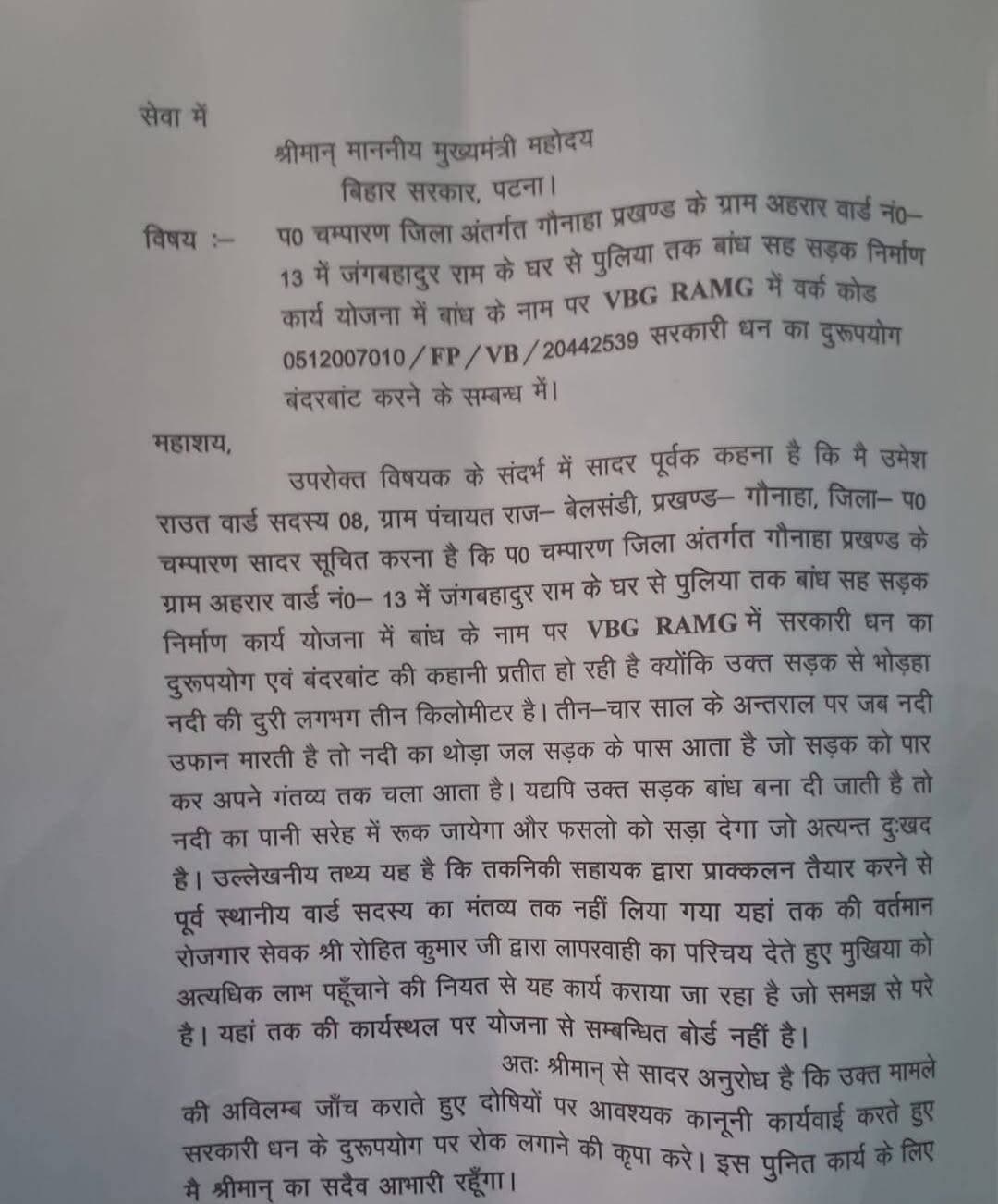 Bihar news : गौनाहा में बांध-सह-सड़क निर्माण योजना पर उठे सवाल, मुख्यमंत्री से जांच की मांग
..... पश्चिम चम्पारण। गौनाहा प्रखंड की बेलसंडी पंचायत अंतर्गत अहरार गांव के वार्ड संख्या-13 में जंगबहादुर राम के घर से पुलिया तक प्रस्तावित बांध-सह-सड़क निर्माण योजना को लेकर विवाद सामने आया है। योजना के निर्माण कार्य और इसकी उपयोगिता पर सवाल उठाते हुए पंचायत के वार्ड सदस्य उमेश राउत ने बिहार के मुख्यमंत्री को आवेदन भेजकर पूरे मामले की उच्चस्तरीय जांच कराने की मांग की है। उन्होंने योजना के नाम पर सरकारी राशि के कथित दुरुपयोग पर रोक लगाने तथा अनियमितता की पुष्टि होने पर संबंधित लोगों के विरुद्ध कानूनी कार्रवाई करने का अनुरोध किया है। वार्ड सदस्य द्वारा मुख्यमंत्री को भेजे गए आवेदन में VBG RAMG के तहत दर्ज वर्क कोड 0512007010/FP/VB/20442539 का उल्लेख किया गया है। आवेदनकर्ता ने योजना के अंतर्गत बांध-सह-सड़क निर्माण की आवश्यकता, स्थल की भौगोलिक स्थिति और इसके संभावित प्रभावों को लेकर आपत्ति जताई है। उनका कहना है कि जिस स्थान पर बांध निर्माण की योजना बनाई जा रही है, वहां से भोड़हा नदी की दूरी लगभग तीन किलोमीटर है। ऐसे में इस योजना को बांध के रूप में विकसित करने की आवश्यकता और इसकी उपयोगिता की जांच की जानी चाहिए। आवेदन में वार्ड सदस्य उमेश राउत ने बताया है कि भोड़हा नदी में सामान्यतः तीन से चार साल के अंतराल पर जलस्तर बढ़ने की स्थिति उत्पन्न होती है। उस दौरान नदी का कुछ पानी सड़क के समीप तक पहुंचता है और सड़क पार कर आगे निकल जाता है। उनका तर्क है कि वर्तमान स्थिति में पानी का प्राकृतिक बहाव बना हुआ है, लेकिन यदि उक्त सड़क को बांध का रूप दे दिया जाता है, तो पानी के निकास में बाधा उत्पन्न हो सकती है। उन्होंने आशंका जताई है कि बांध के कारण बारिश और बाढ़ का पानी सरेह में जमा हो सकता है। इससे खेतों में जलजमाव की स्थिति पैदा होने और फसलों के सड़ने से किसानों को आर्थिक नुकसान उठाना पड़ सकता है। वार्ड सदस्य के अनुसार, कृषि भूमि और स्थानीय किसानों के हितों को ध्यान में रखते हुए निर्माण योजना की तकनीकी जांच आवश्यक है। उन्होंने प्रशासन से यह भी अपेक्षा की है कि किसी भी प्रकार के निर्माण कार्य को आगे बढ़ाने से पहले स्थल की वास्तविक स्थिति, जलनिकासी की व्यवस्था और बाढ़ के पानी के प्राकृतिक प्रवाह का आकलन किया जाए, ताकि भविष्य में ग्रामीणों और किसानों को किसी तरह की परेशानी का सामना नहीं करना पड़े।
उमेश राउत ने अपने आवेदन में आरोप लगाया है कि योजना का प्राक्कलन तैयार करने से पहले स्थानीय वार्ड सदस्य से कोई मंतव्य नहीं लिया गया। उनका कहना है कि पंचायत स्तर पर विकास योजनाओं के चयन और क्रियान्वयन में स्थानीय जनप्रतिनिधियों की भूमिका महत्वपूर्ण होती है। ऐसे में संबंधित क्षेत्र की भौगोलिक स्थिति और ग्रामीणों की आवश्यकताओं को समझने के लिए स्थानीय जनप्रतिनिधियों से विचार-विमर्श किया जाना चाहिए था। आवेदनकर्ता ने आरोप लगाया है कि तकनीकी सहायक द्वारा प्राक्कलन तैयार करने से पहले उनसे राय नहीं ली गई। उन्होंने इस प्रक्रिया पर सवाल उठाते हुए मामले की जांच कराने की मांग की है। हालांकि, इस संबंध में संबंधित तकनीकी सहायक या विभागीय अधिकारियों का पक्ष सामने नहीं आया है। वार्ड सदस्य ने निर्माण स्थल पर योजना से संबंधित सूचना पट्ट नहीं लगाए जाने की बात भी कही है। उनका आरोप है कि कार्यस्थल पर योजना की जानकारी देने वाला बोर्ड नहीं होने से ग्रामीणों को निर्माण कार्य से जुड़ी आवश्यक जानकारियां नहीं मिल पा रही हैं। आवेदन में योजना की लागत, स्वीकृत प्राक्कलन, निर्माण कार्य की प्रकृति और अन्य संबंधित विवरणों की जांच कराने की मांग की गई है। वार्ड सदस्य का कहना है कि विकास योजनाओं में पारदर्शिता सुनिश्चित करने के लिए कार्यस्थल पर योजना से संबंधित आवश्यक जानकारी उपलब्ध होनी चाहिए, ताकि ग्रामीण भी कार्य की निगरानी कर सकें। उमेश राउत ने आवेदन में पंचायत के रोजगार सेवक रोहित कुमार की कार्यशैली पर भी सवाल उठाए हैं। उन्होंने आरोप लगाया है कि योजना के क्रियान्वयन में लापरवाही बरती जा रही है। आवेदनकर्ता ने संबंधित कर्मियों की भूमिका की जांच कराने और योजना से जुड़े सभी अभिलेखों का सत्यापन करने का अनुरोध किया है। उन्होंने योजना के चयन से लेकर प्राक्कलन तैयार करने और निर्माण कार्य की प्रक्रिया तक की जांच कराने की मांग की है। साथ ही यह भी कहा है कि यदि जांच में सरकारी राशि के दुरुपयोग, वित्तीय अनियमितता या नियमों के उल्लंघन की पुष्टि होती है, तो जिम्मेदार लोगों के विरुद्ध नियमानुसार कार्रवाई की जाए। वार्ड सदस्य उमेश राउत ने मुख्यमंत्री को दिए गए आवेदन में पूरे मामले की निष्पक्ष एवं अविलंब जांच कराने की अपील की है। उन्होंने कहा है कि योजना की वास्तविक उपयोगिता और निर्माण स्थल की स्थिति की जांच कराई जाए, ताकि सरकारी धन का उचित उपयोग सुनिश्चित हो सके और किसानों की जमीन को संभावित नुकसान से बचाया जा सके।अब इस मामले में प्रशासनिक जांच और संबंधित विभाग का पक्ष सामने आने का इंतजार है। जांच के बाद ही स्पष्ट हो सकेगा कि योजना के चयन, प्राक्कलन और क्रियान्वयन में किसी प्रकार की अनियमितता हुई है या नहीं। हालांकि इस खबर में वर्णित सरकारी राशि के दुरुपयोग, कार्य में लापरवाही और अन्य अनियमितताओं से संबंधित आरोप वार्ड सदस्य उमेश राउत द्वारा मुख्यमंत्री को दिए गए आवेदन पर आधारित हैं। इन आरोपों की स्वतंत्र पुष्टि नहीं हुई है। संबंधित विभाग, रोजगार सेवक एवं अन्य पक्षों का आधिकारिक बयान प्राप्त होने पर उसे भी प्रमुखता से प्रकाशित किया जाएगा।