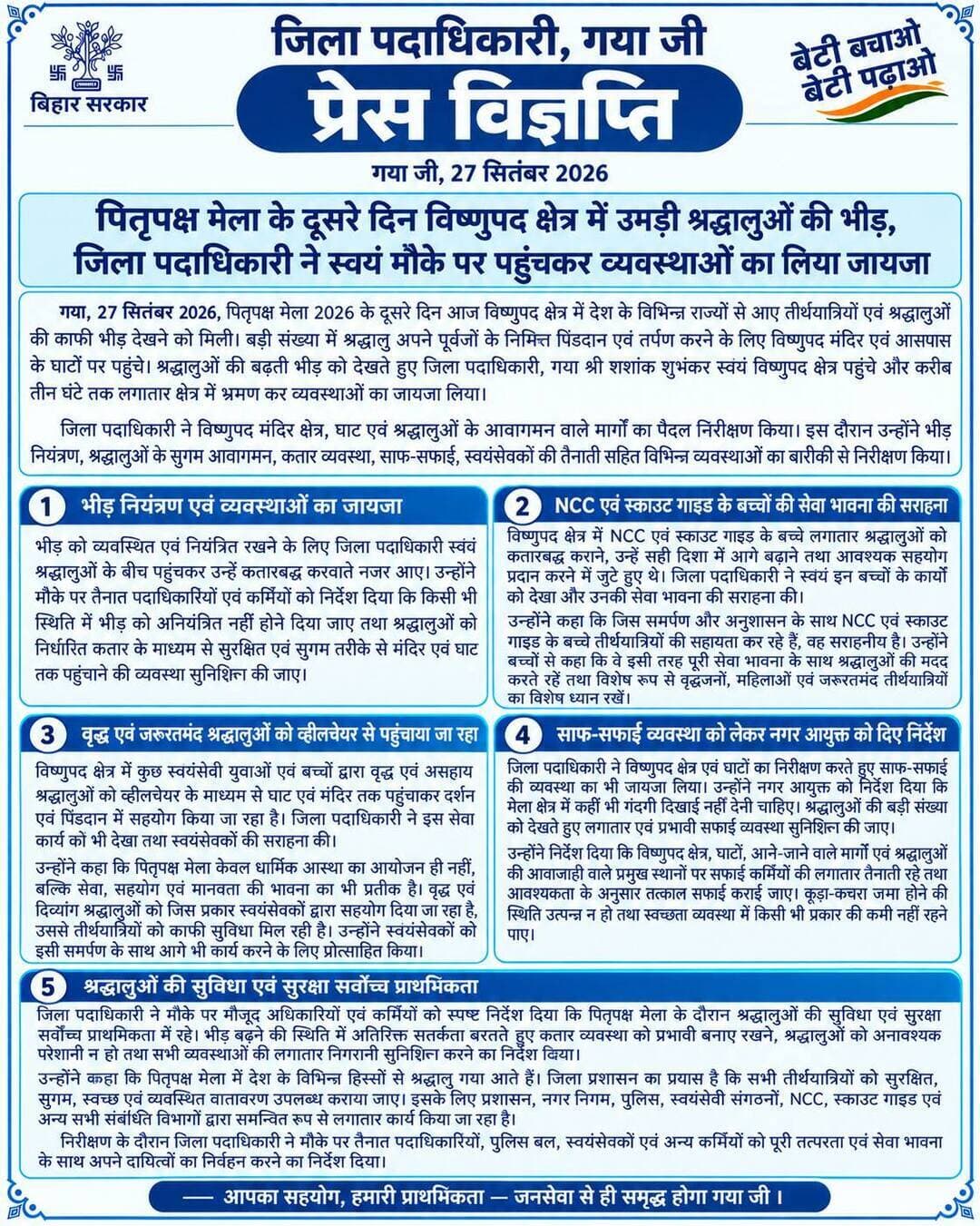 प्रेस विज्ञप्ति
गया जी। 27 सितंबर 2026
पितृपक्ष मेला के दूसरे दिन विष्णुपद क्षेत्र में उमड़ी श्रद्धालुओं की भीड़, जिला पदाधिकारी ने स्वयं मौके पर पहुंचकर व्यवस्थाओं का लिया जायजा
गया जी, 27 सितंबर 2026, पितृपक्ष मेला 2026 के दूसरे दिन आज विष्णुपद क्षेत्र में देश के विभिन्न राज्यों से आए तीर्थयात्रियों एवं श्रद्धालुओं की काफी भीड़ देखने को मिली। बड़ी संख्या में श्रद्धालु अपने पूर्वजों के निमित्त पिंडदान एवं तर्पण करने के लिए विष्णुपद मंदिर एवं आसपास के घाटों पर पहुंचे। श्रद्धालुओं की बढ़ती भीड़ को देखते हुए जिला पदाधिकारी, गया श्री शशांक शुभंकर स्वयं विष्णुपद क्षेत्र पहुंचे और करीब तीन घंटे तक लगातार क्षेत्र में भ्रमण कर व्यवस्थाओं का जायजा लिया।
जिला पदाधिकारी ने विष्णुपद मंदिर क्षेत्र, घाट एवं श्रद्धालुओं के आवागमन वाले मार्गों का पैदल निरीक्षण किया। इस दौरान उन्होंने भीड़ नियंत्रण, श्रद्धालुओं के सुगम आवागमन, कतार व्यवस्था, साफ-सफाई, स्वयंसेवकों की तैनाती सहित विभिन्न व्यवस्थाओं का बारीकी से निरीक्षण किया।
भीड़ को व्यवस्थित एवं नियंत्रित रखने के लिए जिला पदाधिकारी स्वयं श्रद्धालुओं के बीच पहुंचकर उन्हें कतारबद्ध करवाते नजर आए। उन्होंने मौके पर तैनात पदाधिकारियों एवं कर्मियों को निर्देश दिया कि किसी भी स्थिति में भीड़ को अनियंत्रित नहीं होने दिया जाए तथा श्रद्धालुओं को निर्धारित कतार के माध्यम से सुरक्षित एवं सुगम तरीके से मंदिर एवं घाट तक पहुंचाने की व्यवस्था सुनिश्चित की जाए।
NCC एवं स्काउट गाइड के बच्चों की सेवा भावना की डीएम ने की सराहना
विष्णुपद क्षेत्र में NCC एवं स्काउट गाइड के बच्चे लगातार श्रद्धालुओं को कतारबद्ध कराने, उन्हें सही दिशा में आगे बढ़ाने तथा आवश्यक सहयोग प्रदान करने में जुटे हुए थे। जिला पदाधिकारी ने स्वयं इन बच्चों के कार्यों को देखा और उनकी सेवा भावना की सराहना की।
उन्होंने कहा कि जिस समर्पण और अनुशासन के साथ NCC एवं स्काउट गाइड के बच्चे तीर्थयात्रियों की सहायता कर रहे हैं, वह सराहनीय है। उन्होंने बच्चों से कहा कि वे इसी तरह पूरी सेवा भावना के साथ श्रद्धालुओं की मदद करते रहें तथा विशेष रूप से वृद्धजनों, महिलाओं एवं जरूरतमंद तीर्थयात्रियों का विशेष ध्यान रखें।
वृद्ध एवं जरूरतमंद श्रद्धालुओं को व्हीलचेयर से पहुंचाया जा रहा घाट एवं मंदिर
विष्णुपद क्षेत्र में कुछ स्वयंसेवी युवाओं एवं बच्चों द्वारा वृद्ध एवं असहाय श्रद्धालुओं को व्हीलचेयर के माध्यम से घाट एवं मंदिर तक पहुंचाकर दर्शन एवं पिंडदान में सहयोग किया जा रहा है। जिला पदाधिकारी ने इस सेवा कार्य को भी देखा तथा स्वयंसेवकों की सराहना की।
उन्होंने कहा कि पितृपक्ष मेला केवल धार्मिक आस्था का आयोजन ही नहीं, बल्कि सेवा, सहयोग एवं मानवता की भावना का भी प्रतीक है। वृद्ध एवं दिव्यांग श्रद्धालुओं को जिस प्रकार स्वयंसेवकों द्वारा सहयोग दिया जा रहा है, उससे तीर्थयात्रियों को काफी सुविधा मिल रही है। उन्होंने स्वयंसेवकों को इसी समर्पण के साथ आगे भी कार्य करने के लिए प्रोत्साहित किया।
साफ-सफाई व्यवस्था को लेकर नगर आयुक्त को दिए आवश्यक निर्देश
जिला पदाधिकारी ने विष्णुपद क्षेत्र एवं घाटों का निरीक्षण करते हुए साफ-सफाई की व्यवस्था का भी जायजा लिया। उन्होंने नगर आयुक्त को निर्देश दिया कि मेला क्षेत्र में कहीं भी गंदगी दिखाई नहीं देनी चाहिए। श्रद्धालुओं की बड़ी संख्या को देखते हुए लगातार एवं प्रभावी सफाई व्यवस्था सुनिश्चित की जाए।
उन्होंने निर्देश दिया कि विष्णुपद क्षेत्र, घाटों, आने-जाने वाले मार्गों एवं श्रद्धालुओं की आवाजाही वाले प्रमुख स्थानों पर सफाई कर्मियों की लगातार तैनाती रहे तथा आवश्यकता के अनुसार तत्काल सफाई कराई जाए। कूड़ा-कचरा जमा होने की स्थिति उत्पन्न न हो तथा स्वच्छता व्यवस्था में किसी भी प्रकार की कमी नहीं रहने पाए।
जिला पदाधिकारी ने नगर निगम के सफाई कर्मियों द्वारा लगातार किए जा रहे कार्यों की प्रशंसा करते हुए कहा कि मेला अवधि में जिस तत्परता और मेहनत से निगम कर्मी लगातार सफाई व्यवस्था को बनाए रखने में जुटे हुए हैं, वे प्रशंसा के पात्र हैं। उन्होंने कहा कि पितृपक्ष की पूरी अवधि में इसी प्रकार निरंतर एवं बेहतर सफाई व्यवस्था बनाए रखने से गया आने वाले देश-विदेश के तीर्थयात्रियों के बीच सकारात्मक संदेश जाएगा।
श्रद्धालुओं की सुविधा एवं सुरक्षा सर्वोच्च प्राथमिकता
जिला पदाधिकारी ने मौके पर मौजूद अधिकारियों एवं कर्मियों को स्पष्ट निर्देश दिया कि पितृपक्ष मेला के दौरान श्रद्धालुओं की सुविधा एवं सुरक्षा सर्वोच्च प्राथमिकता में रहे। भीड़ बढ़ने की स्थिति में अतिरिक्त सतर्कता बरतते हुए कतार व्यवस्था को प्रभावी बनाए रखने, श्रद्धालुओं को अनावश्यक परेशानी न हो तथा सभी व्यवस्थाओं की लगातार निगरानी सुनिश्चित करने का निर्देश दिया।
उन्होंने कहा कि पितृपक्ष मेला में देश के विभिन्न हिस्सों से श्रद्धालु गया आते हैं। जिला प्रशासन का प्रयास है कि सभी तीर्थयात्रियों को सुरक्षित, सुगम, स्वच्छ एवं व्यवस्थित वातावरण उपलब्ध कराया जाए। इसके लिए प्रशासन, नगर निगम, पुलिस, स्वयंसेवी संगठनों, NCC, स्काउट गाइड एवं अन्य सभी संबंधित विभागों द्वारा समन्वित रूप से लगातार कार्य किया जा रहा है।
निरीक्षण के दौरान जिला पदाधिकारी ने मौके पर तैनात पदाधिकारियों, पुलिस बल, स्वयंसेवकों एवं अन्य कर्मियों को पूरी तत्परता एवं सेवा भावना के साथ अपने दायित्वों का निर्वहन करने का निर्देश दिया।
Information & Public Relations Department, Government of Bihar DDNewsLive DD News Bihar CMO Bihar Samrat Choudhary Press Information Bureau - PIB, Government of India All India Radio News
#facebook #FacebookPage #facebookpost #faith #devotion #pitrapaksha #gayaji #bihar