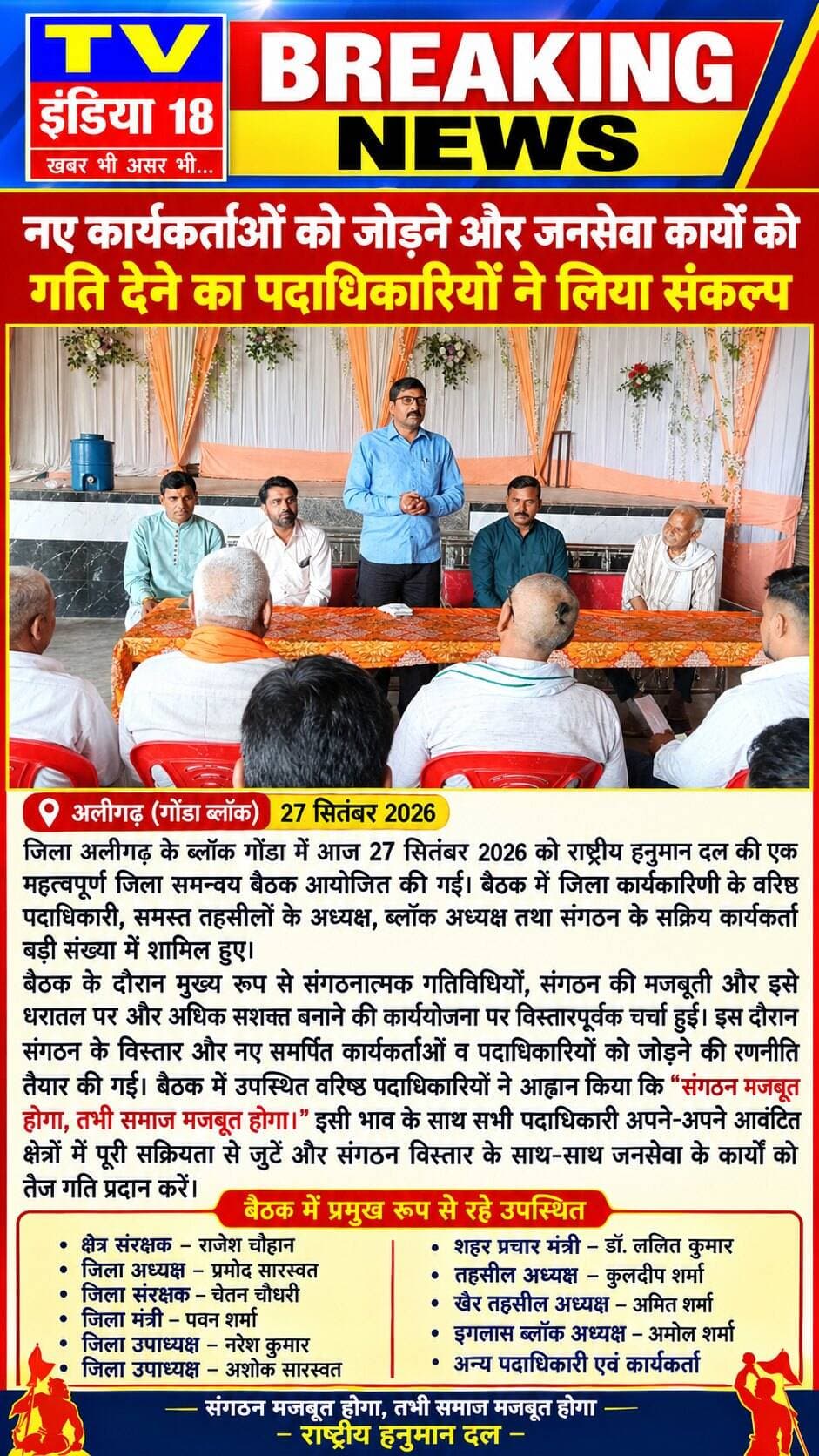 नए कार्यकर्ताओं को जोड़ने और जनसेवा कार्यों को गति देने का पदाधिकारियों ने लिया संकल्प जिला अलीगढ़ के ब्लॉक गोंडा में आज 27 सितंबर 2026 को राष्ट्रीय हनुमान दल की एक महत्वपूर्ण जिला समन्वय बैठक आयोजित की गई। बैठक में जिला कार्यकारिणी के वरिष्ठ पदाधिकारी, समस्त तहसीलों के अध्यक्ष, ब्लॉक अध्यक्ष तथा संगठन के सक्रिय कार्यकर्ता बड़ी संख्या में शामिल हुए।
बैठक के दौरान मुख्य रूप से संगठनात्मक गतिविधियों, संगठन की मजबूती और इसे धरातल पर और अधिक सशक्त बनाने की कार्ययोजना पर विस्तारपूर्वक चर्चा हुई। इस दौरान संगठन के विस्तार और नए समर्पित कार्यकर्ताओं व पदाधिकारियों को जोड़ने की रणनीति तैयार की गई। बैठक में उपस्थित वरिष्ठ पदाधिकारियों ने आह्वान किया कि "संगठन मजबूत होगा, तभी समाज मजबूत होगा।" इसी भाव के साथ सभी पदाधिकारी अपने-अपने आवंटित क्षेत्रों में पूरी सक्रियता से जुटें और संगठन विस्तार के साथ-साथ जनसेवा के कार्यों को तेज गति प्रदान करें।
बैठक में प्रमुख रूप से क्षेत्र संरक्षक राजेश चौहान, जिला अध्यक्ष प्रमोद सारस्वत, जिला संरक्षक चेतन चौधरी, जिला मंत्री पवन शर्मा, जिला उपाध्यक्ष नरेश कुमार, जिला उपाध्यक्ष अशोक सारस्वत, शहर प्रचार मंत्री डॉ. ललित कुमार, तहसील अध्यक्ष कुलदीप शर्मा, खैर तहसील अध्यक्ष अमित शर्मा, इगलास ब्लॉक अध्यक्ष अमोल शर्मा सहित अन्य पदाधिकारी एवं कार्यकर्ता मौजूद रहे।
बैठक के समापन पर सभी पदाधिकारियों ने संगठन को सशक्त, अनुशासित और सक्रिय बनाने के लिए अपने-अपने क्षेत्रों में निरंतर कार्य करने का सामूहिक संकल्प लिया।