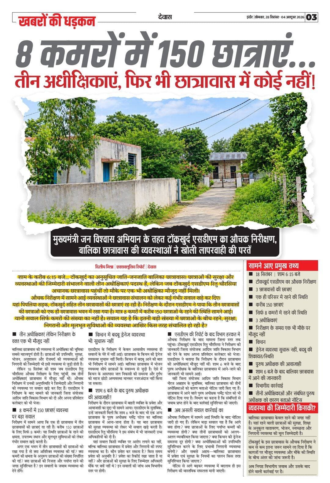 8 कमरों में 150 छात्राएं… तीन अधीक्षिकाएं, फिर भी छात्रावास में कोई नहीं!
मुख्यमंत्री जन विश्वास अभियान के तहत टोंकखुर्द एसडीएम का औचक निरीक्षण, बालिका छात्रावास की व्यवस्थाओं ने खोली लापरवाही की परतें
दिलीप मिश्रा | एक्सक्लूसिव रिपोर्ट
देवास। शाम के करीब 6:15 बजे… टोंकखुर्द का अनुसूचित जाति-जनजाति बालिका छात्रावास। छात्राओं की सुरक्षा और व्यवस्थाओं की जिम्मेदारी संभालने वाली तीन अधीक्षिकाएं पदस्थ हैं, लेकिन जब टोंकखुर्द एसडीएम रितु चौरसिया अचानक छात्रावास पहुंचीं तो मौके पर एक भी अधीक्षिका मौजूद नहीं मिली।
औचक निरीक्षण में सामने आई व्यवस्थाओं ने छात्रावास संचालन को लेकर कई गंभीर सवाल खड़े कर दिए।
यहां पिपलिया सड़क, टोंकखुर्द सहित तीन छात्रावासों की छात्राएं रह रही हैं। निरीक्षण के दौरान एसडीएम ने पाया कि तीन छात्रावासों की छात्राओं को एक ही छात्रावास भवन में रखा गया है। मात्र 8 कमरों में करीब 150 छात्राओं के रहने की स्थिति सामने आई।
यानी सवाल सिर्फ कमरों की संख्या का नहीं है। सवाल यह है कि इतनी बड़ी संख्या में छात्राओं के बीच रहने, सुरक्षा, निगरानी और मूलभूत सुविधाओं की व्यवस्था आखिर किस तरह संचालित हो रही है?
तीन अधीक्षिकाएं… लेकिन निरीक्षण के वक्त एक भी मौजूद नहीं
बालिका छात्रावास की व्यवस्था में अधीक्षिका की भूमिका सबसे महत्वपूर्ण होती है। छात्राओं की उपस्थिति, सुरक्षा, भोजन, अनुशासन और रोजमर्रा की व्यवस्थाओं की निगरानी की जिम्मेदारी भी इसी व्यवस्था से जुड़ी होती है।
लेकिन 18 सितंबर की शाम जब एसडीएम रितु चौरसिया औचक निरीक्षण के लिए पहुंचीं, तब तीनों अधीक्षिकाएं छात्रावास में मौजूद नहीं थीं। औचक निरीक्षण में उनकी अनुपस्थिति ने जिम्मेदारी और निगरानी की व्यवस्था पर सवाल खड़े कर दिए हैं। एसडीएम ने निरीक्षण के बाद मामले की जानकारी जिला संयोजक आदिम जाति विकास विभाग को दी और अपना प्रतिवेदन कलेक्टर को भी भेजा।
8 कमरों में 150 छात्राएं… व्यवस्था पर बड़ा सवाल
निरीक्षण में सामने आया कि एक ही छात्रावास में तीन छात्रावासों की छात्राएं रह रही हैं। करीब 150 छात्राओं के लिए सिर्फ 8 कमरे। यह स्थिति छात्राओं के रहने की क्षमता, उपलब्ध स्थान और मूलभूत सुविधाओं को लेकर गंभीर सवाल खड़े करती है।
अगर एक भवन में तीन छात्रावासों की छात्राओं को रखा गया है तो क्या अतिरिक्त व्यवस्था की गई? क्या कमरों की क्षमता के अनुरूप छात्राओं की संख्या निर्धारित की गई? क्या छात्राओं की निजता और पर्याप्त रहने की जगह सुनिश्चित है? इन सवालों के जवाब व्यवस्था को देने होंगे।
किचन में बदबू… ड्रेनेज व्यवस्था भी सुचारू नहीं
एसडीएम के निरीक्षण में केवल आवासीय व्यवस्था ही सवालों के घेरे में नहीं आई। छात्रावास के किचन की ड्रेनेज व्यवस्था सुचारू नहीं मिली। किचन में बदबू आने की बात भी निरीक्षण में सामने आई। बालिका छात्रावास में भोजन व्यवस्था सीधे छात्राओं के स्वास्थ्य से जुड़ी है। ऐसे में किचन के आसपास जल निकासी की समस्या और दुर्गंध को महज छोटी अव्यवस्था मानकर नजरअंदाज नहीं किया जा सकता।
शाम 6 बजे के बाद पुरुष अधीक्षक की आवाजाही!
निरीक्षण के दौरान छात्रावास में बाहरी व्यक्ति के प्रवेश और आवाजाही का मुद्दा भी सामने आया। एसडीएम के मुताबिक, उन्हें जानकारी मिली कि शाम 6 बजे के बाद भी एक अन्य छात्रावास के पुरुष अधीक्षक धर्मेंद्र पटेल का बालिका छात्रावास में आना-जाना होता है। यह बात छात्रावास की सुरक्षा व्यवस्था को लेकर भी सवाल खड़े करती है। एसडीएम रितु चौरसिया ने इस संबंध में भी जानकारी उच्च अधिकारियों को दी है।
यहां सवाल किसी व्यक्ति पर आरोप लगाने का नहीं, बल्कि बालिका छात्रावास में प्रवेश और निगरानी की स्पष्ट व्यवस्था का है। कौन प्रवेश कर सकता है? किस समय प्रवेश की अनुमति है? प्रवेश का रिकॉर्ड रखा जाता है या नहीं? और छात्राओं की सुरक्षा के लिए जिम्मेदार अधिकारी मौके पर क्यों नहीं थे?
इन सवालों की जांच अब विभागीय स्तर पर होगी।
एसडीएम की रिपोर्ट के बाद विभाग हरकत में
औचक निरीक्षण के बाद मामला जिला स्तर तक पहुंचा।
टोंकखुर्द एसडीएम रितु चौरसिया ने निरीक्षण की जानकारी जिला संयोजक आदिम जाति विकास विभाग को देने के साथ अपना प्रतिवेदन कलेक्टर को भेजा। एसडीएम ने बताया कि निरीक्षण के दौरान छात्रावास की अधीक्षिकाएं मौजूद नहीं थीं। शाम 6 बजे के बाद पुरुष अधीक्षक के बालिका छात्रावास में आने-जाने की जानकारी भी सामने आई।
वहीं जिला संयोजक आदिम जाति विकास विभाग नीरज अब्राहम के मुताबिक, बालिका छात्रावास की तीनों अधीक्षिकाओं को कारण बताओ नोटिस जारी किए गए हैं। छात्रावास में आने वाले पुरुष अधीक्षक धर्मेंद्र पटेल को भी नोटिस दिया गया है। विभाग का कहना है कि संबंधितों से जवाब प्राप्त होने के बाद कार्रवाई सुनिश्चित की जाएगी।
अब असली सवाल कार्रवाई का
औचक निरीक्षण में सामने आई स्थिति के बाद नोटिस जारी हो गए हैं। लेकिन बड़ा सवाल यह है कि आगे क्या होगा? क्या छात्राओं के लिए पर्याप्त कमरों की व्यवस्था होगी? क्या तीनों छात्रावासों को अलग-अलग व्यवस्थित किया जाएगा? क्या किचन की ड्रेनेज समस्या दूर होगी? क्या अधीक्षिकाओं की उपस्थिति सुनिश्चित करने के लिए प्रभावी निगरानी व्यवस्था बनेगी? और सबसे अहम—बालिका छात्रावास में प्रवेश एवं सुरक्षा के नियमों का पालन किस तरह सुनिश्चित किया जाएगा?
नोटिस से आगे बढ़कर व्यवस्था में बदलाव ही इस निरीक्षण की वास्तविक सफलता मानी जाएगी।
सामने आए प्रमुख तथ्य
18 सितंबर | शाम 6:15 बजे
टोंकखुर्द एसडीएम का औचक निरीक्षण
3 छात्रावासों की छात्राएं
एक ही परिसर में रहने की स्थिति
करीब 150 छात्राएं
सिर्फ 8 कमरों में रहने की स्थिति
3 अधीक्षिकाएं
निरीक्षण के समय एक भी मौके पर मौजूद नहीं
किचन
ड्रेनेज व्यवस्था सुचारू नहीं, बदबू की शिकायत/स्थिति
पुरुष अधीक्षक की आवाजाही
शाम 6 बजे के बाद बालिका छात्रावास में आने की जानकारी
विभागीय कार्रवाई
तीनों अधीक्षिकाओं और संबंधित पुरुष अधीक्षक को कारण बताओ नोटिस
व्यवस्था की जिम्मेदारी किसकी?
बालिका छात्रावास केवल रहने की जगह नहीं है। यहां रहने वाली छात्राओं की सुरक्षा, शिक्षा के अनुकूल वातावरण, भोजन, स्वच्छता और निगरानी व्यवस्था की मूल जिम्मेदारी है।
टोंकखुर्द के इस छात्रावास के औचक निरीक्षण ने कम से कम इतना जरूर सामने ला दिया है कि कागजों पर मौजूद व्यवस्था और मौके की स्थिति के बीच अंतर की जांच जरूरी है।
अब निगाह विभागीय जवाब और उसके बाद होने वाली कार्रवाई पर है।
<nis:link nis:type=tag nis:id=dewasnews nis:value=DewasNews nis:enabled=true nis:link/> <nis:link nis:type=tag nis:id=tonkkhurd nis:value=Tonkkhurd nis:enabled=true nis:link/> <nis:link nis:type=tag nis:id=hostelnews nis:value=HostelNews nis:enabled=true nis:link/> <nis:link nis:type=tag nis:id=madhyapradeshnews nis:value=MadhyaPradeshNews nis:enabled=true nis:link/> <nis:link nis:type=tag nis:id=timesmp nis:value=TimesMP nis:enabled=true nis:link/>