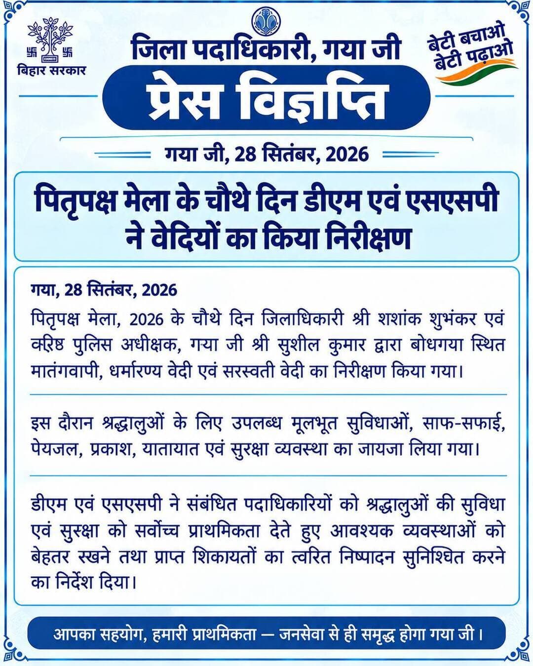 प्रेस विज्ञप्ति
गया जी। 28 सितंबर 2026
पितृपक्ष मेला के चौथे दिन डीएम एवं एसएसपी ने वेदियों का किया निरीक्षण
पितृपक्ष मेला, 2026 के चौथे दिन जिलाधिकारी श्री शशांक शुभंकर एवं वरीय पुलिस अधीक्षक, गया श्री सुशील कुमार द्वारा बोधगया स्थित मातंगवापी, धर्मारण्य वेदी एवं सरस्वती वेदी का निरीक्षण किया गया।
इस दौरान श्रद्धालुओं के लिए उपलब्ध मूलभूत सुविधाओं, साफ-सफाई, पेयजल, प्रकाश, यातायात एवं सुरक्षा व्यवस्था का जायजा लिया गया।
डीएम एवं एसएसपी ने संबंधित पदाधिकारियों को श्रद्धालुओं की सुविधा एवं सुरक्षा को सर्वोच्च प्राथमिकता देते हुए आवश्यक व्यवस्थाओं को बेहतर रखने तथा प्राप्त शिकायतों का त्वरित निष्पादन सुनिश्चित करने का निर्देश दिया।
पितृपक्ष महासंगम Information & Public Relations Department, Government of Bihar Samrat Choudhary CMO Bihar DD News Bihar
#FacebookPage #facebookpost #faith #gaya #bihar #travel