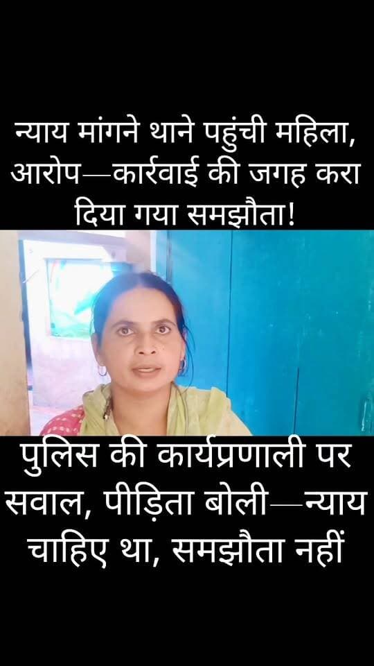 शिकायत लेकर थाने पहुंची महिला, समझौते की पर्ची लेकर लौटी!
जालौन में पुलिस की कार्यप्रणाली पर सवाल, पीड़िता का आरोप—“न्याय मांगने गई थी, समझौता करवाकर भेज दिया”
जब फरियाद लेकर दर पर कोई बेबस इंसान आता है,
तो उसे इंसाफ की उम्मीद होती है, समझौते की नहीं।
सवाल अगर कार्रवाई का हो और जवाब समझौता बन जाए,
तो फिर फरियादी आखिर अपनी बात किसके सामने रखे?
कोतवाली जालौन क्षेत्र के ग्राम पंचायत मकरंदपुरा में विवाद के बाद एक महिला द्वारा पुलिस की कार्यप्रणाली पर गंभीर सवाल उठाए गए हैं।
महिला का आरोप है कि वह अपनी शिकायत लेकर कोतवाली पहुंची थी, लेकिन कार्रवाई की उम्मीद के बजाय उस पर कथित रूप से समझौते का दबाव बनाया गया।
मोहल्ला चुर्खीबाल निवासी राशि प्रजापति पत्नी संजय के मुताबिक, मकरंदपुरा में दो पक्षों के बीच विवाद के बाद वह अपनी शिकायत लेकर कोतवाली जालौन पहुंचीं।
महिला का आरोप है कि वहां हल्का प्रभारी द्वारा दोनों पक्षों को बैठाया गया और कथित तौर पर उस पर समझौता करने का दबाव बनाया गया।
पीड़िता का कहना है कि वह अपनी समस्या लेकर पुलिस के पास पहुंची थी, ताकि मामले में निष्पक्ष कार्रवाई हो सके।
लेकिन उसके अनुसार, बातचीत कार्रवाई की दिशा में आगे बढ़ने के बजाय समझौते पर आकर रुक गई।
महिला ने संबंधित पुलिसकर्मी की कार्यप्रणाली पर सवाल उठाते हुए मामले में निष्पक्ष जांच और कार्रवाई की मांग की है।
न्याय चाहिए या सिर्फ समझौता?
पूरे मामले में अब सबसे बड़ा सवाल यही है कि यदि कोई महिला शिकायत लेकर पुलिस के पास पहुंचती है तो उसकी शिकायत की निष्पक्ष जांच और दोनों पक्षों की बात सुनना प्राथमिकता होनी चाहिए या विवाद को समझौते के जरिए खत्म करना?
हालांकि हर विवाद में आपसी समझौता कानूनी रूप से संभव हो सकता है, लेकिन यदि शिकायतकर्ता की इच्छा के विरुद्ध दबाव डालकर समझौता कराया गया हो, तो यह गंभीर सवाल खड़ा करता है।
पीड़िता द्वारा लगाए गए आरोपों की स्वतंत्र एवं आधिकारिक पुष्टि अभी नहीं हुई है।
वहीं, फिलहाल इस मामले में किसी भी जिम्मेदार अधिकारी की ओर से कोई आधिकारिक बयान जारी नहीं किया गया है।
पुलिस का पक्ष सामने आने के बाद ही स्पष्ट हो सकेगा कि थाने में दोनों पक्षों के बीच क्या कार्रवाई हुई और समझौता किन परिस्थितियों में कराया गया।
वीडियो लास्ट तक जरूर देखिए और सुनिए कि पीड़िता ने क्या-क्या आरोप लगाए।
आपकी राय क्या है?
क्या शिकायतकर्ता की शिकायत पर पहले निष्पक्ष जांच होनी चाहिए थी? अपनी राय कमेंट बॉक्स में जरूर बताएं।
#Jalaun #JalaunPolice #KotwaliJalaun #JalaunNews #BreakingNews #UPPolice #PoliceNews #CrimeNews #JalaunCrime #Makrandpura #Bundelkhand #BundelkhandNews #Orai #Kalpi #Konch #Kadaura #Dakor #Madhogarh #Kuthaund #Rampura #Maheva #Nadigaon #ViralVideo #PoliceAction #Justice #महिलान्याय #जालौन #जालौनपुलिस #कोतवालीजालौन #ब्रेकिंगन्यूज