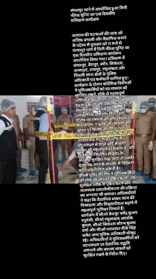 #मंगलपुर थाने में आयोजित हुआ मिनी फील्ड यूनिट का एक दिवसीय प्रशिक्षण कार्यक्रम
अपराध की घटनाओं की जांच को अधिक प्रभावी और वैज्ञानिक बनाने के उद्देश्य से बुधवार को 11 बजे से मंगलपुर थाने में मिनी फील्ड यूनिट का एक दिवसीय प्रशिक्षण कार्यक्रम आयोजित किया गया। प्रशिक्षण में मंगलपुर, डेरापुर, बरौर, सिकंदरा, अमराहट, राजपुर, रसूलाबाद और शिवली थाना क्षेत्रों के पुलिस अधिकारी एवं कर्मचारी शामिल हुए।
कार्यक्रम के दौरान फोरेंसिक विशेषज्ञों ने पुलिसकर्मियों को घटनास्थल को सुरक्षित रखने, मौके से महत्वपूर्ण भौतिक साक्ष्य तलाशने, उनकी पहचान करने और वैज्ञानिक तरीके से साक्ष्य एकत्र करने की प्रक्रिया का व्यावहारिक प्रशिक्षण दिया। इस दौरान घटनास्थल को अनावश्यक रूप से प्रभावित न करने और साक्ष्यों की सुरक्षा पर विशेष जोर दिया गया।
प्रशिक्षण में बताया गया कि किसी भी आपराधिक घटना की जांच में घटनास्थल से प्राप्त छोटे से छोटा साक्ष्य भी महत्वपू�