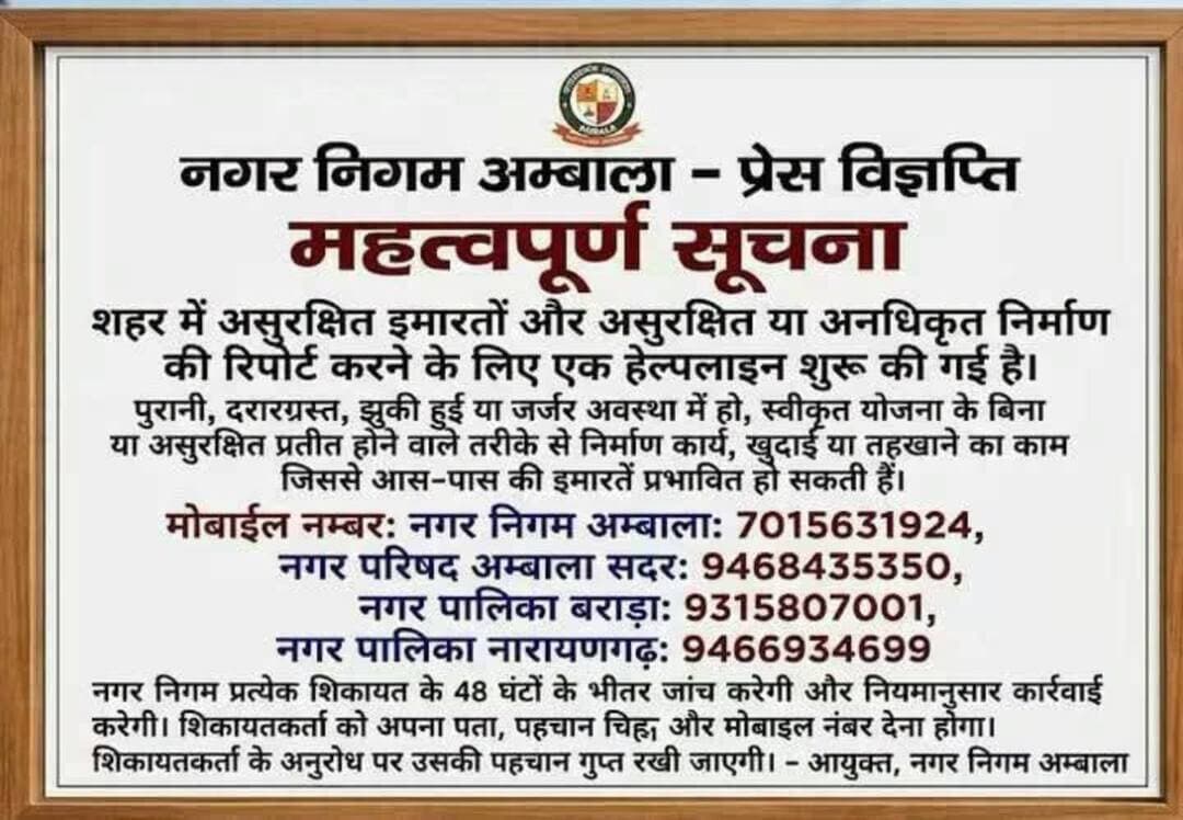 Ambala Media:"
असुरक्षित इमारतों और अवैध निर्माण की शिकायत के लिए नगर निगम अंबाला ने शुरू की हेल्पलाइन
48 घंटे के भीतर शिकायतों की जांच कर नियमानुसार होगी कार्रवाई
अंबाला, 1 अक्टूबर। नगर निगम अंबाला ने शहर में असुरक्षित इमारतों, असुरक्षित एवं अनधिकृत निर्माण तथा ऐसे निर्माण कार्यों की शिकायत के लिए हेल्पलाइन शुरू की है, जिनसे आसपास की इमारतों को नुकसान पहुंचने की आशंका हो।
नगर निगम की ओर से जारी सूचना के अनुसार, पुरानी, दरारयुक्त, झुकी हुई या जर्जर अवस्था वाली इमारत, स्वीकृत योजना के बिना किया गया निर्माण अथवा असुरक्षित तरीके से चल रहा निर्माण, खुदाई या तोड़फोड़ का कार्य, जिससे आसपास की इमारतें प्रभावित हो सकती हैं, उसकी सूचना संबंधित नगर निकाय को दी जा सकती है।
इन नंबरों पर करें शिकायत
नगर निगम अंबाला: 7015631924
नगर परिषद अंबाला सदर: 9468435350
नगर पालिका बराड़ा: 9315807001
नगर पालिका नारायणगढ़: 9466934699
नगर निगम के अनुसार, प्रत्येक शिकायत की 48 घंटे के भीतर जांच की जाएगी और नियमानुसार आवश्यक कार्रवाई की जाएगी।
शिकायतकर्ता को अपना पता, पहचान संबंधी जानकारी और मोबाइल नंबर उपलब्ध करवाना होगा। शिकायतकर्ता के अनुरोध पर उसकी पहचान गोपनीय रखी जाएगी।
नगर निगम ने शहरवासियों से अपील की है कि किसी भी असुरक्षित या अनधिकृत निर्माण की जानकारी समय रहते संबंधित नगर निकाय को देकर संभावित हादसे को रोकने में सहयोग करें।
अंबाला मीडिया | खबरें ही खबरें