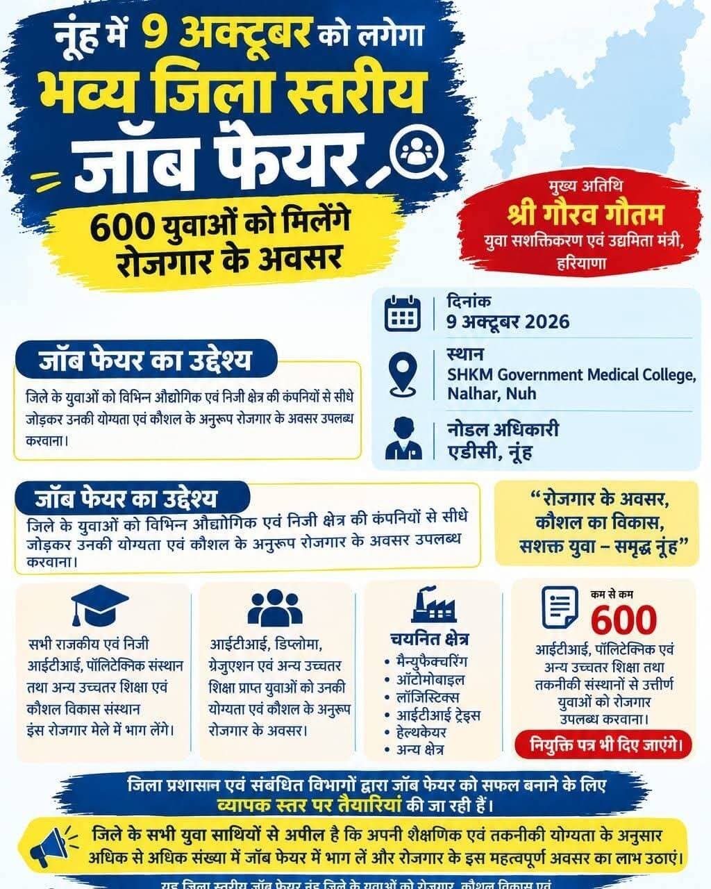 राजकीय मेडिकल कॉलेज नूंह में 9 अक्टूबर को लगेगा भव्य जिला स्तरीय जॉब फेयर
नूंह,जिले के युवाओं को रोजगार के बेहतर अवसर उपलब्ध करवाने तथा उन्हें औद्योगिक एवं निजी क्षेत्र की प्रतिष्ठित कंपनियों से जोड़ने के उद्देश्य से आगामी 9 अक्टूबर को एसएचकेएम राजकीय मेडिकल कॉलेज, नल्हड़, नूंह में भव्य जिला स्तरीय जॉब फेयर का आयोजन किया जाएगा। इस जॉब फेयर का आयोजन उपायुक्त अखिल पिलानी के निर्देशानुसार एडीसी ज्योति, नोडल अधिकारी की देखरेख में किया जाएगा। हरियाणा सरकार के युवा सशक्तिकरण एवं उद्यमिता राज्य मंत्री गौरव गौतम कार्यक्रम में मुख्य अतिथि के रूप में शिरकत करेंगे।
आईटीआई नूंह के प्रिंसिपल सुधीर कुमार ने बताया कि जॉब फेयर का मुख्य उद्देश्य जिले के युवाओं को विभिन्न औद्योगिक एवं निजी क्षेत्र की कंपनियों से सीधे जोड़कर उनकी शैक्षणिक योग्यता, तकनीकी दक्षता एवं कौशल के अनुरूप रोजगार के अवसर उपलब्ध करवाना है। उन्होंने बताया कि इस रोजगार मेले में जिले के सभी राजकीय एवं निजी आईटीआई, पॉलिटेक्निक संस्थानों तथा अन्य उच्चतर शिक्षा एवं कौशल विकास संस्थानों की सक्रिय भागीदारी रहेगी। उन्होंने बताया कि जॉब फेयर में आईटीआई, डिप्लोमा, स्नातक एवं अन्य उच्चतर शिक्षा प्राप्त युवाओं को रोजगार के अवसर प्रदान किए जाएंगे। विभिन्न कंपनियों द्वारा मैन्युफैक्चरिंग, ऑटोमोबाइल, लॉजिस्टिक्स, आईटीआई ट्रेड्स, हेल्थकेयर सहित अन्य क्षेत्रों में युवाओं का उनकी शैक्षणिक योग्यता, तकनीकी दक्षता एवं कौशल के आधार पर चयन किया जाएगा। आईटीआई प्रिंसिपल ने बताया कि जिला स्तरीय जॉब फेयर में कम से कम 600 आईटीआई, पॉलिटेक्निक तथा अन्य उच्चतर शिक्षा एवं तकनीकी संस्थानों से उत्तीर्ण युवाओं को रोजगार के अवसर उपलब्ध करवाने का लक्ष्य निर्धारित किया गया है। चयन प्रक्रिया में सफल रहने वाले युवाओं को मौके पर ही नियुक्ति पत्र भी प्रदान किए जाएंगे।
उन्होंने जिले के युवाओं से आह्वान किया कि वे अपनी शैक्षणिक एवं तकनीकी योग्यता के अनुरूप अधिक से अधिक संख्या में जॉब फेयर में भाग लें और रोजगार के इस महत्वपूर्ण अवसर का लाभ उठाएं। उन्होंने कहा कि यह रोजगार मेला युवाओं को निजी क्षेत्र की प्रतिष्ठित कंपनियों से जुड़ने तथा अपने कौशल के अनुरूप करियर के नए अवसर प्राप्त करने के लिए महत्वपूर्ण मंच प्रदान करेगा।