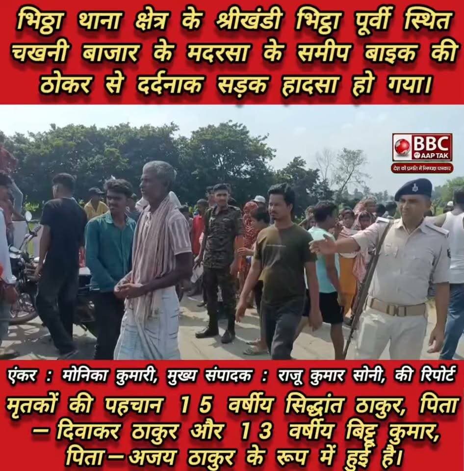 भिठ्ठा थाना क्षेत्र के श्रीखंडी भिट्ठा पूर्वी स्थित चखनी बाजार के मदरसा के समीप बाइक की ठोकर से दर्दनाक सड़क हादसा हो गया। हादसे में घायल दोनों बच्चों की इलाज के दौरान मौत हो गई।
