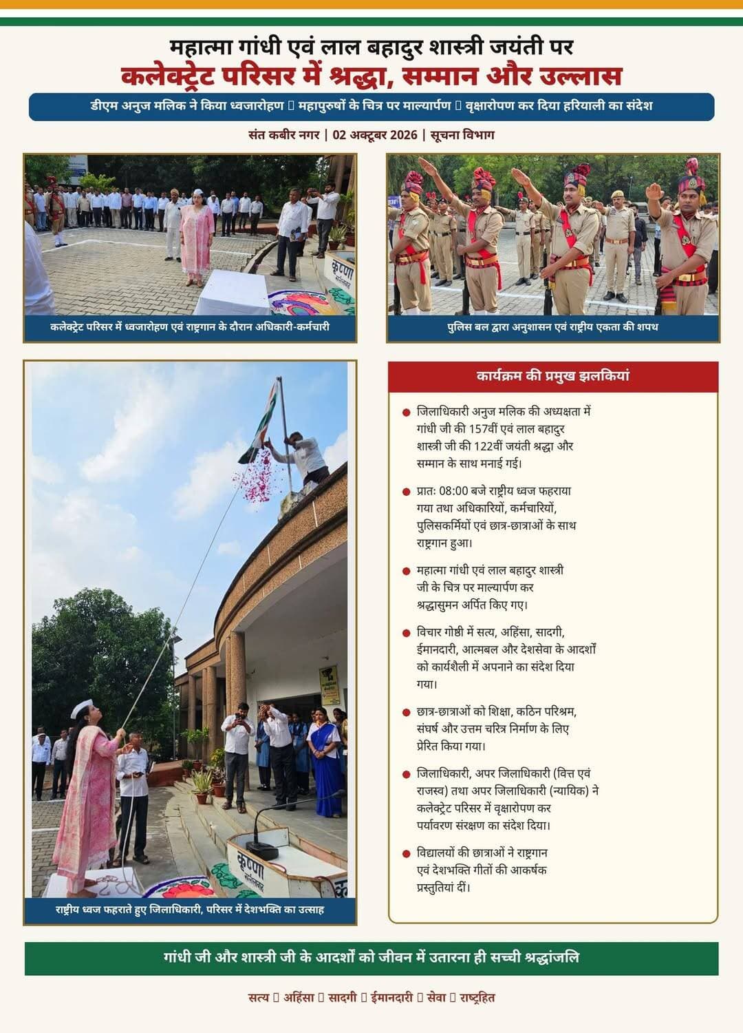 सत्य, अहिंसा और सादगी के संदेश से गूंजा कलेक्ट्रेट परिसर
गांधी-शास्त्री जयंती पर डीएम अनुज मलिक ने फहराया तिरंगा, महापुरुषों को नमन कर दिलाई एकता-अखंडता की शपथ
संत कबीर नगर,।।राष्ट्रपिता महात्मा गांधी और पूर्व प्रधानमंत्री भारत रत्न लाल बहादुर शास्त्री की जयंती पर शुक्रवार को कलेक्ट्रेट परिसर श्रद्धा, देशभक्ति और राष्ट्रसेवा के भाव से सराबोर नजर आया। जिलाधिकारी अनुज मलिक की अध्यक्षता में आयोजित कार्यक्रम में राष्ट्रध्वज फहराया गया। इसके बाद अधिकारियों, कर्मचारियों, पुलिसकर्मियों एवं छात्र-छात्राओं ने राष्ट्रगान के साथ देश की एकता, अखंडता और अहिंसा के प्रति संकल्प लिया।कार्यक्रम की शुरुआत महात्मा गांधी एवं लाल बहादुर शास्त्री के चित्र पर माल्यार्पण और पुष्पांजलि के साथ हुई। जिलाधिकारी अनुज मलिक, अपर जिलाधिकारी (वित्त एवं राजस्व) सत्य प्रकाश तथा अपर जिलाधिकारी (न्यायिक) चन्द्रेश कुमार सिंह समेत उपस्थित अधिकारियों एवं कर्मचारियों ने दोनों महान विभूतियों को श्रद्धापूर्वक नमन किया।विचार गोष्ठी को संबोधित करते हुए जिलाधिकारी अनुज मलिक ने कहा कि गांधी जी और शास्त्री जी को याद करने की सार्थकता तभी है, जब उनके सिद्धांतों को व्यवहार और कार्यशैली का हिस्सा बनाया जाए। उन्होंने गांधी जी के सत्य, अहिंसा, सत्यनिष्ठा और देशभक्ति तथा शास्त्री जी के सादगी, आत्मबल और साहस को जीवन में उतारने का आह्वान किया।उन्होंने छात्र-छात्राओं को संबोधित करते हुए शिक्षा को जीवन की दिशा बदलने वाला सबसे महत्वपूर्ण आधार बताया। जिलाधिकारी ने कहा कि व्यक्ति का जन्म किस परिवार में हुआ, इस पर उसका नियंत्रण नहीं होता, लेकिन मेहनत, संघर्ष और शिक्षा के बल पर वह जीवन में कितनी ऊंचाई हासिल करेगा, यह उसके प्रयासों पर निर्भर करता है। उन्होंने विद्यार्थियों से कठिन परिस्थितियों में भी मनोबल ऊंचा रखते हुए बेहतर शिक्षा और उत्तम चरित्र निर्माण की दिशा में आगे बढ़ने का आह्वान किया।अपर जिलाधिकारी सत्य प्रकाश ने कहा कि गांधी जी और शास्त्री जी के सपनों के भारत का निर्माण केवल योजनाओं से नहीं, बल्कि उन योजनाओं का लाभ समाज के अंतिम पायदान तक पहुंचाने की ईमानदार कोशिश से होगा। उन्होंने अधिकारियों एवं कर्मचारियों से जनकल्याणकारी योजनाओं का लाभ पात्र लोगों तक पहुंचाने और गरीब एवं वंचित वर्ग को शिक्षा, स्वास्थ्य तथा सामाजिक विकास की मुख्यधारा से जोड़ने का आह्वान किया।अपर जिलाधिकारी (न्यायिक) चन्द्रेश कुमार सिंह ने गांधी जी के सत्य, अहिंसा और स्वराज तथा शास्त्री जी की सादगी, ईमानदारी और दृढ़ इच्छाशक्ति को प्रशासनिक कार्यशैली के लिए प्रेरणास्रोत बताया। उन्होंने कहा कि सरकारी कार्यालय में आने वाले प्रत्येक नागरिक की समस्या का संवेदनशीलता, पारदर्शिता और प्राथमिकता के आधार पर समाधान करना ही इन महान विभूतियों के प्रति सच्ची श्रद्धांजलि होगी।कार्यक्रम में विभिन्न विद्यालयों की छात्राओं ने राष्ट्रगान एवं देशभक्ति गीतों की मनमोहक प्रस्तुतियां दीं। उपस्थित समाजसेवियों एवं पत्रकारों ने भी गांधी जी और शास्त्री जी के जीवन, संघर्ष, सिद्धांतों तथा सरल जीवनशैली पर अपने विचार साझा किए।
जयंती समारोह के अवसर पर जिलाधिकारी, अपर जिलाधिकारी (वित्त एवं राजस्व) एवं अपर जिलाधिकारी (न्यायिक) ने कलेक्ट्रेट परिसर में पौधरोपण किया। इस दौरान जनपदवासियों से अधिक से अधिक पौधे लगाने और पर्यावरण संरक्षण को जनअभियान बनाने का संदेश दिया गया।कार्यक्रम में वरिष्ठ समाजसेवी एवं पत्रकार शिवकुमार गुप्ता, अपर उप जिलाधिकारी सुधीर कुमार, वरिष्ठ कोषाधिकारी त्रिभुवन लाल, जिला सूचना विज्ञान अधिकारी चन्द्रशेखर यादव, जिला प्रोबेशन अधिकारी सतीश कुमार, प्रशासनिक अधिकारी बद्री प्रसाद श्रीवास्तव, ओएसडी राकेश कुमार, ईडीएम राकेश कुमार सिंह, सूचना अधिकारी सुरेश कुमार सरोज सहित कलेक्ट्रेट के अधिकारी-कर्मचारी एवं विद्यालयों के छात्र-छात्राएं मौजूद रहे।
खास संदेश:
“गांधी जी का सत्य-अहिंसा और शास्त्री जी की सादगी-ईमानदारी—सिर्फ इतिहास के पन्नों की विरासत नहीं, बल्कि आज की कार्यशैली और जीवन का मार्गदर्शन हैं।”