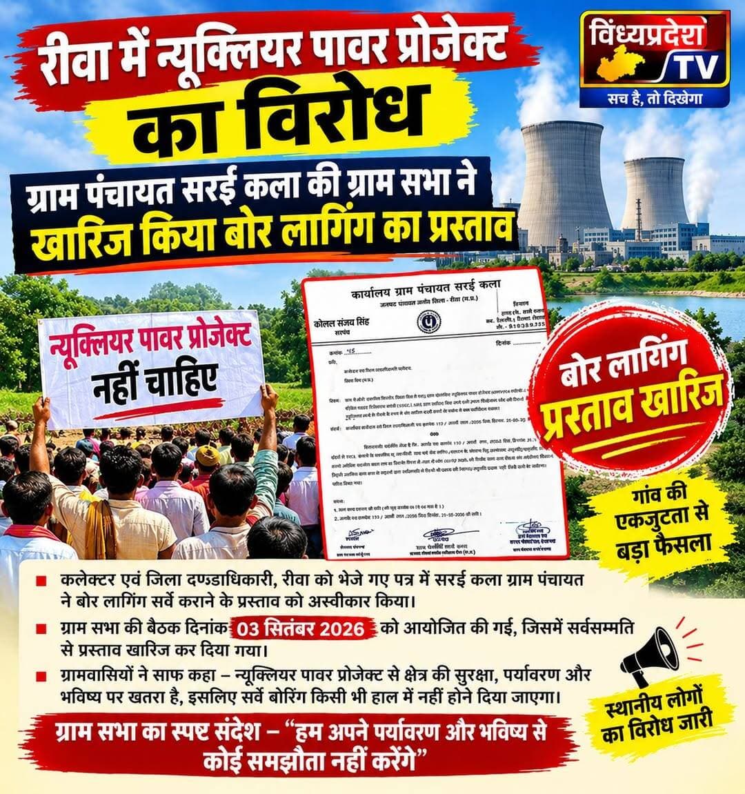 रीवा में न्यूक्लियर पावर प्रोजेक्ट का विरोध: ग्राम पंचायत सरई कला की ग्राम सभा ने खारिज किया बोर लागिंग का प्रस्ताव//
जिला रीवा के तहसील सिरमौर अंतर्गत आने वाले ग्राम रोझोही और आसपास के क्षेत्रों में टाटा पावर कंपनी लिमिटेड (TPCL) द्वारा प्रस्तावित न्यूक्लियर पावर प्रोजेक्ट (NPP) / BSR परियोजना को लेकर स्थानीय स्तर पर विरोध के स्वर तेज हो गए हैं। ग्राम पंचायत सरई कला (जनपद पंचायत गंगेव) में आयोजित एक विशेष ग्राम सभा बैठक में ग्रामीणों और पंचायत प्रतिनिधियों ने सर्वसम्मति से इस परियोजना से संबंधित भू-तकनीकी (Geotech) जांच एवं बोर लागिंग अध्ययन की अनुमति देने से साफ इंकार कर दिया है।
*कलेक्टर के पत्र के जवाब में बुलाई गई थी विशेष ग्राम सभा*
प्राप्त जानकारी के अनुसार, कार्यालय कलेक्टर एवं जिला दण्डाधिकारी, रीवा द्वारा जारी पत्र क्रमांक 117 / आर्म्स लाय / 2026 (दिनांक 21-08-2026) के माध्यम से ग्राम पंचायत सरई कला से TPCL द्वारा प्रस्तावित 08 बोर होल (जिनमें 100 मीटर गहराई के 04 बोर होल और 50 मीटर गहराई के 04 बोर होल शामिल हैं) की भू-तकनीकी जांच और बोर लागिंग अध्ययन हेतु सहमति/अनुमति और सहयोग मांगा गया था।
यह जांच परमाणु ऊर्जा विभाग (DAE) की स्टैंडिंग साइट सिलेक्शन कमेटी (SSSC) द्वारा समीक्षा किए जाने वाले साइट सिलेक्शन स्टेज का हिस्सा थी। आरटीआई से प्राप्त जानकारी अनुसार कलेक्टर कार्यालय के इसी पत्र के संदर्भ में 03 सितंबर 2026 को पंचायत भवन में सरपंच श्रीमती कोमल संजय सिंह की अध्यक्षता में विशेष ग्राम सभा की बैठक आयोजित की गई।
*रेडिएशन, प्रदूषण और विस्थापन पर जताई गंभीर चिंता*
ग्राम सभा की बैठक में उपस्थित ग्रामीणों, क्षेत्र के बुद्धिजीवियों, सामाजिक कार्यकर्ताओं और गणमान्य नागरिकों ने प्रस्तावित न्यूक्लियर पावर प्लांट के दूरगामी और गंभीर दुष्परिणामों पर गहन चिंता व्यक्त की।
कार्यवृत्त के अनुसार, बैठक में प्रमुख रूप से निम्नलिखित बिंदुओं पर चर्चा की गई:
*स्वास्थ्य एवं पर्यावरण पर खतरा:* परमाणु ऊर्जा संयंत्र से निकलने वाले खतरनाक न्यूक्लियर कचरे और विकिरण (Radiation) के कारण जल, वायु एवं भूमि प्रदूषण का खतरा बना रहेगा। इससे स्थानीय निवासियों में कैंसर, ल्यूकेमिया जैसी असाध्य बीमारियां और आने वाली पीढ़ियों में जन्मजात अपंगता का जोखिम बढ़ेगा।
*वैश्विक हादसों का हवाला:* ग्राम सभा में पूर्व सोवियत संघ के चेरनोबिल हादसे (1986) और जापान के फुकुशिमा परमाणु हादसे का उल्लेख करते हुए कहा गया कि ऐसे हादसों के कारण लाखों लोगों की मौत, जन्य विकलांगता और व्यापक विस्थापन हुआ है, जो ऐतिहासिक रूप से प्रमाणित है।
*विस्थापन और पलायन की मजबूरी:* यदि इस क्षेत्र में न्यूक्लियर प्लांट स्थापित होता है, तो सरई कला और आसपास की अन्य ग्राम पंचायतों के हजारों परिवारों को अपने घर-बार छोड़कर विस्थापन और पलायन के लिए मजबूर होना पड़ेगा।
*सर्वसम्मति से पारित हुआ असहमति का प्रस्ताव*
बैठक में उपस्थित समस्त सदस्यों ने न्यूक्लियर पावर प्रोजेक्ट के पुराने इतिहास और इसके विनाशकारी प्रभावों को देखते हुए सर्वसम्मति से प्रस्ताव पारित किया कि:
TPCL द्वारा प्रस्तावित 08 बोर होल करने की अनुमति किसी भी स्थिति में नहीं दी जाएगी और साथ में भविष्य में भी ग्राम पंचायत सरई कला या आसपास के क्षेत्र में किसी भी प्रकार का न्यूक्लियर पावर प्लांट स्थापित करने की अनुमति नहीं होगी।
ग्राम पंचायत सरई कला द्वारा इस सर्वसम्मत निर्णय और ग्राम सभा के कार्यवृत्त (पृष्ठ 1 से 04) की प्रति संलग्न कर जांच प्रतिवेदन के रूप में कलेक्टर एवं जिला दण्डाधिकारी, रीवा को औपचारिक रूप से प्रेषित कर दिया गया है।
*ग्राम सभा की असहमति के बाद भी मैसर्स फुग्रो नामक बोर होल करने वाली कंपनी ने जबरन घुसेड़ी मशीनें*
गौरतलब है कि ग्राम सभा की असहमति के बाद भी पिछले दिनों टाटा कंपनी से संबंधित कंपनी बोर होल किए जाने के लिए मैसर्स फुग्रो द्वारा अपनी दो नग बोरिंग मशीन लेकर मौके पर पहुंचने वाली थीं जिनको की ग्रामीणों ने भारी विरोध के बाद वापस कर दिया था।
ग्रामीणों और जानकारों ने सवाल उठाये हैं कि जब ग्राम सभा में प्रस्ताव पारित कर कंपनी को न्यूक्लियर पावर प्लांट से संबंधित किसी प्रकार के कार्य को आगे बढ़ाने की अनुमति नहीं मिली थी तब कैसे बिना पंचायत की अनुमति और एनओसी के टाटा कंपनी कार्य को आगे बढ़ा रही है जिसको लेकर ग्रामीणों और आसपास के जनमानस में काफी अक्रोश व्याप्त है।
<nis:link nis:type=tag nis:id=nuclearpower nis:value=nuclearpower nis:enabled=true nis:link/> <nis:link nis:type=tag nis:id=tatanuclear nis:value=tatanuclear nis:enabled=true nis:link/> <nis:link nis:type=tag nis:id=rewa nis:value=rewa nis:enabled=true nis:link/> <nis:link nis:type=tag nis:id=mp nis:value=mp nis:enabled=true nis:link/>