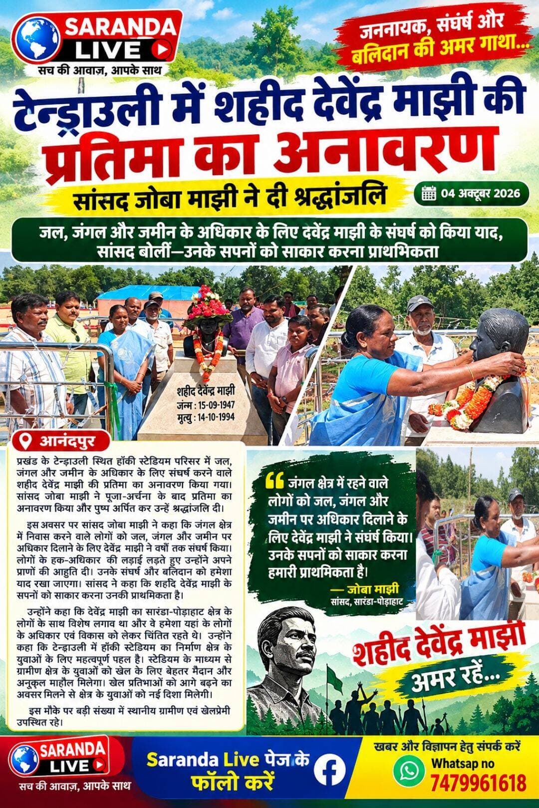 टेन्ड्राउली में शहीद देवेंद्र माझी की प्रतिमा का अनावरण, सांसद जोबा माझी ने दी श्रद्धांजलि
-जल, जंगल और जमीन के अधिकार के लिए देवेंद्र माझी के संघर्ष को किया याद, सांसद बोलीं—उनके सपनों को साकार करना प्राथमिकता
आनंदपुर: प्रखंड के टेन्ड्राउली स्थित हॉकी स्टेडियम परिसर में जल, जंगल और जमीन के अधिकार के लिए संघर्ष करने वाले शहीद देवेंद्र माझी की प्रतिमा का अनावरण किया गया। सांसद जोबा माझी ने पूजा-अर्चना के बाद प्रतिमा का अनावरण किया और पुष्प अर्पित कर उन्हें श्रद्धांजलि दी। इस अवसर पर सांसद जोबा माझी ने कहा कि जंगल क्षेत्र में निवास करने वाले लोगों को जल, जंगल और जमीन पर अधिकार दिलाने के लिए देवेंद्र माझी ने वर्षों तक संघर्ष किया। लोगों के हक-अधिकार की लड़ाई लड़ते हुए उन्होंने अपने प्राणों की आहुति दी। उनके संघर्ष और बलिदान को हमेशा याद रखा जाएगा। सांसद ने कहा कि शहीद देवेंद्र माझी के सपनों को साकार करना उनकी प्राथमिकता है। उन्होंने कहा कि देवेंद्र माझी का सारंडा-पोड़ाहाट क्षेत्र के लोगों के साथ विशेष लगाव था और वे हमेशा यहां के लोगों के अधिकार एवं विकास को लेकर चिंतित रहते थे। उन्होंने कहा कि टेन्ड्राउली में हॉकी स्टेडियम का निर्माण क्षेत्र के युवाओं के लिए महत्वपूर्ण पहल है। स्टेडियम के माध्यम से ग्रामीण क्षेत्र के युवाओं को खेल के लिए बेहतर मैदान और अनुकूल माहौल मिलेगा। खेल प्रतिभाओं को आगे बढ़ने का अवसर मिलने से क्षेत्र के युवाओं को नई दिशा मिलेगी। इस मौके पर बड़ी संख्या में स्थानीय ग्रामीण एवं खेलप्रेमी उपस्थित रहे।