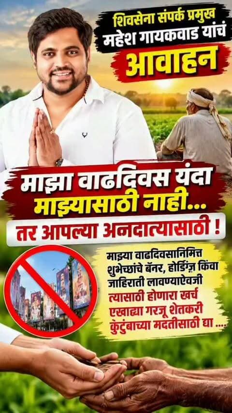 शिवसेना संपर्क प्रमुख महेश गायकवाड यांचं आवाहन
माझा वाढदिवस यंदा माझ्यासाठी नाही… तर आपल्या अन्नदात्यासाठी!
माझ्या वाढदिवसानिमित्त शुभेच्छांचे बॅनर, होर्डिंग्ज किंवा जाहिराती लावण्याऐवजी त्यासाठी होणारा खर्च एखाद्या गरजू शेतकरी कुटुंबाच्या मदतीसाठी द्या ....
कल्याण : आपल्या महाराष्ट्राचा पोशिंदा असलेला शेतकरी आज विविध संकटांना सामोरा जात आहे. शेतकऱ्यांच्या कष्टाला आणि संघर्षाला हातभार लागावा, या उद्देशाने शिवसेना संपर्क प्रमुख महेश गुंजाई दशरथ गायकवाड यांनी यंदाचा आपला वाढदिवस अनोख्या पद्धतीने साजरा करण्याचा संकल्प केला आहे.
९ ऑक्टोबर २०२६ रोजी कोल्हापूर येथे गरजू व संकटग्रस्त शेतकरी बांधवांसोबत त्यांना मदतीचा हात देत वाढदिवस साजरा करण्याचा निर्णय त्यांनी घेतला आहे.यासाठी महेश गायकवाड यांनी आपल्या सर्व हितचिंतकांना, मित्रपरिवाराला आणि शुभेच्छुकांना विशेष आवाहन केले आहे. वाढदिवशी आपल्या कार्यालयात किंवा घरी शुभेच्छा देण्यासाठी येऊ नये, तसेच वाढदिवसानिमित्त शुभेच्छांचे बॅनर, होर्डिंग्ज अथवा जाहिराती लावू नयेत, असे त्यांनी म्हटले आहे.
त्याऐवजी या जाहिरातींसाठी होणारा खर्च एखाद्या गरजू शेतकरी कुटुंबाच्या मदतीसाठी द्यावा, अशी त्यांनी विनंती केली आहे.
“तुमच्या शुभेच्छांपेक्षा एखाद्या शेतकरी कुटुंबाच्या चेहऱ्यावर आलेले समाधानाचे हास्य आणि त्यांच्या आशीर्वादातच मला खरा आनंद मिळेल,” अशी भावना महेश गायकवाड यांनी व्यक्त केली.
वाढदिवसाचा खर्च सत्कारणी लागावा आणि शुभेच्छांचा मान शेतकऱ्यांच्या मदतीतून राखला जावा, अशी त्यांची अपेक्षा आहे. शेतकऱ्यांच्या आशीर्वादातून मिळणारे समाधान हेच आपल्यासाठी सर्वात मोठे गिफ्ट असल्याचे त्यांनी या आवाहनातून स्पष्ट केले आहे.
