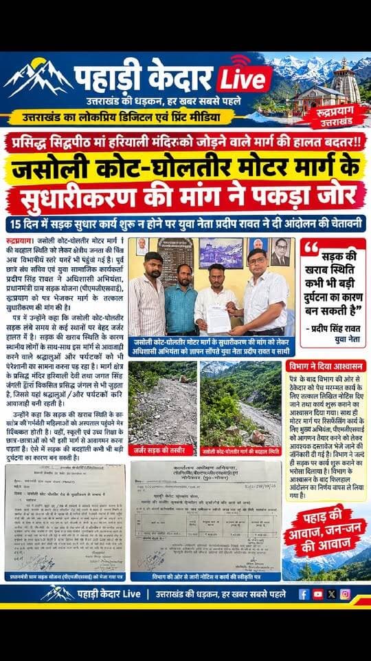 प्रसिद्ध सिद्धपीठ मां हरियाली मंदिर को जोड़ने वाले मार्ग की हालत बदतर!! जसोली कोट-घोलतीर मोटर मार्ग के सुधारीकरण की मांग ने पकड़ा जोर,
15 दिन में सड़क सुधार कार्य शुरू न होने पर युवा नेता प्रदीप रावत ने दी आंदोलन की चेतावनी,
रुद्रप्रयाग। जसोली कोट-घोलतीर मोटर मार्ग की बदहाल स्थिति को लेकर क्षेत्रीय जनता की चिंता अब विभागीय स्तर पर भी पहुंच गई है। पूर्व छात्र संघ सचिव एवं युवा सामाजिक कार्यकर्ता प्रदीप सिंह रावत ने अधिशासी अभियंता, प्रधानमंत्री ग्राम सड़क योजना (पीएमजीएसवाई), रुद्रप्रयाग को पत्र भेजकर मार्ग के तत्काल सुधारीकरण की मांग की है।
पत्र में उन्होंने कहा कि जसौली कोट-घोलतीर सड़क लंबे समय से कई स्थानों पर बेहद जर्जर हालत में है। सड़क की खराब स्थिति के कारण स्थानीय लोगों के साथ-साथ इस मार्ग से आवाजाही करने वाले श्रद्धालुओं और पर्यटकों को भी परेशानी का सामना करना पड़ रहा है। मार्ग क्षेत्र के प्रसिद्ध मंदिर हरियाली देवी तथा जगत सिंह जंगली द्वारा विकसित प्रसिद्ध जंगल से भी जुड़ता है, जिससे यहां श्रद्धालुओं और पर्यटकों की आवाजाही बनी रहती है।
उन्होंने कहा कि सड़क की खराब स्थिति के कारण क्षेत्र की गर्भवती महिलाओं को अस्पताल पहुंचने में भी दिक्कत होती है। वहीं, स्कूली एवं उच्च शिक्षा के छात्र-छात्राओं को भी इसी मार्ग से आवागमन करना पड़ता है। ऐसे में सड़क की बदहाली कभी भी बड़ी दुर्घटना का कारण बन सकती है।
प्रदीप सिंह रावत ने विभाग से क्षेत्रीय जनता एवं श्रद्धालुओं की सुरक्षा को देखते हुए 15 दिन के भीतर सड़क सुधारीकरण का कार्य शुरू कराने की मांग की थी। साथ ही कार्य शुरू न होने की स्थिति में क्षेत्रीय जनता के साथ आंदोलन की चेतावनी दी गई थी।
पत्र के बाद विभाग की ओर से ठेकेदार को पेच मरम्मत कार्य के लिए तत्काल लिखित नोटिस दिए जाने तथा कार्य शुरू कराने का आश्वासन दिया गया। साथ ही मोटर मार्ग पर रिसर्फेसिंग कार्य के लिए मुख्य अभियंता, पीएमजीएसवाई को आगणन तैयार करने को लेकर आवश्यक दस्तावेज भेजे जाने की जानकारी दी गई है। विभाग ने जल्द ही सड़क पर कार्य शुरू कराने का भरोसा दिलाया है। विभाग के आश्वासन के बाद फिलहाल आंदोलन का निर्णय वापस ले लिया गया है।