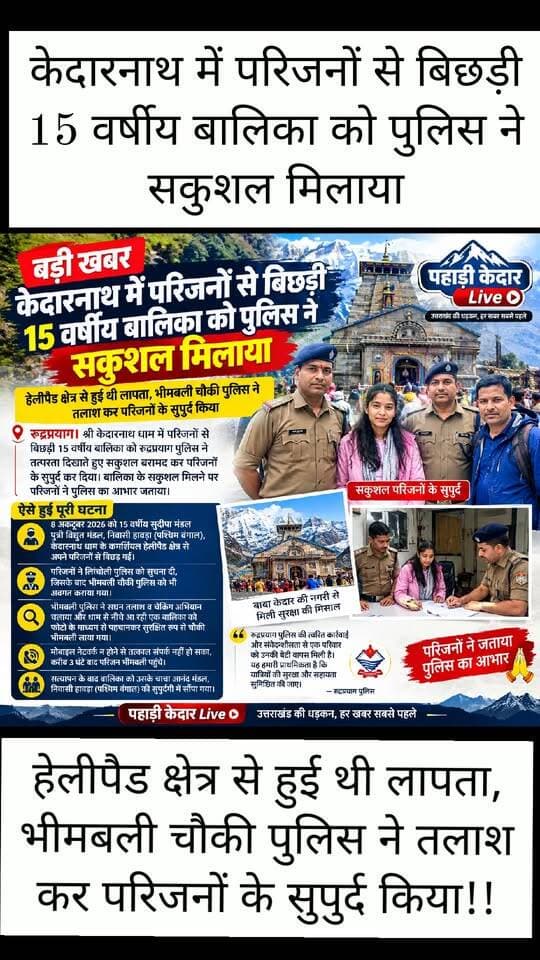 केदारनाथ में परिजनों से बिछड़ी 15 वर्षीय बालिका को पुलिस ने सकुशल मिलाया!!
हेलीपैड क्षेत्र से हुई थी लापता, भीमबली चौकी पुलिस ने तलाश कर परिजनों के सुपुर्द किया!!
रुद्रप्रयाग। केदारनाथ धाम में परिजनों से बिछड़ी 15 वर्षीय बालिका को रुद्रप्रयाग पुलिस ने तत्परता दिखाते हुए सकुशल बरामद कर परिजनों के सुपुर्द कर दिया। बालिका के सकुशल मिलने पर परिजनों ने पुलिस का आभार जताया।
पुलिस के अनुसार, 8 अक्टूबर 2026 को पश्चिम बंगाल के हावड़ा निवासी 15 वर्षीय सुदीपा मंडल पुत्री विद्युत मंडल श्री केदारनाथ धाम के कमर्शियल हेलीपैड क्षेत्र के पास अपने परिजनों से बिछड़ गई थी। परिजनों ने अपने स्तर से बालिका की तलाश की, लेकिन उसका कोई पता नहीं चल सका। इसके बाद नीचे लौटते समय उन्होंने बालिका के लापता होने की सूचना चौकी लिंचोली पुलिस को दी।
सूचना मिलते ही लिंचोली पुलिस ने बालिका की तलाश शुरू करने के साथ ही चौकी भीमबली पुलिस को भी इसकी जानकारी दी। भीमबली पुलिस ने अपने क्षेत्र में सघन तलाश और चेकिंग अभियान शुरू किया। इसी दौरान श्री केदारनाथ धाम की ओर से अकेले नीचे आ रही एक बालिका पर पुलिस की नजर पड़ी। फोटो के माध्यम से पहचान किए जाने पर बालिका के सुदीपा मंडल होने की पुष्टि हुई।
पुलिस कर्मियों ने बालिका को सुरक्षित रूप से चौकी भीमबली पहुंचाया। इसके बाद उसके परिजनों से संपर्क करने का प्रयास किया गया, लेकिन क्षेत्र में मोबाइल नेटवर्क उपलब्ध न होने के कारण तत्काल संपर्क नहीं हो सका। करीब तीन घंटे बाद बालिका के परिजन केदारनाथ की ओर से चौकी भीमबली पहुंचे।
पुलिस ने आवश्यक सत्यापन की कार्रवाई पूरी करने के बाद बालिका को उसके चाचा आनंद मंडल, निवासी हावड़ा, पश्चिम बंगाल की सुपुर्दगी में सकुशल सौंप दिया। बालिका के मिलने पर परिजनों ने रुद्रप्रयाग पुलिस की त्वरित कार्रवाई और संवेदनशीलता के लिए आभार व्यक्त किया। इसके बाद परिवार अपने गंतव्य के लिए रवाना हो गया।