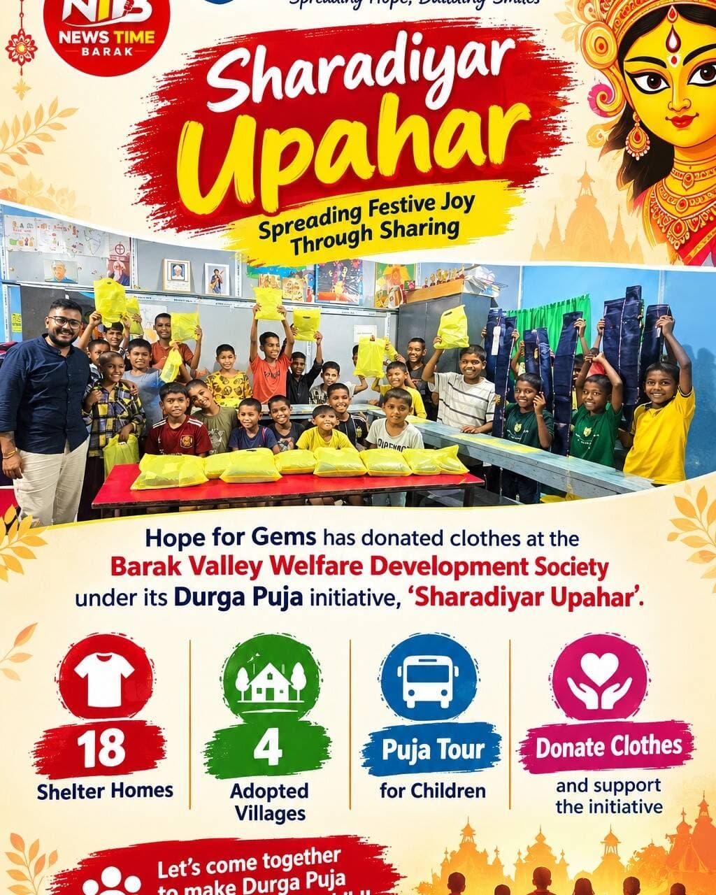 Hope for Gems Extends Festive Cheer Through ‘Sharadiyar Upahar’
With Durga Puja just around the corner, the spirit of sharing and community service is gaining momentum across the Barak Valley. Going beyond the usual celebrations, the “Sharadiyar Upahar” initiative aims to bring the joy of the festival to children and families who may otherwise remain away from the festivities.
As part of the initiative, Hope for Gems has donated clothes at the Barak Valley Welfare Development Society. The donated clothes will be distributed among children and residents of several shelter homes and adopted villages, ensuring that the warmth and happiness of Puja reaches people from different sections of society.
Under the initiative, clothes will be distributed across 18 shelter homes and four adopted villages. The campaign is being carried out with the objective of making the festive season more inclusive and meaningful, particularly for children living in shelter homes.
The initiative is not limited to clothing donations. As part of the Puja celebrations, the children will also be taken on a Puja tour, giving them an opportunity to visit Puja pandals, experience the festive atmosphere and enjoy the celebrations like other children of their age. The effort is intended to create not only material support but also happy memories that the children can cherish.
The organisers have appealed to individuals, organisations and well-wishers to come forward and contribute clothes to the campaign. Donations from the community will help reach more children and families and make the initiative larger and more meaningful.
Durga Puja is a celebration of togetherness, compassion and happiness. Through “Sharadiyar Upahar”, Hope for Gems hopes to ensure that the festive spirit reaches those who are often left out of the celebrations.
This Puja, let us celebrate not only by receiving, but by giving. Let us share our happiness and make someone’s festival brighter.