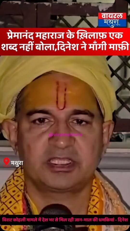 #मथुरा - प्रेमानंद महाराज के खिलाफ एक भी शब्द नहीं बोला, फिर भी मिल रहीं धमकियां दिनेश शर्मा ने माँगी माफ़ी
👉विराट कोहली मामले में देश भर से मिल रही जान-माल की धमकियां, दिनेश शर्मा ने पलटी मारी
👉’महाराज जी हमारे लिए भी पूजनीय संत हैं, यदि कष्ट पहुंचा हो तो हम क्षमा मांगते हैं’
#viralmathura #mathuranews #premanand #dineshfalahari
