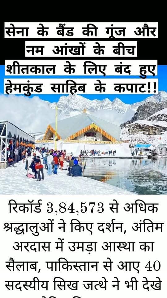 सेना के बैंड की गूंज और नम आंखों के बीच शीतकाल के लिए बंद हुए हेमकुंड साहिब के कपाट!!
रिकॉर्ड 3,84,573 से अधिक श्रद्धालुओं ने किए दर्शन, अंतिम अरदास में उमड़ा आस्था का सैलाब, पाकिस्तान से आए 40 सदस्यीय सिख जत्थे ने भी देखे ऐतिहासिक पल,,
चमोली। सिखों के पवित्र तीर्थस्थल श्री हेमकुंड साहिब और पौराणिक श्री लोकपाल लक्ष्मण मंदिर के कपाट शनिवार को विधि-विधान के साथ शीतकाल के लिए बंद कर दिए गए। सेना के बैंड की मधुर धुनों, शबद-कीर्तन और अंतिम अरदास के बीच माहौल भावुक हो उठा। ‘वाहेगुरु जी’ के जयकारों के साथ हजारों श्रद्धालु इस ऐतिहासिक पल के साक्षी बने। इसके साथ ही वर्ष 2026 की हेमकुंड साहिब यात्रा का समापन हो गया।
3.84 लाख से अधिक श्रद्धालुओं ने किए दर्शन
23 मई से शुरू हुई इस वर्ष की यात्रा में 3,84,573 से अधिक श्रद्धालुओं ने श्री हेमकुंड साहिब पहुंचकर मत्था टेका। कपाट बंद होने के अवसर पर गोविंद धाम (घांघरिया) से रागी जत्थे के साथ हजारों श्रद्धालु पवित्र धाम पहुंचे। इनमें पाकिस्तान से आया 40 सदस्यीय सिख श्रद्धालुओं का जत्था भी शामिल रहा। बर्फ से ढकी सप्तश्रृंग घाटी के मनमोहक दृश्यों के बीच श्रद्धालु भक्ति और आध्यात्मिक भाव में लीन नजर आए।
सुखमणी साहिब के पाठ से हुई कार्यक्रमों की शुरुआत,
कपाट बंद होने की प्रक्रिया के तहत सुबह सुखमणी साहिब के पाठ और शबद-कीर्तन के साथ धार्मिक कार्यक्रम शुरू हुए। दोपहर में वर्ष की अंतिम अरदास की गई। इसके बाद हुक्मनामा लिया गया और पंज प्यारों की अगुवाई में गुरु ग्रंथ साहिब को सेना के बैंड की मधुर धुनों के बीच दीवान हॉल से सचखंड साहिब में सुशोभित किया गया। धार्मिक परंपराओं के निर्वहन के बाद हेमकुंड साहिब और श्री लोकपाल लक्ष्मण मंदिर के कपाट शीतकाल के लिए बंद कर दिए गए।
दुर्गम रास्तों पर पुलिस और एसडीआरएफ रही मुस्तैद
इस वर्ष यात्रा के दौरान मौसम की चुनौतियों के बीच श्रद्धालुओं की सुरक्षा पुलिस और राज्य आपदा प्रतिवादन बल (एसडीआरएफ) के लिए बड़ी जिम्मेदारी रही। बर्फबारी, बारिश, कड़ाके की ठंड और फिसलन भरे दुर्गम रास्तों के बावजूद सुरक्षा कर्मियों ने लगातार मुस्तैदी से ड्यूटी निभाई। पुलिस अधीक्षक चमोली सुरजीत सिंह पंवार के नेतृत्व और निर्देशन में श्रद्धालुओं की सुरक्षित आवाजाही तथा यात्रा व्यवस्थाओं पर निगरानी रखी गई।
आस्था, सेवा और समर्पण के भाव के साथ संपन्न हुई इस वर्ष की यात्रा के बाद अब हेमकुंड साहिब की पवित्र वादियां शीतकाल की बर्फबारी के बीच अगले यात्रा सीजन तक शांत रहेंगी।