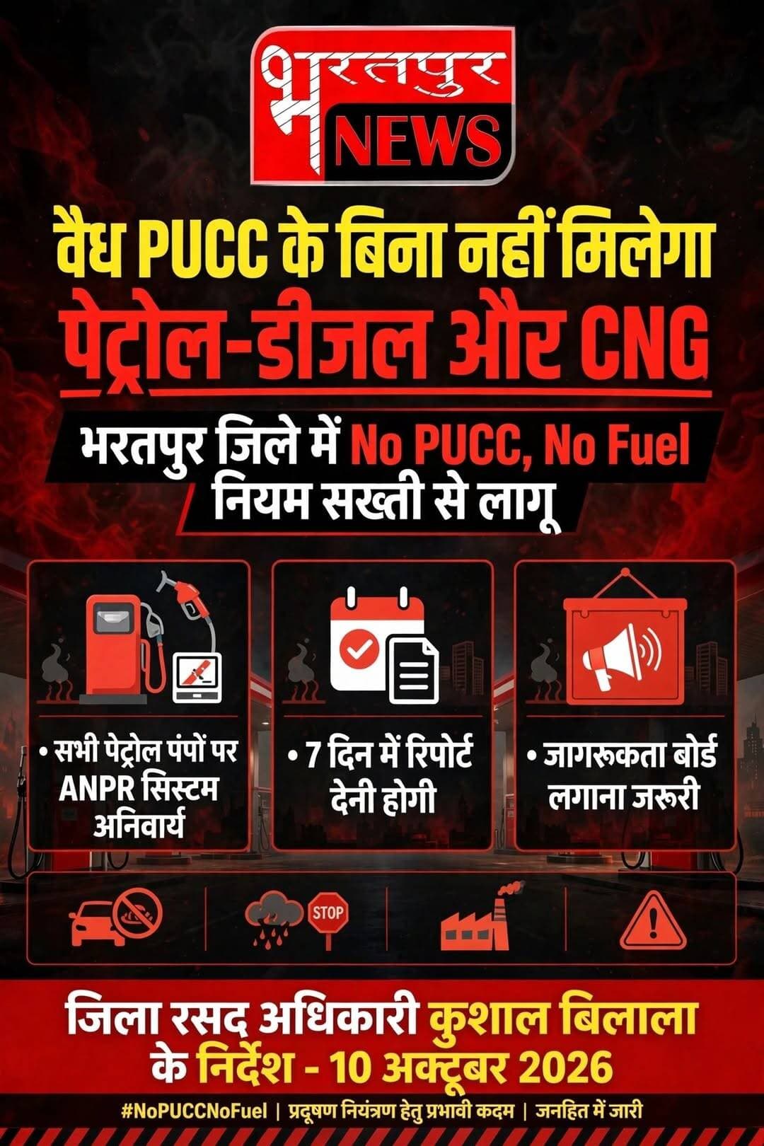 *वैध पीयूसीसी के बिना नहीं मिलेगा पेट्रोल-डीजल एवं सीएनजी*
*भरतपुर जिले में नो पीयूसीसी, नो फ्यूल नियम सख्ती से लागू करने के निर्देश*
*सभी पेट्रोल पम्पों पर एएनपीआर सिस्टम लगाने एवं जागरूकता बोर्ड प्रदर्शित करने के निर्देश*
भरतपुर, । एनसीआर क्षेत्र में वाहनों से होने वाले वायु प्रदूषण पर प्रभावी नियंत्रण एवं पर्यावरण संरक्षण के उद्देश्य से भरतपुर जिले में नो पीयूसीसी, नो फ्यूल नियम की सख्ती से पालना सुनिश्चित की जाएगी। जिला रसद अधिकारी कुशाल बिलाला ने जिले के समस्त पेट्रोल, डीजल एवं सीएनजी स्टेशनों के संचालकों को वैध प्रदूषण नियंत्रण प्रमाण पत्र (पीयूसीसी) के बिना किसी भी वाहन को ईंधन उपलब्ध नहीं कराने के निर्देश दिए हैं।
जिला रसद अधिकारी ने बताया कि शासन सचिव, खाद्य एवं नागरिक आपूर्ति विभाग, राजस्थान, जयपुर के पत्र दिनांक 1 अक्टूबर, 2026 तथा वायु गुणवत्ता प्रबंधन आयोग (सीएक्यूएम) के निर्देशों की अनुपालना में जारी आदेश के अनुसार, जिले के सभी पेट्रोल पम्पों पर 1 अक्टूबर, 2026 से नो पीयूसीसी, नो फ्यूल नियम सख्ती से लागू किया जाना है।
*पेट्रोल पम्पों पर एएनपीआर सिस्टम लगाना अनिवार्य*
जिला रसद अधिकारी ने सभी फ्यूल एवं सीएनजी स्टेशनों पर ऑटोमैटिक नंबर प्लेट रिकग्निशन (एएनपीआर) सिस्टम अथवा अन्य सक्षम तकनीकी व्यवस्था की स्थापना एवं संचालन तत्काल सुनिश्चित करने के निर्देश दिए हैं। इसके साथ ही प्रत्येक पेट्रोल पम्प पर वाहन चालकों की जानकारी के लिए नो पीयूसीसी, नो फ्यूल संबंधी स्पष्ट सूचना बोर्ड प्रमुख स्थान पर अनिवार्य रूप से प्रदर्शित करना होगा।
*तेल विपणन कंपनियां करेंगी नियमित निगरानी-*
उन्होंने बताया कि आदेश के तहत इंडियन ऑयल कॉर्पाेरेशन लिमिटेड (आईओसीएल), भारत पेट्रोलियम कॉर्पाेरेशन लिमिटेड (बीपीसीएल), हिंदुस्तान पेट्रोलियम कॉर्पाेरेशन लिमिटेड (एचपीसीएल) एवं नायरा के संबंधित विक्रय अधिकारियों को अपने क्षेत्राधिकार के पेट्रोल पम्पों पर इस व्यवस्था के प्रभावी क्रियान्वयन की नियमित निगरानी करने के निर्देश दिए गए हैं।
*7 दिवस में प्रस्तुत करनी होगी अनुपालना रिपोर्ट*
जिला रसद अधिकारी ने सभी संबंधित पेट्रोल पम्प संचालकों एवं तेल विपणन कंपनियों के विक्रय अधिकारियों को उक्त निर्देशों की सर्वाेच्च प्राथमिकता से पालना सुनिश्चित करने तथा आदेश जारी होने के सात दिवस के भीतर अनुपालना रिपोर्ट कार्यालय में प्रस्तुत करने के निर्देश दिए हैं। आदेश तत्काल प्रभाव से लागू किया गया है। इस व्यवस्था का उद्देश्य वाहनों से होने वाले प्रदूषण पर अंकुश लगाना तथा जिले में स्वच्छ एवं बेहतर वायु गुणवत्ता सुनिश्चित करने की दिशा में प्रभावी कदम उठाना है।
---00---