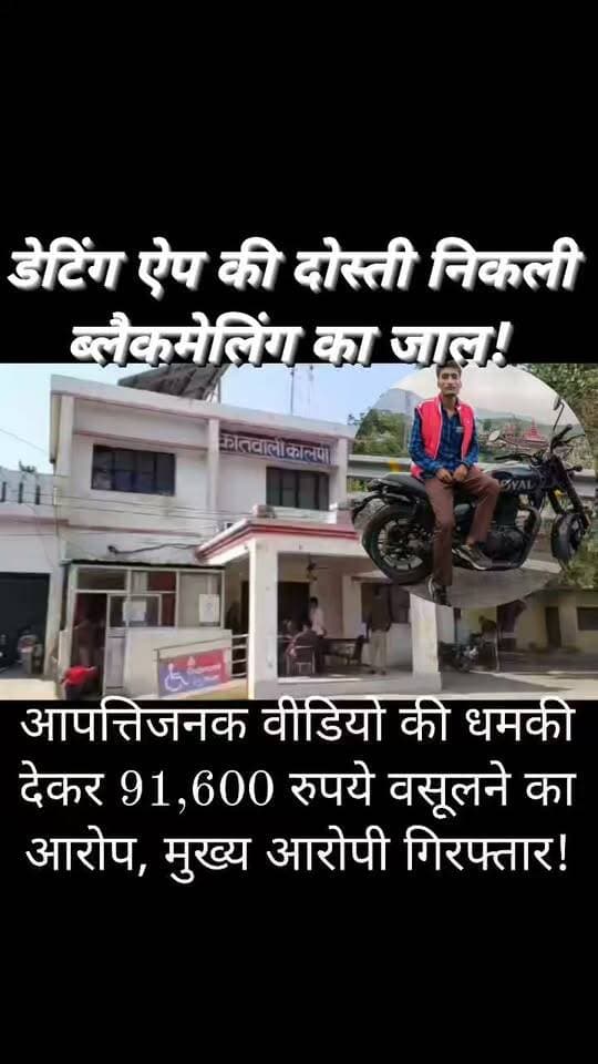 कालपी में डेटिंग ऐप के जरिए हनीट्रैप!
युवक को ब्लैकमेल कर 91,600 रुपये वसूलने का आरोप, मुख्य आरोपी अभिमन्यु खन्ना गिरफ्तार
डेटिंग ऐप पर दोस्ती, सुनसान जगह पर बुलाकर आपत्तिजनक वीडियो बनाने और वायरल करने की धमकी देने का मामला; एक आरोपी गिरफ्तार, दूसरा साथी पुलिस की तलाश में!
कालपी (जालौन)
ऑनलाइन डेटिंग ऐप के जरिए दोस्ती कर युवक को कथित तौर पर हनीट्रैप में फंसाने, आपत्तिजनक वीडियो बनाकर ब्लैकमेल करने और जान से मारने की धमकी देकर 91,600 रुपये वसूलने का सनसनीखेज मामला सामने आया है।
जालौन जिले की कालपी कोतवाली पुलिस ने मामले में मुख्य आरोपी अभिमन्यु खन्ना को गिरफ्तार कर लिया है।
वहीं, मामले में शामिल बताए जा रहे दूसरे आरोपी की तलाश की जा रही है।
डेटिंग ऐप पर दोस्ती, फिर शुरू हुआ ब्लैकमेलिंग का खेल
प्राप्त शिकायत के अनुसार, कानपुर नगर के कल्याणपुर क्षेत्र स्थित पुरानी शिवली रोड निवासी विनायक मिश्रा की ऑनलाइन डेटिंग ऐप के जरिए एक युवक से जान-पहचान हुई थी।
आरोप है कि युवक ने अपनी पहचान अमित के रूप में बताई थी, जबकि बाद में उसका वास्तविक नाम अभिमन्यु खन्ना सामने आया।
शिकायत के मुताबिक, ऑनलाइन बातचीत के बाद आरोपी ने पीड़ित को मिलने के लिए कालपी बुलाया।
पीड़ित को अंदाजा नहीं था कि यह मुलाकात उसके लिए परेशानी का कारण बन सकती है।
सुनसान जगह पर बुलाकर बनाया आपत्तिजनक वीडियो
आरोप है कि 27 सितंबर 2026 को पीड़ित विनायक मिश्रा को कालपी स्थित कर्बला के पास एक सुनसान स्थान पर मिलने के लिए बुलाया गया।
वहां अभिमन्यु खन्ना के साथ उसका एक अन्य साथी भी मौजूद था, जिसे शिकायत में ‘कैश’ बताया गया है।
पीड़ित के आरोपों के अनुसार, दोनों ने उसके साथ जबरदस्ती की और उसका आपत्तिजनक वीडियो बना लिया।
इसके बाद इसी वीडियो को सोशल मीडिया पर वायरल करने की धमकी देकर कथित तौर पर ब्लैकमेलिंग शुरू कर दी गई।
वीडियो वायरल करने की धमकी, 91,600 रुपये वसूलने का आरोप
शिकायत के मुताबिक, आरोपियों ने वीडियो सार्वजनिक करने के साथ ही पीड़ित और उसके परिवार को जान से मारने की धमकी दी।
बदनामी और सुरक्षा को लेकर भयभीत पीड़ित से कथित तौर पर ऑनलाइन और नकद रकम ली गई।
पीड़ित के अनुसार, Google Pay के माध्यम से दो बैंक खातों से रकम ट्रांसफर की गई—
- PNB खाते से: 59,000 रुपये
- Axis बैंक खाते से: 20,000 रुपये
- नकद रकम: 12,600 रुपये
इस प्रकार कुल 91,600 रुपये लिए जाने का आरोप है।
शिकायत के अनुसार, रकम मिलने के बाद भी आरोपियों ने कथित तौर पर और पैसे देने का दबाव बनाया।
पीड़ित ने बैंक ट्रांजेक्शन के स्क्रीनशॉट सहित कालपी कोतवाली पहुंचकर लिखित शिकायत दी, जिसके बाद पुलिस ने मामले में कार्रवाई शुरू की।
कालपी पुलिस की कार्रवाई, मुख्य आरोपी गिरफ्तार
मामले की गंभीरता को देखते हुए कालपी कोतवाली में 10 अक्टूबर 2026 को FIR दर्ज की गई।
उपलब्ध विवरण के अनुसार, मुकदमा भारतीय न्याय संहिता (BNS) की धारा 308(5), 3(5), 319(2) और 351(3) के तहत दर्ज किया गया है।
मामले की विवेचना उपनिरीक्षक दिलीप कुमार मिश्रा कर रहे हैं। पुलिस कार्रवाई के दौरान मुख्य आरोपी अभिमन्यु खन्ना को गिरफ्तार किए जाने की जानकारी सामने आई है।
वहीं, दूसरे आरोपी की तलाश जारी बताई गई है।
पुलिस जांच में यह भी महत्वपूर्ण होगा कि कथित तौर पर इस्तेमाल किए गए मोबाइल नंबरों, बैंक खातों और डिजिटल लेनदेन की पड़ताल से मामले से जुड़े अन्य तथ्य सामने आते हैं या नहीं।
क्या डेटिंग ऐप के पीछे कोई बड़ा नेटवर्क है?
यह मामला ऑनलाइन परिचय के बाद व्यक्तिगत मुलाकात के दौरान कथित ब्लैकमेलिंग और जबरन वसूली के गंभीर आरोपों से जुड़ा है।
हालांकि, अभी उपलब्ध जानकारी के आधार पर इसे किसी बड़े संगठित गिरोह का मामला घोषित करना जल्दबाजी होगी।
पुलिस की जांच से ही स्पष्ट होगा कि इस घटना में केवल दो लोग शामिल थे या इसके पीछे कोई अन्य नेटवर्क भी सक्रिय है।
FM News Jalaun की अपील:
ऑनलाइन किसी अनजान व्यक्ति से संपर्क करते समय सतर्क रहें।
निजी तस्वीरें, वीडियो या संवेदनशील जानकारी साझा करने में सावधानी बरतें।
यदि कोई व्यक्ति ब्लैकमेल करता है, तो डर के कारण चुप न रहें; उपलब्ध डिजिटल साक्ष्य सुरक्षित रखें और पुलिस या साइबर अपराध हेल्पलाइन 1930 से संपर्क करें।
नोट:
खबर में घटना और वसूली से संबंधित विवरण शिकायत में लगाए गए आरोपों पर आधारित हैं।
आरोपी के विरुद्ध आरोपों की अंतिम पुष्टि न्यायिक प्रक्रिया के बाद ही होगी।
पुलिस का विस्तृत आधिकारिक पक्ष उपलब्ध होने पर उसे भी खबर में शामिल किया जाना चाहिए।
#FMNewsJalaun #SonuMaharaj #KalpiNews #JalaunNews #JalaunPolice #BreakingNews #CrimeNews #DatingAppScam #HoneyTrap #CyberCrime #OnlineBlackmailing #ExtortionCase #UPPolice #KalpiKotwali #CyberSafety #UttarPradeshNews