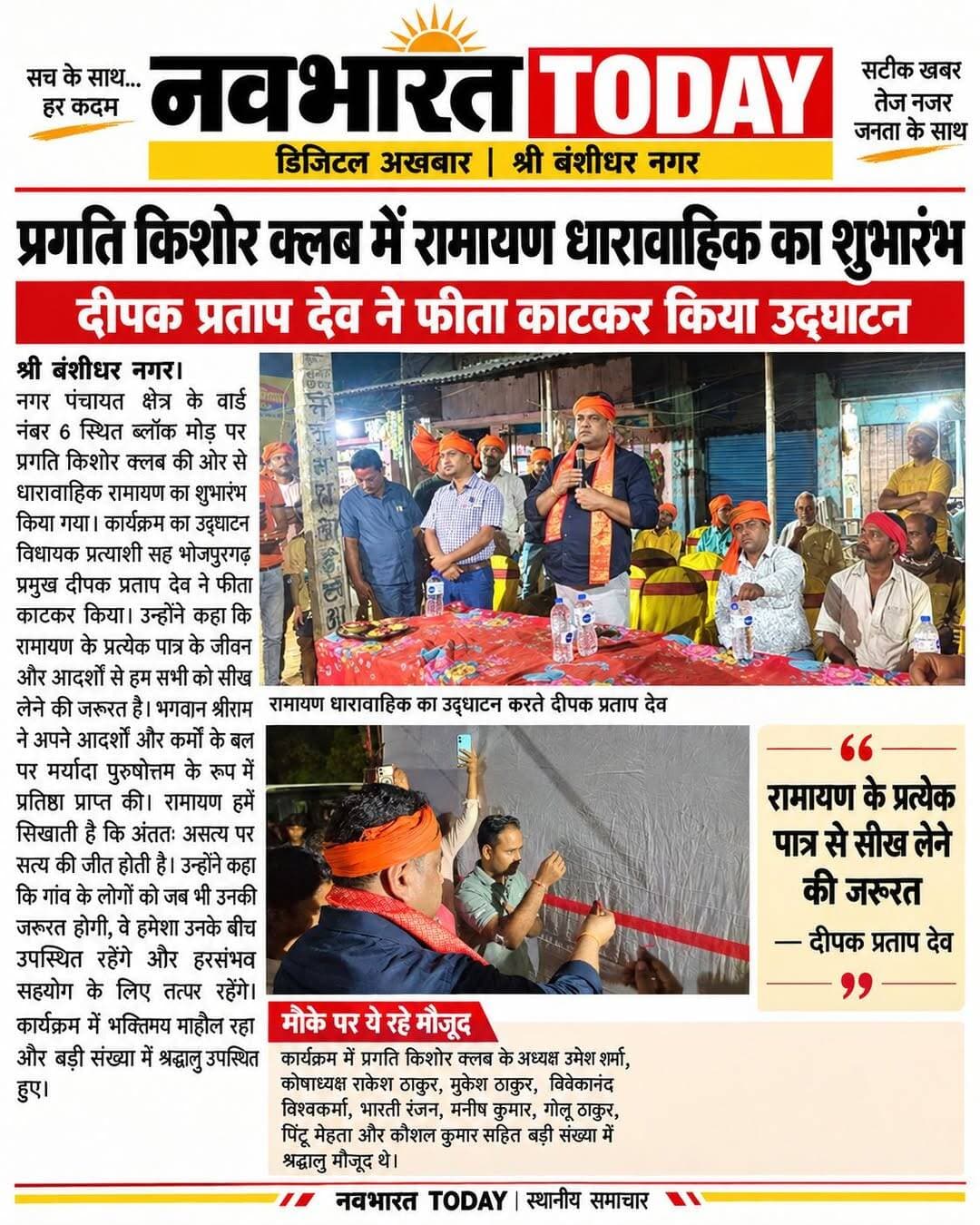 प्रगति किशोर क्लब में रामायण धारावाहिक का शुभारंभ, दीपक प्रताप देव ने किया उद्घाटन
बोले दीपक प्रताप देव—रामायण के प्रत्येक पात्र से सीख लेने की जरूरत, सत्य की हमेशा होती है जीत
श्री बंशीधर नगर। नगर पंचायत क्षेत्र के वार्ड नंबर 6 स्थित ब्लॉक मोड़ पर प्रगति किशोर क्लब की ओर से धारावाहिक रामायण का शुभारंभ किया गया। कार्यक्रम का उद्घाटन विधायक प्रत्याशी सह भोजपुरगढ़ के प्रमुख दीपक प्रताप देव ने फीता काटकर किया। इस अवसर पर बड़ी संख्या में श्रद्धालु उपस्थित रहे।
कार्यक्रम को संबोधित करते हुए दीपक प्रताप देव ने कहा कि रामायण में दर्शाए गए प्रत्येक पात्र के जीवन और उनके आदर्शों से हम सभी को सीख लेने की जरूरत है। भगवान श्रीराम का जीवन हमें मर्यादा, सत्य, त्याग और कर्तव्य के मार्ग पर चलने की प्रेरणा देता है। उन्होंने कहा कि भगवान श्रीराम ने अपने आदर्शों और कर्मों के बल पर मर्यादा पुरुषोत्तम के रूप में प्रतिष्ठा प्राप्त की। रामायण हमें सिखाती है कि अंततः असत्य पर सत्य की जीत होती है।
उन्होंने कहा कि क्षेत्र के लोगों के साथ उनका आत्मीय संबंध है। गांव के लोगों को जब भी उनकी जरूरत होगी, वे हमेशा उनके बीच उपस्थित रहेंगे और हरसंभव सहयोग के लिए तत्पर रहेंगे।
रामायण धारावाहिक के शुभारंभ से क्षेत्र में भक्तिमय माहौल देखने को मिला। आयोजन को लेकर श्रद्धालुओं में उत्साह रहा।
मौके पर ये रहे मौजूद
इस अवसर पर प्रगति किशोर क्लब के अध्यक्ष उमेश शर्मा, कोषाध्यक्ष राकेश ठाकुर, मुकेश ठाकुर, विवेकानंद विश्वकर्मा, भारती रंजन, मनीष कुमार, गोलू ठाकुर, पिंटू मेहता, कौशल कुमार सहित बड़ी संख्या में श्रद्धालु उपस्थित थे।
Deepak Pratap Deo