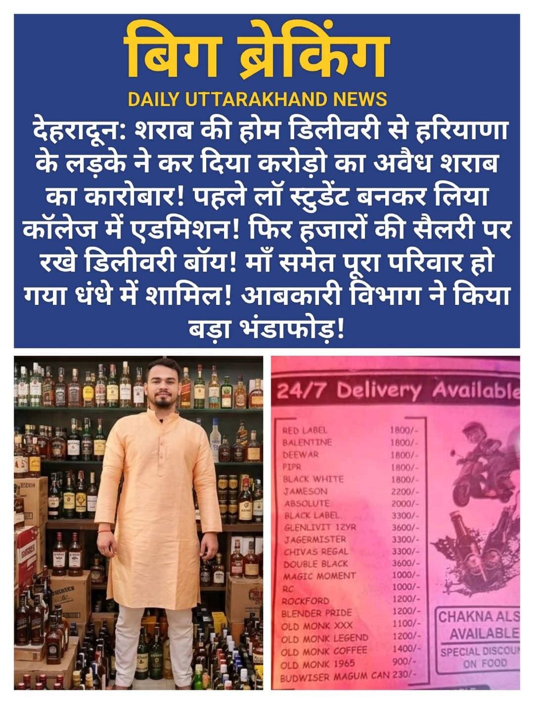 देहरादून: शराब की होम डिलीवरी से हरियाणा के लड़के ने कर दिया करोड़ो का अवैध शराब का कारोबार! पहले लाॅ स्टुडेंट बनकर लिया कॉलेज में एडमिशन! फिर हजारों की सैलरी पर रखे डिलीवरी बॉय! माँ समेत पूरा परिवार हो गया धंधे में शामिल! आबकारी विभाग ने किया बड़ा भंडाफोड़!
हरियाणा से <nis:link nis:type=tag nis:id=देहरादून nis:value=देहरादून nis:enabled=true nis:link/> पढ़ने आया, बन गया <nis:link nis:type=tag nis:id=करोड़ों nis:value=करोड़ों nis:enabled=true nis:link/> के अवैध शराब कारोबार का <nis:link nis:type=tag nis:id=डॉन nis:value=डॉन nis:enabled=true nis:link/> - साथ में <nis:link nis:type=tag nis:id=मां nis:value=मां nis:enabled=true nis:link/> भी गिरफ्तार!
सोचा था वकालत पढ़ेगा, <nis:link nis:type=tag nis:id=वकील nis:value=वकील nis:enabled=true nis:link/> बनेगा... पर कहानी ने <nis:link nis:type=tag nis:id=ट्विस्ट nis:value=ट्विस्ट nis:enabled=true nis:link/> ले लिया।
हरियाणा का 25 वर्षीय <nis:link nis:type=tag nis:id=गर्वित nis:value=गर्वित nis:enabled=true nis:link/> उर्फ <nis:link nis:type=tag nis:id=विक्रांत nis:value=विक्रांत nis:enabled=true nis:link/> साल 2022 में लॉ की पढ़ाई करने देहरादून आया था। <nis:link nis:type=tag nis:id=बिधौली nis:value=बिधौली nis:enabled=true nis:link/> की प्राइवेट <nis:link nis:type=tag nis:id=यूनिवर्सिटी nis:value=यूनिवर्सिटी nis:enabled=true nis:link/> में एडमिशन लिया, तीन कैफे खोले, देहरादून का आधार कार्ड बनवाया। सबको लगा लड़का सेटल हो रहा है। लेकिन किताबों के पीछे चल रहा था करोड़ों का काला धंधा।
जांच में खुलासा - गर्वित <nis:link nis:type=tag nis:id=दिल्ली-#हरियाणा nis:value=दिल्ली-#हरियाणा nis:enabled=true nis:link/> से सस्ती शराब लाता, इंपोर्टेड का ठप्पा लगाकर कॉलेज के <nis:link nis:type=tag nis:id=pg nis:value=PG nis:enabled=true nis:link/> और <nis:link nis:type=tag nis:id=हॉस्टल nis:value=हॉस्टल nis:enabled=true nis:link/> में रहने वाले छात्र-छात्राओं को सप्लाई करता था। नेटवर्क के लिए 18-25 साल के लड़कों को 15 हजार सैलरी पर रखा, बाइक दी और <nis:link nis:type=tag nis:id=whatsapp nis:value=WhatsApp nis:enabled=true nis:link/> ग्रुप पर सेल्फी से हाजिरी लेकर लोकेशन भेजता था।
इस फिल्मी <nis:link nis:type=tag nis:id=नेटवर्क nis:value=नेटवर्क nis:enabled=true nis:link/> में सबसे बड़ा खुलासा - मां भी शामिल! 25 अगस्त को आबकारी विभाग ने जब जखीरे पर छापा मारा तो गर्वित की मां शराब के साथ पकड़ी गई। बेटा 24 घंटे पहले ही कोर्ट में सरेंडर कर गया।
गुरुवार को फिर एक्शन - बिधौली के किराए के कमरे से आदित्य 10 पेटी इंपोर्टेड शराब के साथ गिरफ्तार, रोज 20-25 पेटी बेचता था। सालाना 5 से 10 करोड़ के राजस्व का नुकसान। अब तक 3 स्कूटी और एक कार बरामद।