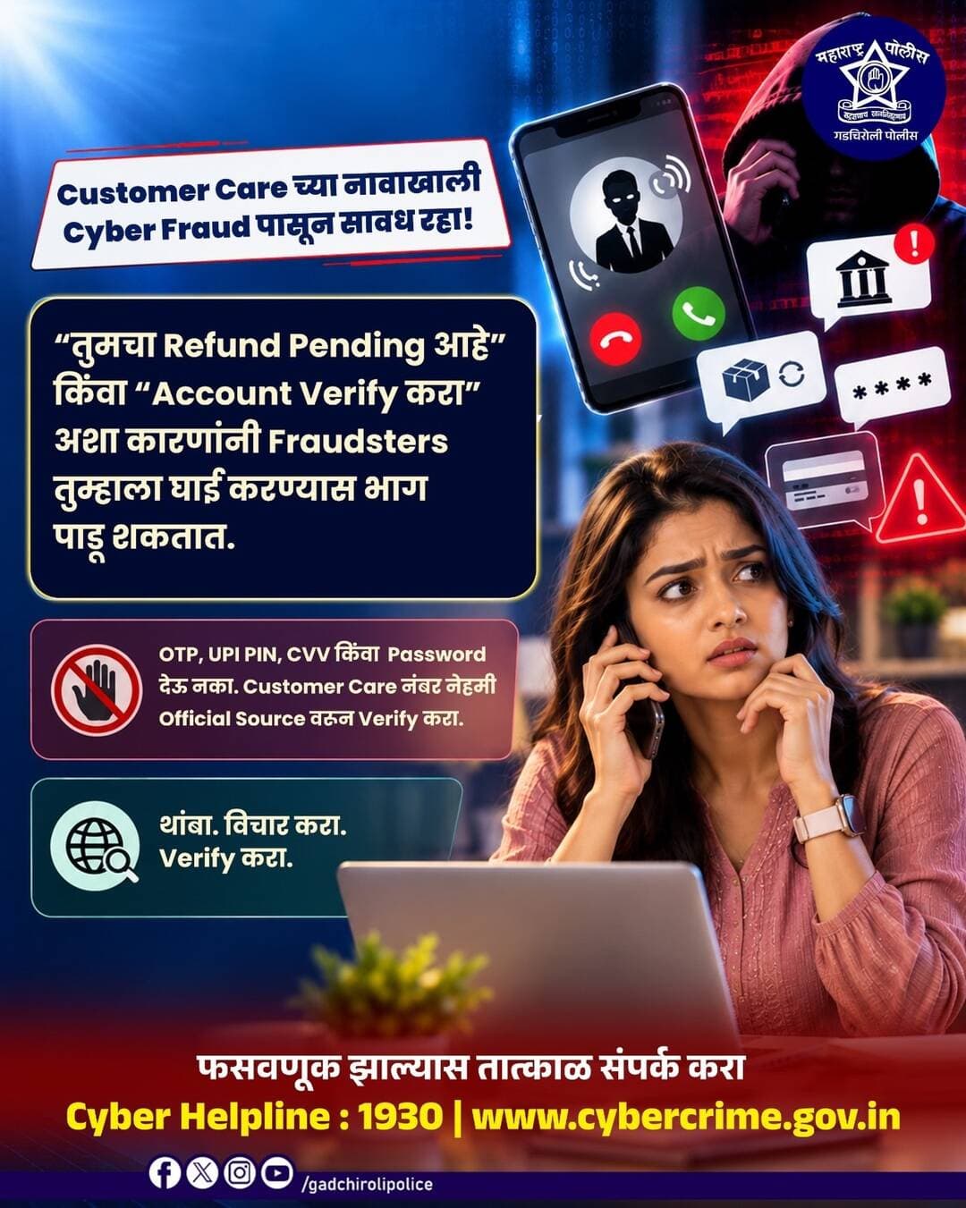 Customer Care च्या नावाखाली होणाऱ्या Cyber Fraud पासून सावध रहा!
“तुमचा Refund Pending आहे” किंवा “Account Verify करा” असे सांगून फसवणूक करणारे बनावट Customer Care प्रतिनिधी असल्याचे भासवू शकतात.
अशा Call वर OTP, UPI PIN, CVV किंवा Password कधीही शेअर करू नका. कोणत्याही Customer Care क्रमांकावर संपर्क करण्यापूर्वी तो संबंधित कंपनी किंवा बँकेच्या Official Source वरून Verify करा.
थांबा • विचार करा • Verify करा
एका चुकीच्या Call मुळे तुमची आर्थिक माहिती धोक्यात येऊ देऊ नका!
फसवणूक झाल्यास तात्काळ Cyber Helpline 1930 वर संपर्क करा.
सजग रहा • सुरक्षित रहा
— गडचिरोली पोलीस
<nis:link nis:type=tag nis:id=gadchirolipolice nis:value=GadchiroliPolice nis:enabled=true nis:link/> <nis:link nis:type=tag nis:id=cyberawareness nis:value=CyberAwareness nis:enabled=true nis:link/> <nis:link nis:type=tag nis:id=customercarefraud nis:value=CustomerCareFraud nis:enabled=true nis:link/> <nis:link nis:type=tag nis:id=cyberfraud nis:value=CyberFraud nis:enabled=true nis:link/> <nis:link nis:type=tag nis:id=onlinefraud nis:value=OnlineFraud nis:enabled=true nis:link/> CyberSafety CyberHelpline1930 MaharashtraPolice