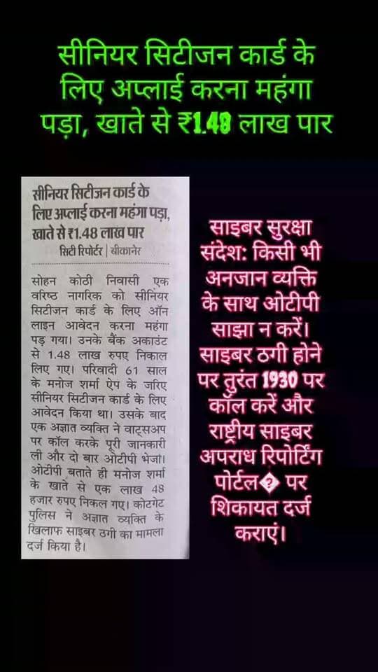सीनियर सिटीजन कार्ड के लिए आवेदन करना पड़ा महंगा, खाते से उड़ाए ₹1.48 लाख
व्हाट्सऐप कॉल पर मांगी जानकारी, दो बार ओटीपी बताने के बाद हुई साइबर ठगी
बीकानेर। सीनियर सिटीजन कार्ड के लिए ऑनलाइन आवेदन करना एक वरिष्ठ नागरिक को महंगा पड़ गया। साइबर ठगों ने उनके बैंक खाते से 1 लाख 48 हजार रुपए निकाल लिए। पीड़ित की शिकायत पर कोटगेट पुलिस ने अज्ञात व्यक्ति के खिलाफ साइबर ठगी का मामला दर्ज कर जांच शुरू कर दी है।
प्राप्त जानकारी के अनुसार, सोहन कोठी निवासी 61 वर्षीय मनोज शर्मा ने ऐप के माध्यम से सीनियर सिटीजन कार्ड के लिए ऑनलाइन आवेदन किया था। आवेदन के बाद एक अज्ञात व्यक्ति ने उन्हें व्हाट्सऐप पर कॉल किया और कार्ड से संबंधित जानकारी मांगी। इस दौरान आरोपी ने उनके मोबाइल पर दो बार ओटीपी भेजा और पीड़ित से ओटीपी की जानकारी हासिल कर ली।
ओटीपी साझा करते ही मनोज शर्मा के बैंक खाते से 1 लाख 48 हजार रुपए निकल गए। खाते से इतनी बड़ी रकम निकलने का पता चलने पर उनके होश उड