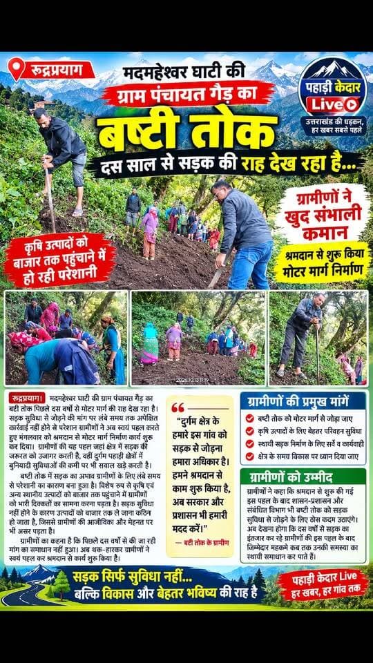 दस साल से सड़क की राह देख रहा बष्टी तोक, ग्रामीणों ने खुद संभाली कमान!!
मदमहेश्वर घाटी की ग्राम पंचायत गैड़ का बष्टी तोक आज भी सड़क सुविधा से वंचित, श्रमदान से शुरू किया मोटर मार्ग निर्माण,
कृषि उत्पादों को बाजार तक पहुंचाने में हो रही परेशानी, ग्रामीणों को शासन-प्रशासन से सहयोग की उम्मीद,
रुद्रप्रयाग। मदमहेश्वर घाटी की ग्राम पंचायत गैड़ का बष्टी तोक पिछले दस वर्षों से मोटर मार्ग की राह देख रहा है। सड़क सुविधा से जोड़ने की मांग पर लंबे समय तक अपेक्षित कार्रवाई नहीं होने से परेशान ग्रामीणों ने अब स्वयं पहल करते हुए मंगलवार को श्रमदान से मोटर मार्ग निर्माण कार्य शुरू कर दिया। ग्रामीणों की यह पहल जहां क्षेत्र में सड़क की जरूरत को उजागर करती है, वहीं दुर्गम पहाड़ी क्षेत्रों में बुनियादी सुविधाओं की कमी पर भी सवाल खड़े करती है।
बष्टी तोक में सड़क का अभाव ग्रामीणों के लिए लंबे समय से परेशानी का कारण बना हुआ है। विशेष रूप से कृषि एवं अन्य स्थानीय उत्पादों को बाजार तक पहुंचाने में ग्रामीणों को भारी दिक्कतों का सामना करना पड़ता है। सड़क सुविधा नहीं होने के कारण उत्पादों को बाजार तक ले जाना कठिन हो जाता है, जिससे ग्रामीणों की आजीविका और मेहनत पर भी असर पड़ता है। इसके साथ ही दैनिक आवागमन में भी उन्हें परेशानियां झेलनी पड़ रही हैं।
ग्रामीणों का कहना है कि बष्टी तोक को मोटर मार्ग से जोड़ने की मांग पिछले दस वर्षों से की जा रही थी, लेकिन समस्या का समाधान नहीं हो पाया। लगातार इंतजार के बाद ग्रामीणों ने एकजुट होकर अपने स्तर पर रास्ता बनाने का निर्णय लिया। इसी क्रम में मंगलवार को ग्रामीणों ने श्रमदान कर मोटर मार्ग निर्माण कार्य शुरू किया।
मदमहेश्वर घाटी के दूरस्थ गांवों में सड़क जैसी मूलभूत सुविधा का अभाव आज भी ग्रामीण विकास के सामने बड़ी चुनौती है। आवागमन की बेहतर सुविधा न होने से ग्रामीणों को न केवल अपने उत्पादों के विपणन में परेशानी होती है, बल्कि क्षेत्र के समग्र विकास की संभावनाएं भी प्रभावित होती हैं।
ग्रामीणों को उम्मीद है कि श्रमदान से शुरू की गई इस पहल के बाद शासन-प्रशासन और संबंधित विभाग भी बष्टी तोक को सड़क सुविधा से जोड़ने के लिए ठोस कदम उठाएंगे। अब देखना होगा कि दस वर्षों से सड़क का इंतजार कर रहे ग्रामीणों की इस पहल के बाद जिम्मेदार महकमे कब तक उनकी समस्या का स्थायी समाधान कर पाते हैं।