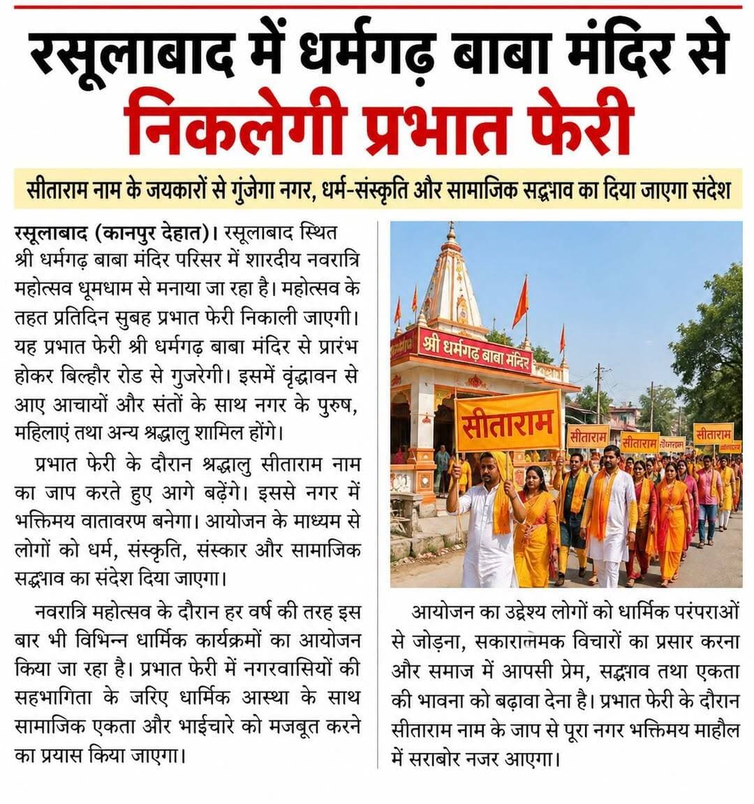 रसूलाबाद में धर्मगढ़ बाबा मंदिर से निकलेगी प्रभात फेरी, सीताराम नाम के जयकारों से गूंजेगा नगर
वृंदावन से आए आचार्य और संतों के साथ श्रद्धालु करेंगे प्रभात फेरी, धर्म-संस्कृति और सामाजिक सद्भाव का दिया जाएगा संदेश
रसूलाबाद (कानपुर देहात)। रसूलाबाद स्थित सिद्धपीठ श्री धर्मगढ़ बाबा मंदिर परिसर में शारदीय नवरात्रि महोत्सव धूमधाम से मनाया जा रहा है। महोत्सव के तहत प्रतिदिन सुबह प्रभात फेरी निकाली जाएगी। यह प्रभात फेरी श्री धर्मगढ़ बाबा मंदिर से प्रारंभ होकर बिल्हौर रोड से गुजरेगी। इसमें वृंदावन से आए आचार्यों और संतों के साथ नगर के पुरुष, महिलाएं तथा अन्य श्रद्धालु शामिल होंगे।
प्रभात फेरी के दौरान श्रद्धालु सीताराम नाम का जाप करते हुए आगे बढ़ेंगे। इससे नगर में भक्तिमय वातावरण बनेगा। आयोजन के माध्यम से लोगों को धर्म, संस्कृति, संस्कार और सामाजिक सद्भाव का संदेश दिया जाएगा।
नवरात्रि महोत्सव के दौरान हर वर्ष की तरह इस बार भी विभिन्न धार्मिक कार्यक्रमों का आयोजन किया जा रहा है। प्रभात फेरी में नगरवासियों की सहभागिता के जरिए धार्मिक आस्था के साथ सामाजिक एकता और भाईचारे को मजबूत करने का प्रयास किया जाएगा।
आयोजन का उद्देश्य लोगों को धार्मिक परंपराओं से जोड़ना, सकारात्मक विचारों का प्रसार करना और समाज में आपसी प्रेम, सद्भाव तथा एकता की भावना को बढ़ावा देना है। प्रभात फेरी के दौरान सीताराम नाम के जाप से पूरा नगर भक्तिमय माहौल में सराबोर नजर आएगा।