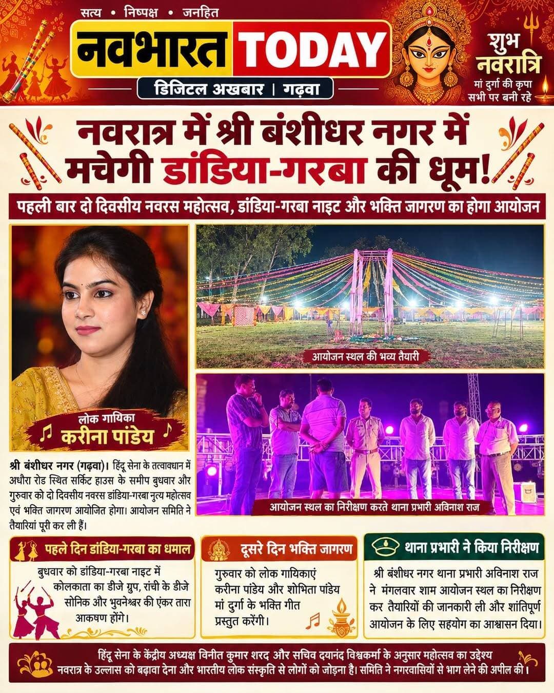 नवरात्र में श्री बंशीधर नगर में मचेगी डांडिया-गरबा की धूम!
पहली बार आयोजित होगा दो दिवसीय नवरस महोत्सव, पहले दिन डीजे की धुन पर थिरकेंगे कदम; दूसरे दिन करीना और शोभिता पांडेय के भक्ति गीतों से गूंजेगा नगर।
श्री बंशीधर नगर (गढ़वा)। नवरात्र का उत्साह, डांडिया-गरबा की खनक और मां दुर्गा की भक्ति का संगम! शारदीय नवरात्र में श्री बंशीधर नगर पहली बार ऐसे भव्य आयोजन का गवाह बनने जा रहा है, जहां एक ओर डांडिया-गरबा की धुन पर कदम थिरकेंगे, तो दूसरी ओर भक्ति गीतों से पूरा माहौल भक्तिमय होगा। हिंदू सेना के तत्वावधान में अधौरा रोड स्थित सर्किट हाउस के समीप बुधवार और गुरुवार को दो दिवसीय नवरस डांडिया-गरबा नृत्य महोत्सव एवं भक्ति जागरण का आयोजन किया जाएगा। आयोजन समिति ने तैयारियां पूरी कर ली हैं।
पहले दिन डांडिया-गरबा का धमाल, कलाकार जमाएंगे रंग
महोत्सव के पहले दिन बुधवार को डांडिया-गरबा नाइट का आयोजन होगा। कोलकाता के डीजे ग्रुप, रांची के डीजे सोनिक और भुवनेश्वर की एंकर तारा कार्यक्रम में आकर्षण का केंद्र होंगे। संगीत, नृत्य और मनोरंजन से सजी इस शाम में प्रतिभागियों को डांडिया-गरबा का उत्साहपूर्ण अनुभव मिलेगा।
हिंदू सेना के केंद्रीय अध्यक्ष विनीत कुमार शरद और सचिव दयानंद विश्वकर्मा ने बताया कि गढ़वा जिले में पहली बार इस तरह के महोत्सव का आयोजन श्री बंशीधर नगर में किया जा रहा है। आयोजन के जरिए नवरात्र के उल्लास को नई पहचान देने और लोगों को भारतीय लोक संस्कृति से जोड़ने का प्रयास किया जा रहा है।
दूसरे दिन भक्ति गीतों से सजेगी महफिल
महोत्सव के दूसरे दिन गुरुवार को भक्ति जागरण का आयोजन होगा। देश की प्रसिद्ध लोक गायिकाएं करीना पांडेय और शोभिता पांडेय अपनी प्रस्तुतियों से श्रद्धालुओं को मां दुर्गा की भक्ति में सराबोर करेंगी। भक्ति गीतों के बीच मां की आराधना के साथ दो दिवसीय महोत्सव का समापन होगा।
सुरक्षा व्यवस्था को लेकर थाना प्रभारी ने किया निरीक्षण
कार्यक्रम को शांतिपूर्ण और व्यवस्थित ढंग से संपन्न कराने के लिए श्री बंशीधर नगर थाना प्रभारी अविनाश राज ने मंगलवार की शाम आयोजन स्थल का निरीक्षण किया। उन्होंने आयोजन समिति के सदस्यों से तैयारियों और कार्यक्रम की रूपरेखा की जानकारी ली। साथ ही आयोजन को शांतिपूर्ण तरीके से संपन्न कराने में आवश्यक सहयोग का आश्वासन दिया।
आस्था, संस्कृति और उत्सव का संगम
आयोजन समिति के अनुसार, महोत्सव का उद्देश्य नवरात्र की धार्मिक आस्था के साथ भारतीय लोक संस्कृति को बढ़ावा देना है। डांडिया-गरबा की रंगीन शाम से लेकर भक्ति जागरण की सुरमयी रात तक, नवरस महोत्सव नगरवासियों को उत्सव और भक्ति का अनूठा संगम देने की तैयारी में है। समिति ने लोगों से बढ़-चढ़कर भाग लेने और महोत्सव को सफल बनाने की अपील की है।