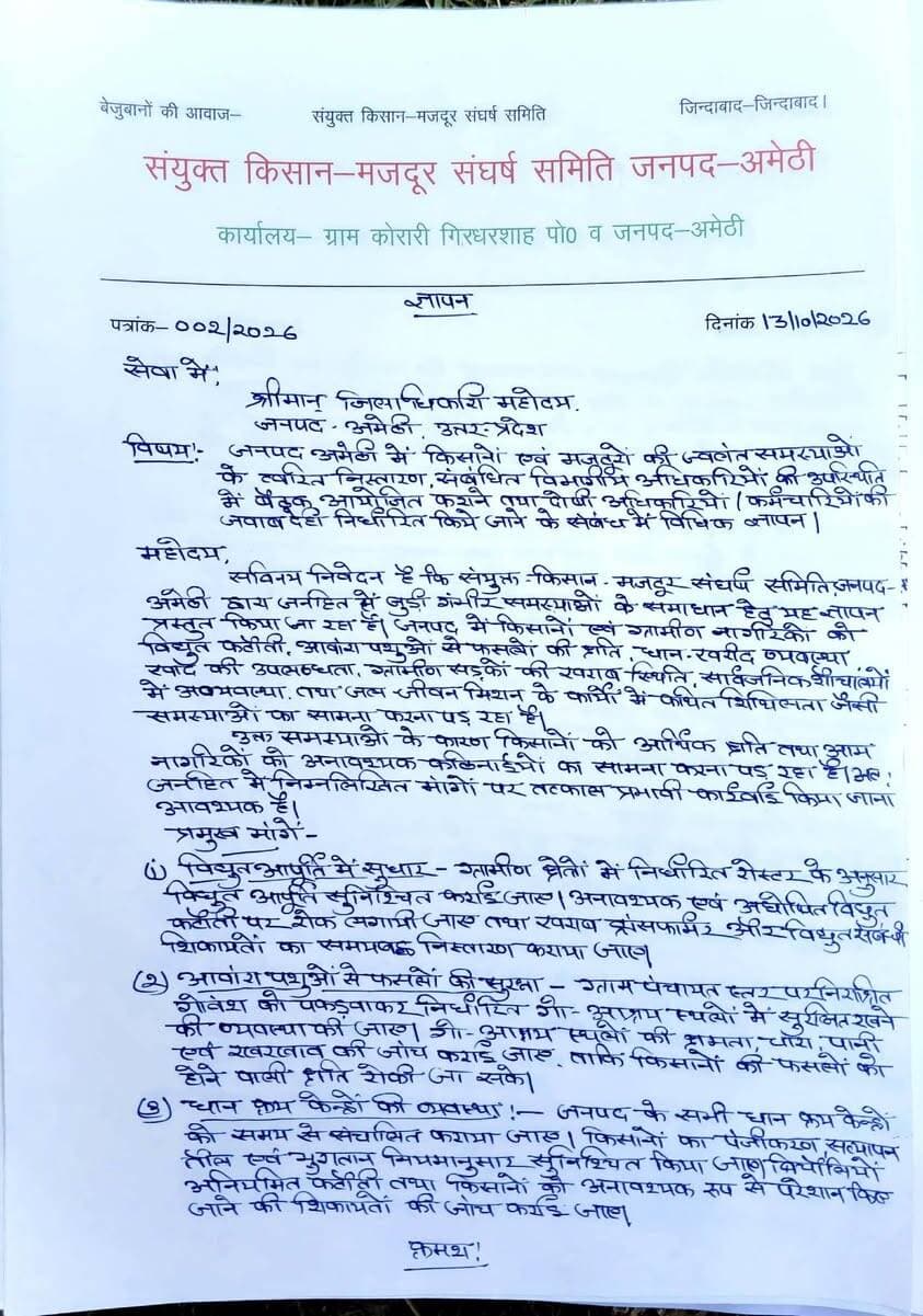 #अमेठी: संयुक्त किसान-मजदूर संघर्ष समिति ने डीएम को सौंपा 10 सूत्रीय ज्ञापन, समस्याओं के त्वरित निस्तारण की मांग
#अमेठी:संयुक्त किसान-मजदूर संघर्ष समिति, जनपद अमेठी के बैनर तले किसानों और मजदूरों की ज्वलंत समस्याओं को लेकर जिला प्रशासन को एक ज्ञापन सौंपा गया है। समिति ने जिलाधिकारी महोदय को संबोधित ज्ञापन के माध्यम से ग्रामीण क्षेत्रों की गंभीर समस्याओं का त्वरित संज्ञान लेते हुए प्रभावी कार्रवाई करने की मांग की है।
समिति के पदाधिकारियों ने चेतावनी दी है कि यदि तय समय-सीमा में समस्याओं का समाधान नहीं हुआ, तो संगठन लोकतांत्रिक और वैधानिक तरीकों से धरना-प्रदर्शन करने के लिए बाध्य होगा।
#प्रमुख_मांगें_एवं_समस्याएं:
* विद्युत आपूर्ति में सुधार: ग्रामीण क्षेत्रों में निर्धारित रोस्टर के अनुसार बिजली आपूर्ति सुनिश्चित की जाए, अघोषित कटौतियों पर रोक लगे और जले हुए ट्रांसफॉर्मरों को समयबद्ध तरीके से बदला जाए।
* आवारा पशुओं से सुरक्षा: ग्राम पंचायत स्तर पर निराश्रित गोवंश को पकड़कर गौशालाओं में सुरक्षित रखा जाए और चारे-पानी की व्यवस्था की जांच हो ताकि फसलों को बचाया जा सके।
* धान क्रय केंद्रों की व्यवस्था: जनपद के सभी धान क्रय केंद्रों को समय से संचालित किया जाए, किसानों का सत्यापन तीव्र गति से हो और अनियमित कटौतियों की जांच कराई जाए।
* डीएपी एवं यूरिया की उपलब्धता: सहकारी समितियों व बिक्री केंद्रों पर निर्धारित दरों पर उर्वरकों की पर्याप्त उपलब्धता हो तथा कालाबाजारी व जबरन अन्य सामग्री थमाने वालों पर कार्रवाई की जाए।
* जल जीवन मिशन के कार्यों की जांच: अधूरे पड़े पेयजल कनेक्शनों की सूची तैयार कर उसकी गुणवत्ता और पूर्णता की तकनीकी जांच कराई जाए।
* क्षतिग्रस्त ग्रामीण सड़कों की मरम्मत: खराब सड़कों का स्थलीय निरीक्षण कराकर समयसीमा के भीतर मरम्मत कराई जाए और गुणवत्ताहीन कार्यों में संलिप्त अधिकारियों व ठेकेदारों की जवाबदेही तय हो।
* विभागीय अनियमितताओं की जांच: प्राप्त शिकायतों और स्वीकृत धन राशि के कार्यों की निष्पक्ष जांच कराकर दोषियों के खिलाफ विधि सम्मत कार्रवाई की जाए।
* चारागाह की भूमि को अतिक्रमण मुक्त कराना: जनपद की सभी ग्राम पंचायतों में चिन्हित चारागाह की भूमि को अतिक्रमण से मुक्त कराया जाए।
* एजुकेटर (ई.सी.सी.) भर्ती की जांच: बेसिक शिक्षा विभाग द्वारा हाल ही में की गई एजुकेटर भर्तियों में बड़े पैमाने पर धांधली के आरोपों की उच्चस्तरीय जांच कराई जाए।
* संयुक्त जनसुनवाई एवं समयबद्ध निस्तारण: किसानों-मजुदरों की समस्याओं के समाधान के लिए जिला स्तर पर संबंधित विभागों के अधिकारियों की उपस्थिति में बैठकें आयोजित की जाएं।
इस अवसर पर भारतीय किसान यूनियन के जिलाध्यक्ष शैलेन्द्र कुमार, जिला संयोजक राकेश कुमार, गया प्रसाद, हरीश उर्फ चुन्नू सिंह (जिला संयोजक), प्रेम अचल सहित कई अन्य पदाधिकारी उपस्थित रहे।
MYogiAdityanath Cdo Amethi UPPCL Sanjay Singh Suresh Pasi Amethi Police UP Police A K Sharma BM TAK NEWs