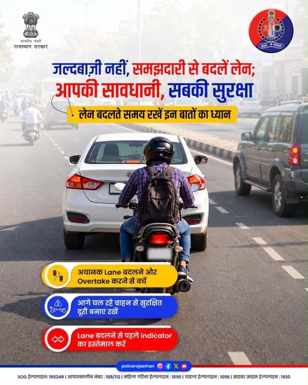 जल्दबाज़ी नहीं, समझदारी से बदलें लेन!
सड़क पर वाहन चलाते समय लेन अनुशासन का पालन करना न केवल आपकी अपनी सुरक्षा के लिए जरूरी है, बल्कि यह दूसरों के सफर को भी सुरक्षित बनाता है। एक छोटी सी लापरवाही या बिना संकेत के लेन बदलना बड़े हादसों का कारण बन सकता है।
सुरक्षित और सुगम यातायात के लिए राजस्थान पुलिस सभी वाहन चालकों से अपील करती है कि वे इन महत्वपूर्ण नियमों का हमेशा पालन करें।
महत्वपूर्ण यातायात निर्देश:
• अचानक लेन बदलने से बचें: अपनी गाड़ी की दिशा बदलते समय या ओवरटेक करते समय पूरी सावधानी बरतें।
• सुरक्षित दूरी बनाए रखें: किसी भी आकस्मिक स्थिति से निपटने के लिए आगे चल रहे वाहन से हमेशा पर्याप्त दूरी रखें।
• इंडिकेटर का प्रयोग करें: लेन बदलने या मुड़ने से ठीक पहले इंडिकेटर का इस्तेमाल कर पीछे आ रहे वाहनों को संकेत अवश्य दें।
• आपातकालीन सहायता: किसी भी सड़क दुर्घटना या संकट की स्थिति में तुरंत आपातकालीन नंबर 112 पर संपर्क करें।
याद रखें, घर पर आपका परिवार आपका इंतजार कर रहा है। सड़क पर संयम और नियमों का पालन ही आपकी सबसे बड़ी सुरक्षा है।
सही लेन, सुरक्षित राह - आपकी सेवा और सुरक्षा में तत्पर राजस्थान पुलिस।
<nis:link nis:type=tag nis:id=roadsafety nis:value=RoadSafety nis:enabled=true nis:link/> <nis:link nis:type=tag nis:id=trafficrules nis:value=TrafficRules nis:enabled=true nis:link/> <nis:link nis:type=tag nis:id=drivesafe nis:value=DriveSafe nis:enabled=true nis:link/> <nis:link nis:type=tag nis:id=lanediscipline nis:value=LaneDiscipline nis:enabled=true nis:link/> <nis:link nis:type=tag nis:id=balotrapolice nis:value=BalotraPolice nis:enabled=true nis:link/>