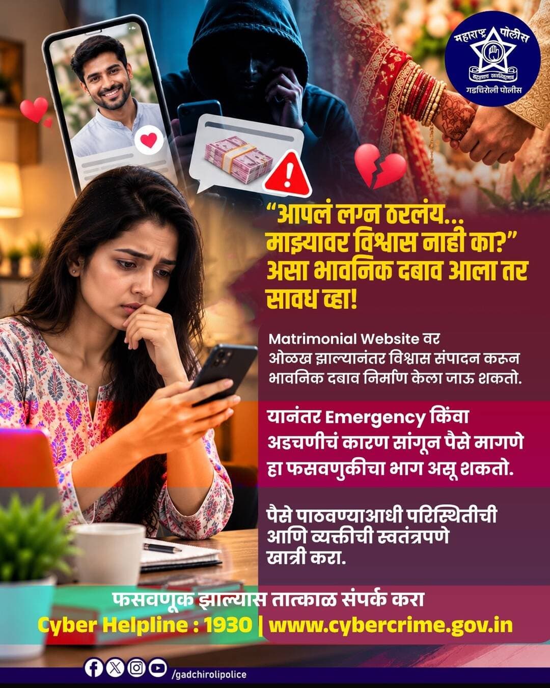 ऑनलाईन ओळख… पण विश्वास ठेवताना सावधान!
Matrimonial Website वर झालेली ओळख पुढे भावनिक दबाव आणि आर्थिक फसवणुकीत बदलू शकते. “आपलं लग्न ठरलंय”, “माझ्यावर विश्वास नाही का?” अशा भावनिक बोलण्याने पैसे मागितले जात असतील, तर घाई करू नका.
व्यक्तीची ओळख आणि परिस्थिती स्वतंत्रपणे पडताळा. कोणत्याही Emergency किंवा अडचणीच्या नावाखाली पैसे पाठवण्यापूर्वी खात्री करा.
🚨 फसवणूक झाल्यास तात्काळ Cyber Helpline 1930 वर संपर्क करा.
सावध रहा • सुरक्षित रहा
<nis:link nis:type=tag nis:id=gadchirolipolice nis:value=GadchiroliPolice nis:enabled=true nis:link/> <nis:link nis:type=tag nis:id=cyberawareness nis:value=CyberAwareness nis:enabled=true nis:link/> <nis:link nis:type=tag nis:id=matrimonialfraud nis:value=MatrimonialFraud nis:enabled=true nis:link/> <nis:link nis:type=tag nis:id=onlinefraud nis:value=OnlineFraud nis:enabled=true nis:link/> <nis:link nis:type=tag nis:id=cybersafety nis:value=CyberSafety nis:enabled=true nis:link/> StayAlert CyberCrime1930