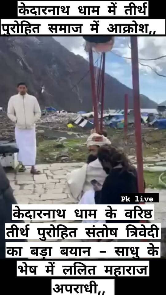 केदारनाथ धाम के तीर्थ पुरोहित संतोष त्रिवेदी का बड़ा बयान - साधु के भेष में ललित महाराज अपराधी,, सरकार की मदद से धाम में किया जमीन पर कब्जा,, शासन-प्रशासन की शह पर हौंसले बुलंद,,
केदारनाथ धाम में एक व्यक्ति के साथ मारपीट की घटना के बाद तीर्थ पुरोहित समाज में आक्रोश,,
बाबा ललित महाराज पर लगे डंडे से मारने के आरोप, पुलिस जांच में जुटी,