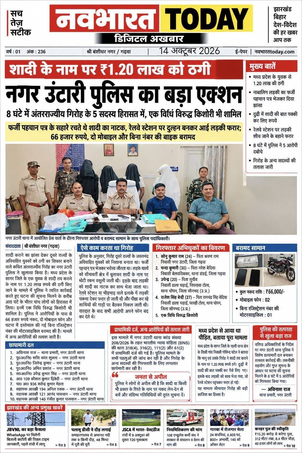 शादी का झांसा देकर ₹1.20 लाख की ठगी, नगर उंटारी पुलिस का बड़ा एक्शन
फर्जी पहचान पत्र के सहारे रचते थे शादी का नाटक, रेलवे स्टेशन पर दुल्हन बनकर आई लड़की फरार; 66 हजार रुपये, दो मोबाइल और बिना नंबर की बाइक बरामद
श्री बंशीधर नगर (गढ़वा)। शादी कराने का झांसा देकर दूसरे राज्यों के अविवाहित युवकों को ठगी का शिकार बनाने वाले कथित अंतरराज्यीय गिरोह का नगर उंटारी पुलिस ने खुलासा किया है। मध्य प्रदेश के सागर जिले के एक युवक से शादी तय कराने के नाम पर 1.20 लाख रुपये की ठगी किए जाने के मामले में पुलिस ने त्वरित कार्रवाई करते हुए घटना की सूचना मिलने के करीब आठ घंटे के भीतर पांच लोगों को हिरासत में लिया। इनमें एक विधि विरुद्ध किशोरी भी शामिल है। पुलिस ने आरोपियों के पास से 66 हजार रुपये नकद, दो मोबाइल फोन और घटना में इस्तेमाल की गई बिना रजिस्ट्रेशन नंबर की मोटरसाइकिल बरामद की है। मामले में अन्य आरोपियों की तलाश जारी है।
फर्जी पहचान पत्र भेजकर बिछाया ठगी का जाल
पुलिस के अनुसार, मध्य प्रदेश के सागर जिले के रहली थाना क्षेत्र के तिखी गांव निवासी गोविन्द पटेल, पिता बालमुकुन्द पटेल, ने 14 अक्टूबर 2026 की रात 12:20 बजे नगर उंटारी थाने में लिखित शिकायत दर्ज कराई। शिकायत में बताया गया कि भानु और उसके गिरोह के सदस्यों ने शादी कराने के नाम पर उनसे 1.20 लाख रुपये ठग लिए।
आरोप है कि गिरोह ने शादी का रिश्ता तय कराने के लिए एक नाबालिग लड़की का नाम रोशनी बताते हुए उसे बालिग दर्शाने वाला फर्जी पहचान पत्र भेजा। इसके बाद 13 अक्टूबर को वादी पक्ष को उत्तर प्रदेश के दुद्धी बुलाया गया, जहां शादी की बात पक्की करने के नाम पर 1.20 लाख रुपये नकद ले लिए गए।
शिकायत के मुताबिक, भानु और सविता देवी ने कथित तौर पर 54 हजार रुपये अपने पास रख लिए, जबकि शेष रकम सोनू कुमार राम को आपस में बांटने के लिए दी गई।
रेलवे स्टेशन पर दुल्हन बनी लड़की फरार
रुपये लेने के बाद कथित साजिश के तहत लड़की को वादी पक्ष के साथ भेज दिया गया। लेकिन नगर उंटारी रेलवे स्टेशन पहुंचने के बाद रात करीब 8:15 बजे वह शौच जाने का बहाना बनाकर चकमा देकर फरार हो गई। इसके बाद ठगी का खुलासा हुआ और पीड़ित ने पुलिस से शिकायत की।
ऐसे काम करता था गिरोह
पुलिस के अनुसार, मामले के अनुसंधान में गिरोह के कथित संगठित अपराध करने के तरीके का पता चला है। गिरोह के सदस्य दूसरे राज्यों के जरूरतमंद अविवाहित युवकों को निशाना बनाते थे। शादी का रिश्ता तय कराने के नाम पर लड़की की पहचान और उम्र से संबंधित फर्जी दस्तावेज भेजकर भरोसा जीता जाता था।
इसके बाद लड़के पक्ष को सीमावर्ती इलाके में बुलाकर शादी के नाम पर मोटी रकम वसूली जाती थी। रकम का बंटवारा करने के बाद लड़की को शादी का नाटक करते हुए लड़के पक्ष के साथ भेज दिया जाता था। आरोप है कि गिरोह के अन्य सदस्य मोटरसाइकिल से पीछे-पीछे चलते थे। रेलवे स्टेशन या किसी भीड़भाड़ वाले स्थान पर लड़की मौका देखकर फरार हो जाती थी और कथित तौर पर पीछा कर रहे साथियों के साथ निकल जाती थी। वारदात के बाद आरोपी अपने मोबाइल फोन बंद कर लेते थे, जिससे उनका पता लगाना मुश्किल हो जाता था।
आठ घंटे के भीतर पुलिस की कार्रवाई
मामले की गंभीरता को देखते हुए वरीय पुलिस अधिकारियों के निर्देश और मार्गदर्शन में नगर उंटारी थाना पुलिस ने विशेष छापामारी दल का गठन किया। तकनीकी शाखा की सहायता और गुप्त सूचना के आधार पर पुलिस ने त्वरित कार्रवाई करते हुए घटना की सूचना मिलने के करीब आठ घंटे के भीतर पांच लोगों को हिरासत में लिया।
पुलिस ने उनके पास से ठगी की रकम में से 66 हजार रुपये नकद, दो मोबाइल फोन और घटना में इस्तेमाल की गई बिना रजिस्ट्रेशन नंबर की मोटरसाइकिल बरामद की है। पुलिस के अनुसार, गिरफ्तार आरोपियों को न्यायिक हिरासत में भेजने की प्रक्रिया की जा रही है। गिरोह के अन्य फरार सदस्यों की गिरफ्तारी के लिए छापेमारी जारी है।
हिरासत में लिए गए आरोपियों का विवरण
1. सोनू कुमार राम (24 वर्ष), पिता श्रवण राम, निवासी नगर उंटारी, जिला गढ़वा, झारखंड।
2. चन्दा कुमारी (30 वर्ष), पिता नरेश बेदिया, निवासी बेलवाटिक्का, थाना डंडई, जिला गढ़वा, झारखंड।
3. उपेन्द्र (20 वर्ष), पिता सुग्रीव, निवासी डाला चढ़ाई, पिपरहवा टोला, थाना चोपन, जिला सोनभद्र, उत्तर प्रदेश।
4. राजेश सिंह बेदी (27 वर्ष), पिता रामचंद्र सिंह बेदिया, निवासी डाला चढ़ाई, पतरही टोला, थाना चोपन, जिला सोनभद्र, उत्तर प्रदेश।
5. एक विधि विरुद्ध किशोरी।
ये सामान हुए बरामद
- नकद राशि: ₹66,000
- मोबाइल फोन: 2
- घटना में प्रयुक्त बिना रजिस्ट्रेशन नंबर की मोटरसाइकिल: 1
इन पुलिसकर्मियों की टीम ने की कार्रवाई
छापामारी दल में नगर उंटारी थाना प्रभारी अविनाश राज, पुलिस अवर निरीक्षक शशि कांत शुक्ला, जितेंद्र कुमार एवं अमित प्रशांत, सहायक अवर निरीक्षक उपेंद्र कुमार सिंह, आरक्षी कौशल कुमार द्विवेदी, चालक आरक्षी सतेंद्र कुमार मेहता तथा सहायक आरक्षी अनिल रजक, आनंद पासवान और रंजीत कुमार पासवान शामिल थे।
प्राथमिकी दर्ज, अन्य आरोपियों की तलाश जारी
इस मामले में नगर उंटारी थाना कांड संख्या 208/2026 के तहत भारतीय न्याय संहिता (BNS) की धारा 318(4), 316(2), 111(2) और 61(2) में प्राथमिकी दर्ज की गई है। पुलिस मामले के सभी पहलुओं की जांच कर रही है और गिरोह के अन्य सदस्यों की गिरफ्तारी के लिए लगातार छापेमारी कर रही है।
DC Garhwa Garhwa Police