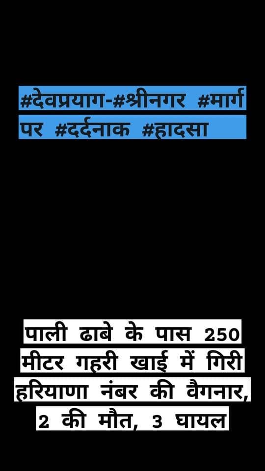 #देवप्रयाग-#श्रीनगर #मार्ग पर #दर्दनाक #हादसा: पाली ढाबे के पास 250 मीटर गहरी खाई में गिरी हरियाणा नंबर की वैगनार, 2 की मौत, 3 घायल,,
वृहस्पतिवार 15 अक्टूबर सुबह लगभग 5:30 बजे देवप्रयाग-श्रीनगर राष्ट्रीय राजमार्ग पर देवप्रयाग और मुल्ले गांव के बीच पाले ढाबे के पास एक दर्दनाक सड़क हादसा हो गया, जहां हरियाणा (HR) नंबर की एक वैगनार कार अनियंत्रित होकर 200 से 250 मीटर गहरी खाई में जा समाई। कार में कुल पांच लोग सवार थे, जिनमें से वाहन चालक और एक महिला की मौके पर ही मौत हो गई, जबकि दो घायलों को त्वरित रेस्क्यू कर अस्पताल पहुंचा दिया गया है और खाई में फंसे तीसरे घायल को बाहर निकालने के लिए पुलिस और प्रशासन की टीम द्वारा राहत एवं बचाव अभियान लगातार जारी है।