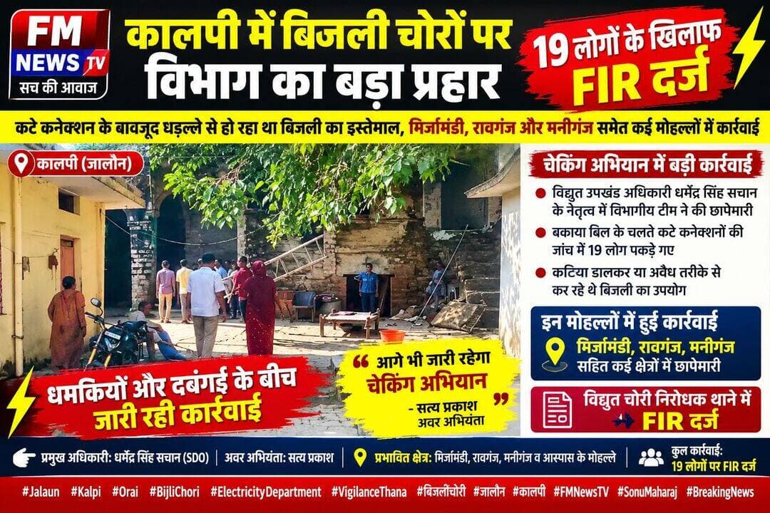 कालपी में बिजली चोरों पर विभाग का बड़ा प्रहार, 19 लोगों के खिलाफ FIR दर्ज;
चेकिंग अभियान से मचा हड़कंप
कटे कनेक्शन के बावजूद धड़ल्ले से हो रहा था बिजली का इस्तेमाल, मिर्जामंडी, रावगंज और मनीगंज समेत कई मोहल्लों में कार्रवाई
कालपी नगर में बिजली चोरी पर अंकुश लगाने के लिए विद्युत विभाग ने सख्त रुख अपनाते हुए सघन चेकिंग अभियान चलाया।
बुधवार को विद्युत उपखंड अधिकारी (SDO) धर्मेंद्र सिंह सचान के नेतृत्व में विभागीय टीम ने नगर के विभिन्न मोहल्लों में जांच की।
इस दौरान बिजली कनेक्शन कटने के बावजूद अवैध रूप से बिजली का इस्तेमाल करने के आरोप में 19 लोगों को चिन्हित किया गया।
विभाग की ओर से सभी 19 लोगों के खिलाफ विद्युत चोरी निरोधक थाने में प्राथमिकी (FIR) दर्ज कराई गई है।
कटे कनेक्शन के बाद भी चल रही थी बिजली, जांच में खुला मामला
विद्युत विभाग की टीम ने बकाया बिल जमा न करने के कारण पहले से काटे गए बिजली कनेक्शनों की स्थिति का निरीक्षण किया।
जांच के दौरान कथित तौर पर कुछ उपभोक्ता कटिया डालकर अथवा अन्य अवैध तरीकों से बिजली का इस्तेमाल करते मिले।
विभाग ने ऐसे 19 मामलों को चिह्नित करते हुए आगे की कानूनी कार्रवाई शुरू कराई।
अभियान के दौरान मिर्जामंडी, रावगंज और मनीगंज सहित नगर के कई इलाकों में जांच की गई।
विभागीय कार्रवाई से उन लोगों में हड़कंप की स्थिति रही, जिनके कनेक्शन बकाया बिल के चलते काटे जा चुके थे।
विरोध और धमकियों के बीच जारी रही चेकिंग
अभियान के दौरान विभागीय टीम को कुछ लोगों के विरोध और तीखी बहस का सामना करना पड़ा।
अवर अभियंता (JE) सत्य प्रकाश के मुताबिक, चेकिंग के दौरान कुछ लोगों ने टीम को धमकाने और सरकारी कार्य में बाधा डालने की कोशिश की।
हालांकि, विभागीय अधिकारियों ने कार्रवाई जारी रखी और बिजली चोरी के संदेह में पाए गए मामलों को दर्ज कराते हुए नियमानुसार कार्रवाई की प्रक्रिया आगे बढ़ाई।
19 लोगों के खिलाफ विजिलेंस थाने में मुकदमा
विद्युत विभाग ने मामले को गंभीरता से लेते हुए चिह्नित सभी 19 लोगों के खिलाफ विद्युत अधिनियम के तहत विद्युत चोरी निरोधक थाने में एफआईआर दर्ज कराई है।
विभाग का कहना है कि बिजली चोरी रोकने, राजस्व की हानि पर अंकुश लगाने और बकाया बिलों की वसूली सुनिश्चित करने के लिए चेकिंग अभियान चलाया जा रहा है।
बिजली विभाग की इस कार्रवाई से साफ संकेत है कि बकाया बिल के चलते कनेक्शन काटे जाने के बाद भी यदि कोई व्यक्ति अवैध रूप से बिजली का इस्तेमाल करता पाया जाता है, तो उसके खिलाफ कानूनी कार्रवाई की जा सकती है।
आगे भी जारी रहेगा चेकिंग अभियान
अवर अभियंता सत्य प्रकाश ने स्पष्ट किया कि नगर में बिजली चोरी रोकने और अवैध रूप से बिजली का उपयोग करने वालों के खिलाफ अभियान आगे भी जारी रहेगा।
उन्होंने लोगों से अपील की कि बिजली का इस्तेमाल वैध कनेक्शन के माध्यम से करें और समय से बिल का भुगतान सुनिश्चित करें। नियमों का उल्लंघन पाए जाने पर संबंधित व्यक्ति के खिलाफ नियमानुसार कार्रवाई की जाएगी।
विद्युत विभाग की इस कार्रवाई के बाद अब यह देखना महत्वपूर्ण होगा कि आने वाले दिनों में चेकिंग अभियान कितनी सख्ती से जारी रहता है और बिजली चोरी पर रोक लगाने के लिए विभाग की ओर से क्या कदम उठाए जाते हैं।
<nis:link nis:type=tag nis:id=jalaun nis:value=Jalaun nis:enabled=true nis:link/> <nis:link nis:type=tag nis:id=kalpi nis:value=Kalpi nis:enabled=true nis:link/> <nis:link nis:type=tag nis:id=orai nis:value=Orai nis:enabled=true nis:link/> <nis:link nis:type=tag nis:id=bijlichori nis:value=BijliChori nis:enabled=true nis:link/> <nis:link nis:type=tag nis:id=electricitydepartment nis:value=ElectricityDepartment nis:enabled=true nis:link/> <nis:link nis:type=tag nis:id=बिजलीविभाग nis:value=बिजलीविभाग nis:enabled=true nis:link/> <nis:link nis:type=tag nis:id=बिजलीचोरी nis:value=बिजलीचोरी nis:enabled=true nis:link/> <nis:link nis:type=tag nis:id=कालपी nis:value=कालपी nis:enabled=true nis:link/> <nis:link nis:type=tag nis:id=जालौन nis:value=जालौन nis:enabled=true nis:link/> <nis:link nis:type=tag nis:id=विद्युतचेकिंग nis:value=विद्युतचेकिंग nis:enabled=true nis:link/> <nis:link nis:type=tag nis:id=fir nis:value=FIR nis:enabled=true nis:link/> <nis:link nis:type=tag nis:id=vigilancethana nis:value=VigilanceThana nis:enabled=true nis:link/> <nis:link nis:type=tag nis:id=dharmendrasinghsachan nis:value=DharmendraSinghSachan nis:enabled=true nis:link/> <nis:link nis:type=tag nis:id=satyaprakash nis:value=SatyaPrakash nis:enabled=true nis:link/> <nis:link nis:type=tag nis:id=fmnewstv nis:value=FMNewsTV nis:enabled=true nis:link/> <nis:link nis:type=tag nis:id=sonumaharaj nis:value=SonuMaharaj nis:enabled=true nis:link/> <nis:link nis:type=tag nis:id=breakingnews nis:value=BreakingNews nis:enabled=true nis:link/>