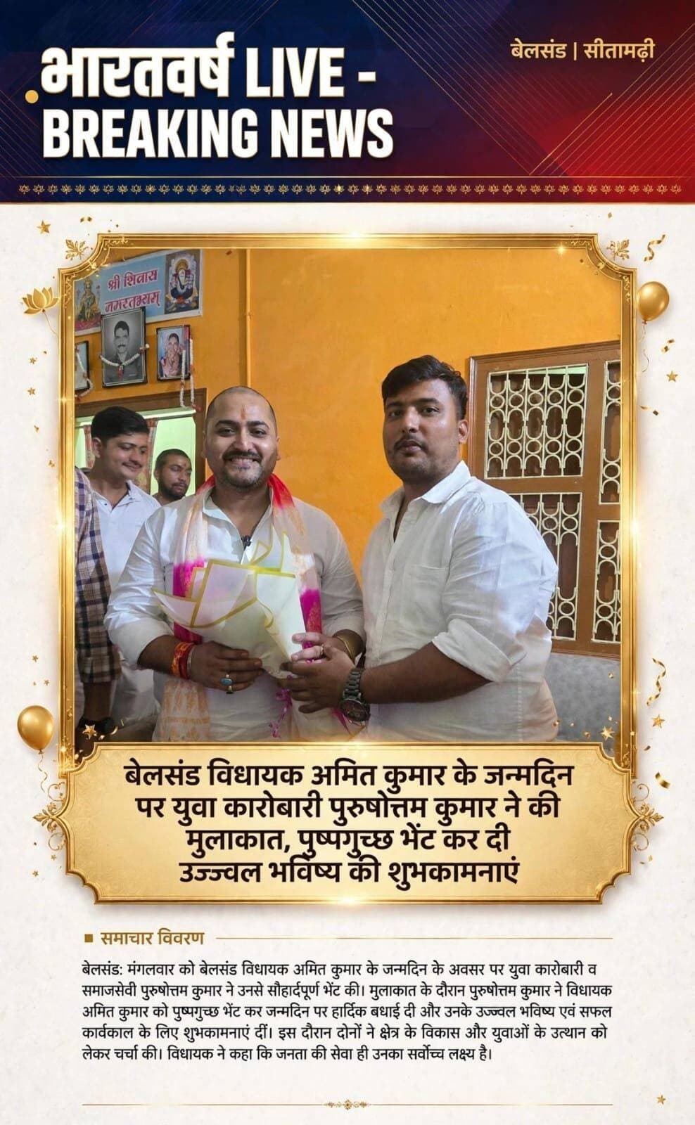 बेलसंड विधायक अमित कुमार के जन्मदिन पर युवा कारोबारी पुरुषोत्तम कुमार ने की मुलाकात, पुष्पगुच्छ भेंट कर दी उज्ज्वल भविष्य की शुभकामनाएं
सीतामढ़ी/ शिवहर- जिले के बेलसंड विधानसभा क्षेत्र के विधायक अमित कुमार राणु के जन्मदिन के अवसर पर बधाई देने वालों का तांता लगा है बेलसंड विधानसभा क्षेत्र के विधायक अमित कुमार राणु के जन्मदिन के अवसर पर शहर के जाने-माने युवा कारोबारी श्री पुरुषोत्तम कुमार ने उनसे शिष्टाचार मुलाकात की।
इस दौरान युवा कारोबारी पुरुषोत्तम कुमार ने विधायक को पुष्पगुच्छ भेंट कर जन्मदिन की हार्दिक बधाई एवं शुभकामनाएं दीं और उनके उज्ज्वल भविष्य, दीर्घायु एवं स्वस्थ जीवन की कामना की।
मुलाकात के दौरान पुरुषोत्तम कुमार ने कहा कि विधायक अमित कुमार जी एक युवा और ऊर्जावान जनप्रतिनिधि हैं, जिनके नेतृत्व में बेलसंड विधानसभा क्षेत्र में विकास के नए आयाम स्थापित हो रहे हैं। वे हमेशा युवाओं और व्यापारियों की आवाज बनकर सदन से लेकर सड़क तक कार्य करते हैं।
वहीं इस स्नेह भरी मुलाकात पर विधायक अमित कुमार ने भी युवा कारोबारी पुरुषोत्तम कुमार का आभार व्यक्त किया और कहा कि क्षेत्र के युवाओं और व्यवसायियों का साथ ही उनकी सबसे बड़ी ताकत है।
*भारतवर्ष लाइव न्यूज नेटवर्क संवाददाता मो० दानिस ख़ान*