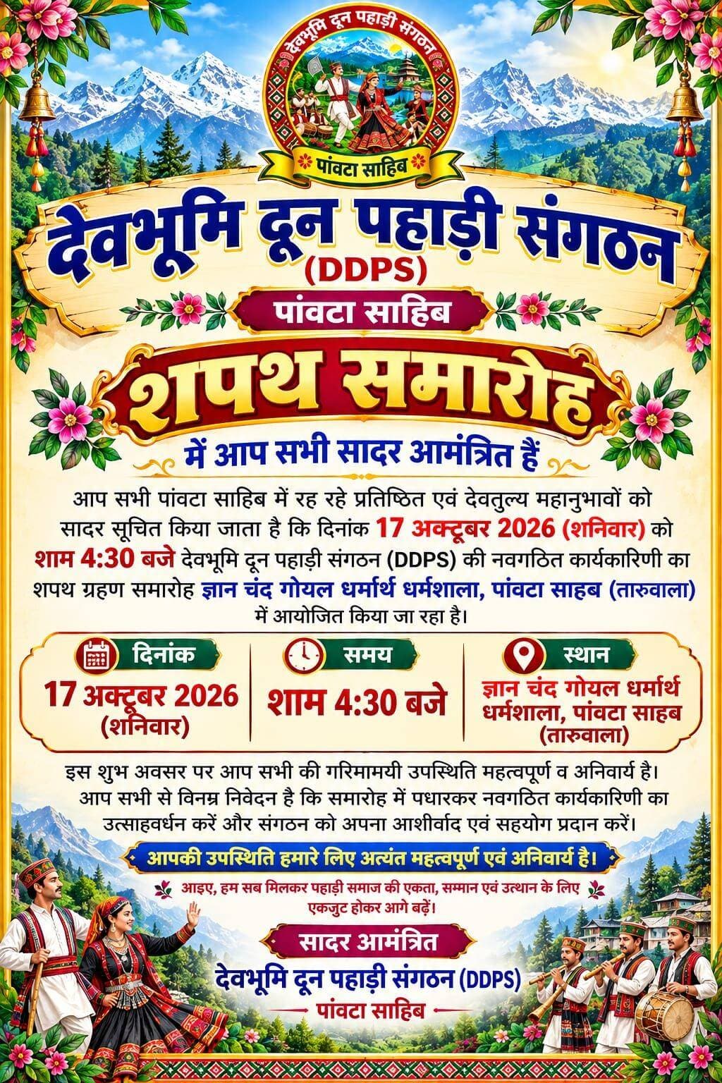 देवभूमि दून पहाड़ी संगठन की नवगठित कार्यकारिणी का शपथ ग्रहण समारोह कल, पहाड़ी समाज की एकता और उत्थान का लिया जाएगा संकल्प
पांवटा साहिब में 17 अक्टूबर को होगा समारोह, ज्ञान चंद गोयल धर्मार्थ धर्मशाला तारुवाला में शाम 4:30 बजे जुटेंगे समाज के गणमान्य लोग
पांवटा साहिब (सिरमौर)। देवभूमि दून पहाड़ी संगठन (DDPS), पांवटा साहिब की नवगठित कार्यकारिणी का शपथ ग्रहण समारोह 17 अक्टूबर 2026, शनिवार को आयोजित किया जाएगा। समारोह का आयोजन शाम 4:30 बजे ज्ञान चंद गोयल धर्मार्थ धर्मशाला, पांवटा साहिब (तारुवाला) में होगा। संगठन की ओर से पांवटा साहिब में रहने वाले प्रतिष्ठित व्यक्तियों एवं समाज के गणमान्य लोगों को समारोह में शामिल होने के लिए सादर आमंत्रित किया गया है।
संगठन की ओर से जारी आमंत्रण के अनुसार, इस कार्यक्रम का उद्देश्य नवगठित कार्यकारिणी को शपथ दिलाने के साथ-साथ पहाड़ी समाज की एकता, सम्मान और उत्थान के लिए सामूहिक प्रयासों को आगे बढ़ाना है। समारोह में उपस्थित लोगों से नवनियुक्त कार्यकारिणी का उत्साहवर्धन करने तथा संगठन को अपना आशीर्वाद और सहयोग प्रदान करने की अपील की गई है।
पहाड़ी समाज की एकता पर रहेगा जोर
देवभूमि दून पहाड़ी संगठन ने समाज के लोगों से एकजुट होकर पहाड़ी समाज की एकता, सम्मान और विकास के लिए आगे बढ़ने का आह्वान किया है। संगठन का मानना है कि आपसी सहयोग और एकजुटता से समाज को मजबूत बनाने की दिशा में बेहतर प्रयास किए जा सकते हैं।
संगठन की ओर से सभी आमंत्रित अतिथियों से समारोह में गरिमामयी उपस्थिति दर्ज करवाने की अपील की गई है। यह कार्यक्रम नवगठित कार्यकारिणी के लिए अपनी जिम्मेदारियों का निर्वहन करने और समाज के प्रति समर्पण के संकल्प के साथ नई शुरुआत करने का अवसर होगा।
कार्यक्रम का विवरण
दिनांक: 17 अक्टूबर 2026, शनिवार
समय: शाम 4:30 बजे
स्थान: ज्ञान चंद गोयल धर्मार्थ धर्मशाला, तारुवाला, पांवटा साहिब
आयोजक: देवभूमि दून पहाड़ी संगठन (DDPS), पांवटा साहिब