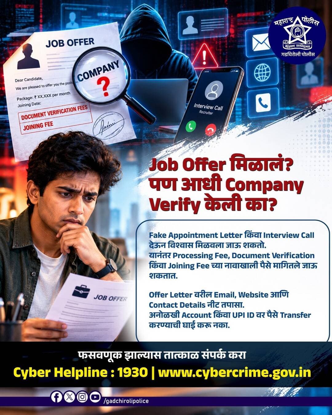 Job Offer मिळालं? आनंदाच्या भरात पैसे भरू नका… आधी Company Verify करा!
Fake Appointment Letter किंवा Interview Call च्या माध्यमातून विश्वास संपादन करून Processing Fee, Document Verification Fee किंवा Joining Fee च्या नावाखाली पैसे मागणे हा सायबर फसवणुकीचा प्रकार असू शकतो.
नोकरीची Offer स्वीकारण्यापूर्वी Company ची Official Website, Email ID आणि Contact Details नीट तपासा. अनोळखी Account किंवा UPI ID वर पैसे Transfer करू नका.
नोकरीची संधी खरी आहे का, आधी पडताळा करा… मगच पुढचं पाऊल उचला!
फसवणूक झाल्यास तात्काळ Cyber Helpline 1930 वर संपर्क करा.
सजग रहा • सुरक्षित रहा — गडचिरोली पोलीस
<nis:link nis:type=tag nis:id=gadchirolipolice nis:value=GadchiroliPolice nis:enabled=true nis:link/> <nis:link nis:type=tag nis:id=jobfraud nis:value=JobFraud nis:enabled=true nis:link/> <nis:link nis:type=tag nis:id=fakejoboffer nis:value=FakeJobOffer nis:enabled=true nis:link/> <nis:link nis:type=tag nis:id=cyberawareness nis:value=CyberAwareness nis:enabled=true nis:link/> <nis:link nis:type=tag nis:id=cybersafety nis:value=CyberSafety nis:enabled=true nis:link/> OnlineFraud