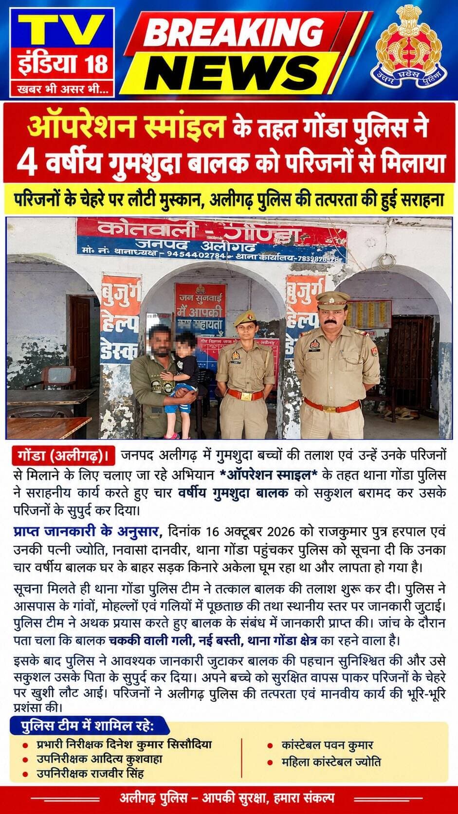 ऑपरेशन स्माइल के तहत गोंडा पुलिस ने 4 वर्षीय गुमशुदा बालक को परिजनों से मिलाया
परिजनों के चेहरे पर लौटी मुस्कान, अलीगढ़ पुलिस की तत्परता की हुई सराहना
गोंडा (अलीगढ़)। जनपद अलीगढ़ में गुमशुदा बच्चों की तलाश एवं उन्हें उनके परिजनों से मिलाने के लिए चलाए जा रहे अभियान ऑपरेशन स्माइल के तहत थाना गोंडा पुलिस ने सराहनीय कार्य करते हुए चार वर्षीय गुमशुदा बालक को सकुशल बरामद कर उसके परिजनों के सुपुर्द कर दिया।
प्राप्त जानकारी के अनुसार, दिनांक 16 अक्टूबर 2026 को राजकुमार पुत्र हरपाल एवं उनकी पत्नी ज्योति, निवासी दानवीर, थाना गोंडा पहुंचकर पुलिस को सूचना दी कि उनका चार वर्षीय बालक घर के बाहर सड़क किनारे अकेला घूम रहा था और लापता हो गया है।
सूचना मिलते ही थाना गोंडा पुलिस टीम ने तत्काल बालक की तलाश शुरू कर दी। पुलिस ने आसपास के गांवों, मोहल्लों एवं गलियों में पूछताछ की तथा स्थानीय स्तर पर जानकारी जुटाई। पुलिस टीम ने अथक प्रयास करते हुए बालक के संबंध में जानकारी प्राप्त की। जांच के दौरान पता चला कि बालक चककी वाली गली, नई बस्ती, थाना गोंडा क्षेत्र का रहने वाला है।
इसके बाद पुलिस ने आवश्यक जानकारी जुटाकर बालक की पहचान सुनिश्चित की और उसे सकुशल उसके पिता के सुपुर्द कर दिया। अपने बच्चे को सुरक्षित वापस पाकर परिजनों के चेहरे पर खुशी लौट आई। परिजनों ने अलीगढ़ पुलिस की तत्परता एवं मानवीय कार्य की भूरि-भूरि प्रशंसा की।
पुलिस टीम में शामिल रहे:
प्रभारी निरीक्षक दिनेश कुमार सिसौदिया
उपनिरीक्षक आदित्य कुशवाहा
उपनिरीक्षक राजवीर सिंह
कांस्टेबल पवन कुमार
महिला कांस्टेबल ज्योति कृष्ण कुमार पत्रकारChief Minister Office Uttar PradeshAligarh PoliceChief Minister Office Uttar Pradesh