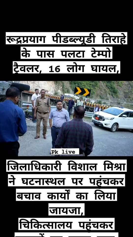 बड़ी खबर : रूद्रप्रयाग पीडब्ल्यूडी तिराहे के पास पलटा टेम्पो ट्रैवलर, 16 लोग घायल,
जिलाधिकारी विशाल मिश्रा ने घटनास्थल पर पहुंचकर बचाव कार्यों का लिया जायजा,
चिकित्सालय पहुंचकर घायलों का जाना हाल,
रुद्रप्रयाग। जनपद रुद्रप्रयाग में शनिवार को पीडब्ल्यूडी तिराहे के समीप एक टेम्पो ट्रैवलर अनियंत्रित होकर पलट गया। दुर्घटना में वाहन चालक सहित सभी 16 सवार घायल हो गए। इनमें आठ महिलाएं और आठ पुरुष शामिल हैं। सूचना मिलते ही जिला प्रशासन ने त्वरित कार्रवाई करते हुए राहत एवं बचाव अभियान शुरू किया और सभी घायलों को उपचार के लिए जिला चिकित्सालय रुद्रप्रयाग पहुंचाया।
जानकारी के अनुसार, शनिवार अपराह्न 2 बजकर 33 मिनट पर वाहन संख्या डीएल 01 वीसी 6074 पीडब्ल्यूडी तिराहे के समीप अनियंत्रित होकर पलट गया। दुर्घटना की सूचना मिलते ही जिला आपातकालीन परिचालन केंद्र सक्रिय हो गया। केंद्र की ओर से तत्काल जिला आपदा मोचन बल (डीडीआरएफ) और 108 एंबुलेंस सेवा को सूचित किया गया।
सूचना पर डीडीआरएफ की टीम, पुलिस, जिला आपदा प्रबंधन अधिकारी नंदन सिंह रजवार तथा कोतवाली रुद्रप्रयाग के प्रभारी निरीक्षक सहित संबंधित कार्मिक घटनास्थल पर पहुंचे। संयुक्त रूप से राहत एवं बचाव कार्य चलाते हुए सभी घायलों को शीघ्र अस्पताल पहुंचाया गया, जहां उनका उपचार शुरू किया गया।
दुर्घटना की जानकारी मिलते ही जिलाधिकारी विशाल मिश्रा घटनास्थल पर पहुंचे और राहत एवं बचाव कार्यों का जायजा लिया। इसके बाद उन्होंने जिला चिकित्सालय पहुंचकर घायलों का कुशलक्षेम जाना तथा चिकित्सकों से उनके उपचार की जानकारी ली। उन्होंने घायलों को आवश्यक चिकित्सा सुविधाएं उपलब्ध कराने के संबंध में भी जानकारी प्राप्त की।
जिला प्रशासन के अनुसार, सभी 16 घायलों का जिला चिकित्सालय में उपचार जारी है। प्रशासन और स्वास्थ्य विभाग के अधिकारी आपसी समन्वय के साथ स्थिति पर नजर बनाए हुए हैं। त्वरित सूचना, बचाव दलों की सक्रियता और एंबुलेंस सेवा के समन्वय से सभी घायलों को समय रहते चिकित्सालय पहुंचाया गया।