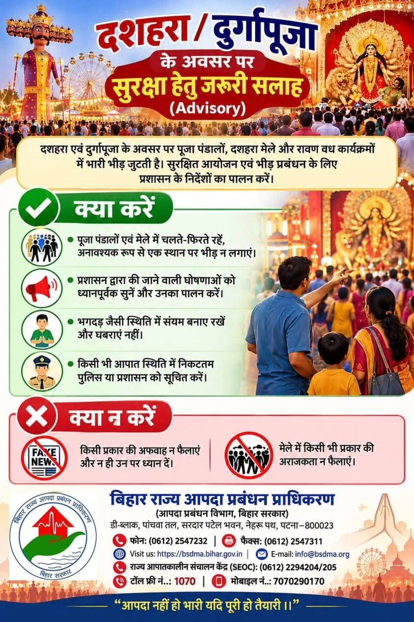 * *जिला प्रशासन, मुजफ्फरपुर द्वारा दुर्गा पूजा, दशहरा एवं रावण वध कार्यक्रम के अवसर पर जनहित में जारी एडवाइजरी*:
* मेले के लिए घर से निकलते समय अपने बच्चों के पॉकेट में नाम, पता और मोबाईल नम्बर लिखकर अवश्य रखें। मेले में बच्चों का हाथ कभी न छोड़ें। उन्हें इधर-उधर जाने न दें। महिलाओं, बच्चों और बुज़ुर्ग व्यक्तियों का विशेष ध्यान रखें।
* किसी भी प्रकार का अफवाह न फैलाएँ और न ही उस पर ध्यान दें। शांति बनाए रखें।
* मेले में पटाखे एवं ज्वलनशील पदार्थ साथ न ले जाएँ। धूम्रपान व किसी भी नशे का सेवन न करें। मेले में किसी भी प्रकार की अव्यवस्था न फैलाएँ।
* मेले में सड़क पर धीरे-धीरे जाएँ, कतारबद्ध होकर जाएँ, जल्दबाज़ी बिल्कुल न करें।
* इमरजेंसी मार्ग को कभी अवरुद्ध न करें।
* सुरक्षा मानकों का अनुपालन करें, स्वयं भी सुरक्षित रहें तथा अन्य लोगों को भी सुरक्षित रखें।
* सुरक्षा जाँच आपके एवं आपके परिवार की सुरक्षा हेतु आवश्यक है। अतः सुरक्षा जाँच में सहयोग करें।
* किसी भी प्रकार की लावारिस वस्तु या संदिग्ध वस्तु अगर आपको दिखाई पड़े, तो इसकी सूचना तुरंत वहाँ पर प्रतिनियुक्त दण्डाधिकारी, पुलिस पदाधिकारी, थानाध्यक्ष, नियंत्रण कक्ष या डायल 112 को दें और उस संदिग्ध वस्तु को बिल्कुल ना छुएँ।
* आपकी सावधानी ही सबकी सुरक्षा है। आइए हम सब मिलकर त्योहार को आस्था, अनुशासन और सुरक्षा का पर्व बनाएं।
#CMSamrat
#samratchoudhary
CMO Bihar
Information & Public Relations Department, Government of Bihar