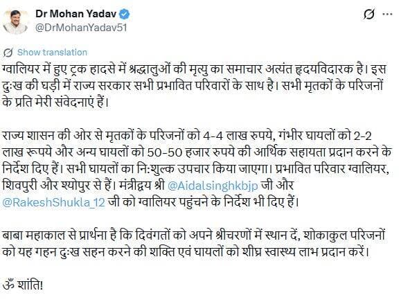 मध्य प्रदेश के मुख्यमंत्री डॉ. मोहन यादव ने ग्वालियर में हुए ट्रक हादसे में श्रद्धालुओं की मौत पर दुख व्यक्त किया है।
उन्होंने मृतकों के परिजनों के प्रति संवेदना जताते हुए प्रभावित परिवारों को हर संभव मदद का भरोसा दिया है। मुख्यमंत्री ने राज्य सरकार की ओर से मृतकों के परिजनों को 4-4 लाख रुपये, गंभीर घायलों को 2-2 लाख रुपये और अन्य घायलों को 50-50 हजार रुपये की आर्थिक सहायता देने के निर्देश दिए हैं। साथ ही, सभी घायलों का नि:शुल्क उपचार कराया जाएगा।