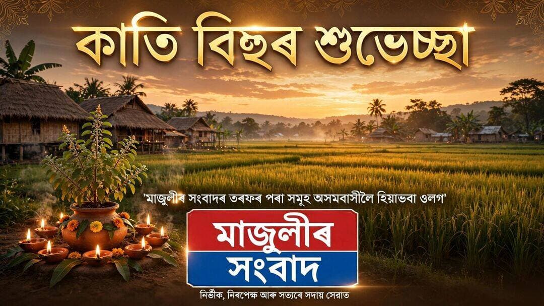 কাতি বিহু কেৱল এটি উৎসৱ নহয়, ই হৈছে আশা, শস্য আৰু সমৃদ্ধিৰ প্ৰতীক। তুলসী তলত জ্বলোৱা বন্তিয়ে আমাৰ খেতিয়কৰ সপোনক পোহৰাই তোলক, পথাৰৰ সেউজীয়া কঠিয়াই অসমৰ ভঁৰাল ভৰাই তোলক।
মাজুলীৰ সংবাদৰ পৰা সমূহ অসমবাসী ৰাইজলৈ কাতি বিহুৰ হিয়াভৰা ওলগ আৰু শুভকামনা জনালোঁ---