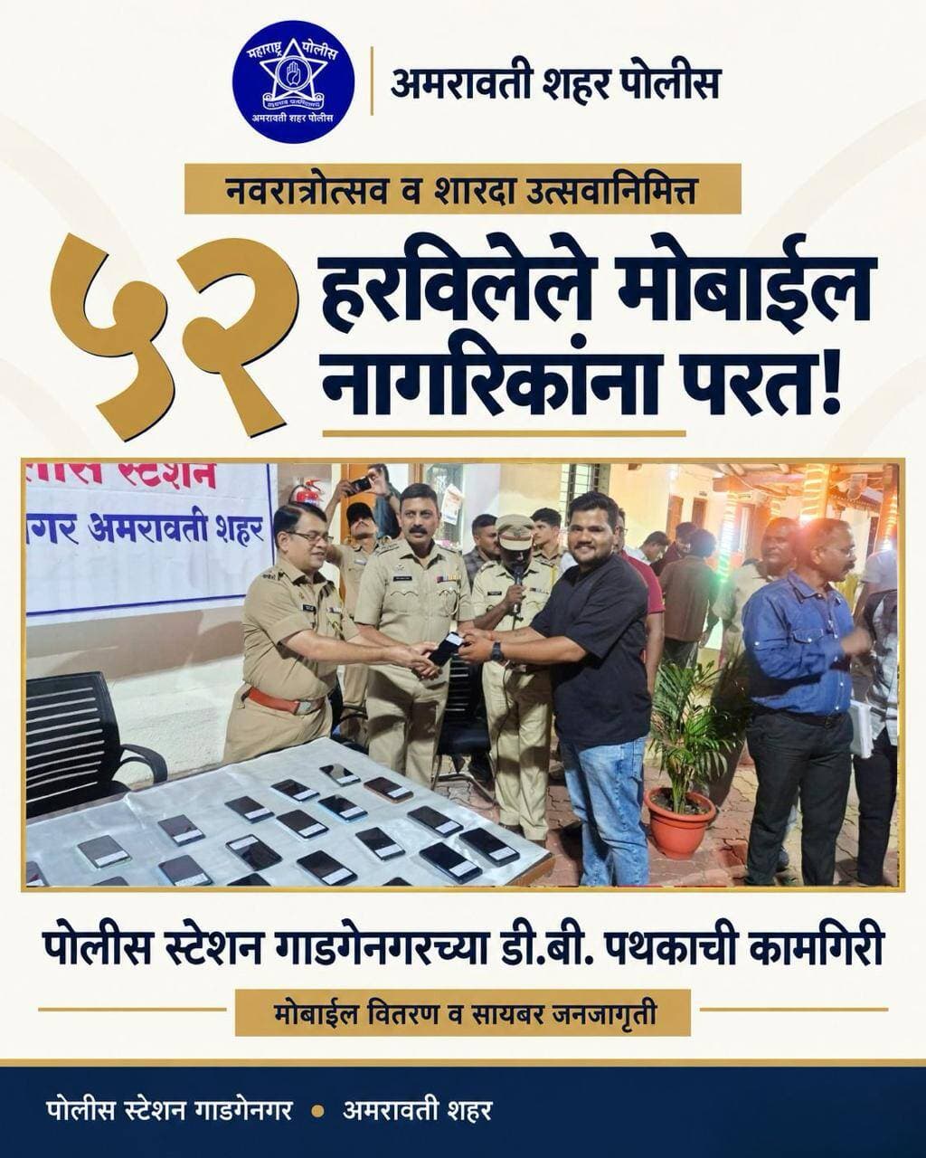 नवरात्रोत्सवानिमित्त मोबाईल वितरण व सायबर जनजागृती
पोलीस स्टेशन गाडगेनगर, अमरावती शहर येथील डी.बी. पथकाने शोधून काढलेले ५२ हरविलेले मोबाईल फोन संबंधित तक्रारदारांना परत करण्यात आले. 📱✨
यावेळी सायबर जनजागृती महिना – ऑक्टोबर २०२६ अंतर्गत नागरिकांना ऑनलाइन आर्थिक फसवणूक, संशयास्पद लिंक, बनावट फोन कॉल्स व डिजिटल अरेस्ट याबाबत मार्गदर्शन करून सायबर सुरक्षिततेचा संदेश देण्यात आला.
#AmravatiCityPolice #GadgenagarPolice #CyberAwarenessMonth2026 #MobileRecovery #CyberSafety #DigitalArrestAwareness #SafeAndSecure