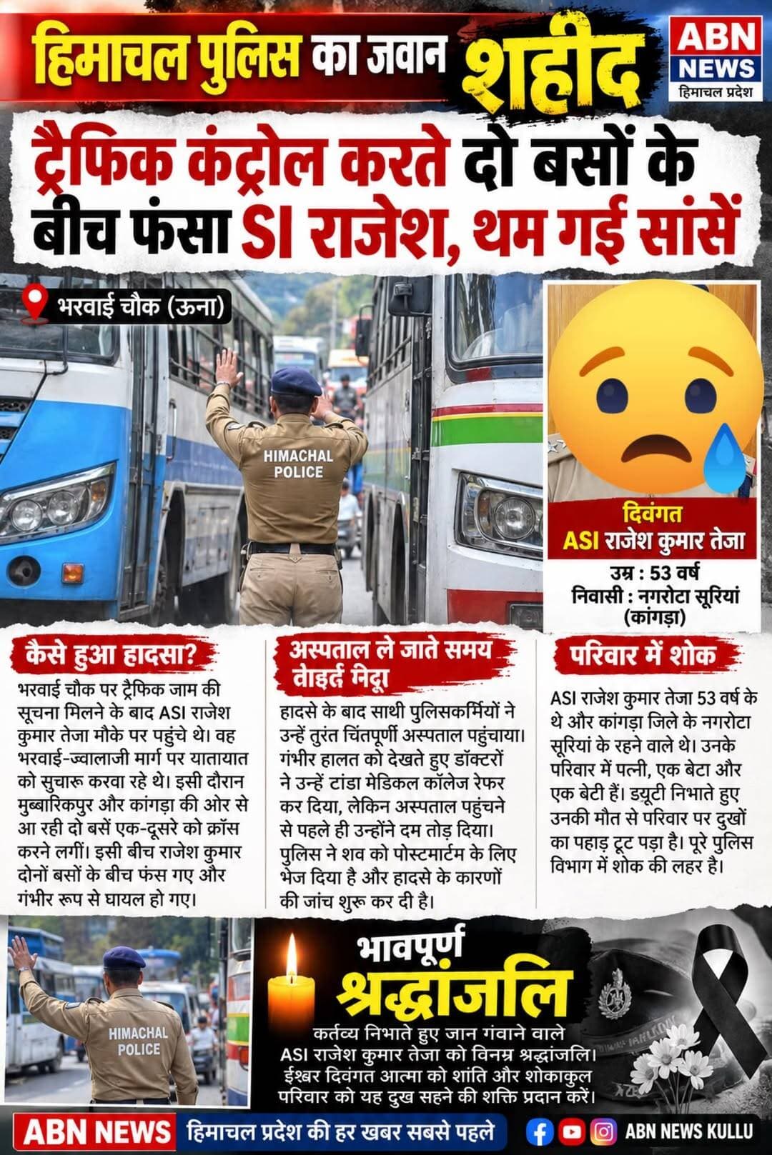 हिमाचल में दर्दनाक हादसा: ट्रैफिक जाम खुलवाते समय दो बसों के बीच फंसे ASI राजेश कुमार, ड्यूटी निभाते गई जान
📰 ABN NEWS | हिमाचल प्रदेश की पूरी खबर
भरवाईं चौक पर यातायात सुचारू करवाते समय हिमाचल पुलिस के सहायक उपनिरीक्षक (ASI) राजेश कुमार तेजा के साथ दर्दनाक हादसा हो गया। ड्यूटी के दौरान दो बसों के बीच फंसने से वह गंभीर रूप से घायल हो गए और उनकी मौत हो गई। इस घटना से पुलिस विभाग और उनके परिवार में शोक की लहर है।
कैसे हुआ हादसा?
जानकारी के अनुसार, भरवाईं चौक पर ट्रैफिक जाम की सूचना मिलने के बाद ASI राजेश कुमार तेजा मौके पर पहुंचे थे। वह भरवाईं-ज्वालाजी मार्ग पर यातायात को सुचारू करवा रहे थे। इसी दौरान मुबारिकपुर और कांगड़ा की ओर से आ रही दो बसें एक-दूसरे को क्रॉस करने लगीं। इसी बीच राजेश कुमार दोनों बसों के बीच फंस गए और गंभीर रूप से घायल हो गए।
अस्पताल ले जाते समय तोड़ा दम
हादसे के बाद साथी पुलिसकर्मी उन्हें तुरंत चिंतपूर्णी अस्पताल ले गए। उनकी गंभीर हालत को देखते हुए डॉक्टरों ने उन्हें टांडा मेडिकल कॉलेज रेफर कर दिया, लेकिन अस्पताल पहुंचने से पहले ही उन्होंने दम तोड़ दिया। पुलिस ने शव को पोस्टमार्टम के लिए भेज दिया है और हादसे के कारणों की जांच शुरू कर दी है।
परिवार और पुलिस विभाग में शोक
ASI राजेश कुमार तेजा 53 वर्ष के थे और कांगड़ा जिले के नगरोटा सूरियां के रहने वाले थे। उनके परिवार में पत्नी, एक बेटा और एक बेटी हैं। उनके आकस्मिक निधन से परिवार पर दुखों का पहाड़ टूट पड़ा है। ड्यूटी निभाते हुए उनकी मौत से पूरे पुलिस विभाग में शोक का माहौल है।
भावपूर्ण श्रद्धांजलि 🙏
कर्तव्य निभाते हुए जान गंवाने वाले ASI राजेश कुमार तेजा को विनम्र श्रद्धांजलि। ईश्वर दिवंगत आत्मा को शांति और शोकाकुल परिवार को यह दुख सहने की शक्ति प्रदान करें।
<nis:link nis:type=tag nis:id=himachalpradesh nis:value=HimachalPradesh nis:enabled=true nis:link/> <nis:link nis:type=tag nis:id=himachalnews nis:value=HimachalNews nis:enabled=true nis:link/> <nis:link nis:type=tag nis:id=himachalpolice nis:value=HimachalPolice nis:enabled=true nis:link/> <nis:link nis:type=tag nis:id=asi nis:value=ASI nis:enabled=true nis:link/> RajeshKumar <nis:link nis:type=tag nis:id=rajeshkumarteja nis:value=RajeshKumarTeja nis:enabled=true nis:link/> <nis:link nis:type=tag nis:id=unanews nis:value=UnaNews nis:enabled=true nis:link/> <nis:link nis:type=tag nis:id=chintpurni nis:value=Chintpurni nis:enabled=true nis:link/> <nis:link nis:type=tag nis:id=bharwainchowk nis:value=BharwainChowk nis:enabled=true nis:link/> <nis:link nis:type=tag nis:id=kangranews nis:value=KangraNews nis:enabled=true nis:link/> <nis:link nis:type=tag nis:id=breakingnews nis:value=BreakingNews nis:enabled=true nis:link/> <nis:link nis:type=tag nis:id=himachalbreakingnews nis:value=HimachalBreakingNews nis:enabled=true nis:link/> <nis:link nis:type=tag nis:id=policenews nis:value=PoliceNews nis:enabled=true nis:link/> <nis:link nis:type=tag nis:id=roadaccident nis:value=RoadAccident nis:enabled=true nis:link/> <nis:link nis:type=tag nis:id=abnnews nis:value=ABNNews nis:enabled=true nis:link/> <nis:link nis:type=tag nis:id=abnnewskullu nis:value=ABNNewsKullu nis:enabled=true nis:link/> <nis:link nis:type=tag nis:id=हिमाचल_प्रदेश nis:value=हिमाचल_प्रदेश nis:enabled=true nis:link/> <nis:link nis:type=tag nis:id=हिमाचल_न्यूज nis:value=हिमाचल_न्यूज nis:enabled=true nis:link/> <nis:link nis:type=tag nis:id=हिमाचल_पुलिस nis:value=हिमाचल_पुलिस nis:enabled=true nis:link/> <nis:link nis:type=tag nis:id=राजेश_कुमार_तेजा nis:value=राजेश_कुमार_तेजा nis:enabled=true nis:link/> <nis:link nis:type=tag nis:id=दर्दनाक_हादसा nis:value=दर्दनाक_हादसा nis:enabled=true nis:link/> <nis:link nis:type=tag nis:id=भावपूर्ण_श्रद्धांजलि nis:value=भावपूर्ण_श्रद्धांजलि nis:enabled=true nis:link/>